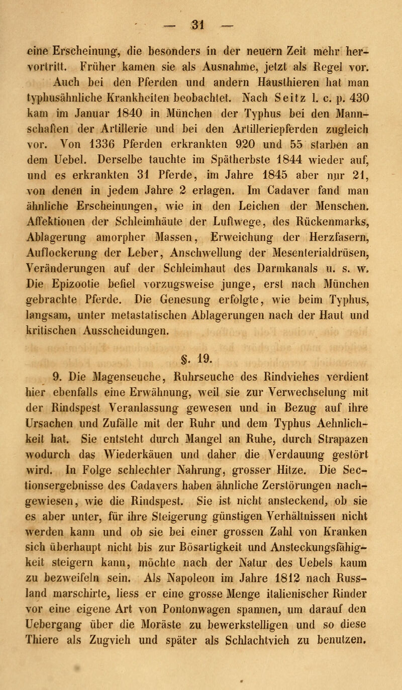 eine Erscheinung, die besonders in der neuem Zeit mehr her- vortritt. Früher kamen sie als Ausnahme, jetzt als Regel vor. Auch bei den Pferden und andern Hausthieren hat man typhusähnliche Krankheiten beobachtet. Nach Seitz 1. c. p. 430 kam im Januar 1840 in München der Typhus bei den Mann- schaften der Artillerie und bei den Artilleriepferden zugleich vor. Von 1336 Pferden erkrankten 920 und 55 starben an dem Uebel. Derselbe tauchte im Spätherbste 1844 wieder auf, und es erkrankten 31 Pferde, im Jahre 1845 aber nur 21, von denen in jedem Jahre 2 erlagen. Im Cadaver fand man ähnliche Erscheinungen, wie in den Leichen der Menschen. Affektionen der Schleimhäute der Luftwege, des Rückenmarks, Ablagerung amorpher Massen, Erweichung der Herzfasern, Auflockerung der Leber, Anschwellung der Mesenteriaidrüsen, Veränderungen auf der Schleimhaut des Darmkanals u. s. w. Die Epizootie befiel vorzugsweise junge, erst nach München gebrachte Pferde. Die Genesung erfolgte, wie beim Typhus, langsam, unter metastatischen Ablagerungen nach der Haut und kritischen Ausscheidungen. §. 19. 9. Die Magenseuche, Ruhrseuche des Rindviehes verdient hier ebenfalls eine Erwähnung, weil sie zur Verwechselung mit der Rindspest Veranlassung gewesen und in Bezug auf ihre Ursachen und Zufalle mit der Ruhr und dem Typhus Aehnlich- keit hat. Sie entsteht durch Mangel an Ruhe, durch Strapazen wodurch das Wiederkäuen und daher die Verdauung gestört wird. In Folge schlechter Nahrung, grosser Hitze. Die Sec- tionsergebnisse des Cadavers haben ähnliche Zerstörungen nach- gewiesen, wie die Rindspest. Sie ist nicht ansteckend, ob sie es aber unter, für ihre Steigerung günstigen Verhältnissen nicht werden kann und ob sie bei einer grossen Zahl von Kranken sich überhaupt nicht bis zur Bösartigkeit und Ansteckungsfähig- keit steigern kann, möchte nach der Natur des Uebels kaum zu bezweifeln sein. Als Napoleon im Jahre 1812 nach Russ- land marschirte, liess er eine grosse Menge italienischer Rinder vor eine eigene Art von Pontonwagen spannen, um darauf den üebergang über die Moräste zu bewerkstelligen und so diese Thiere als Zugvieh und später als Schlachtvieh zu benutzen.