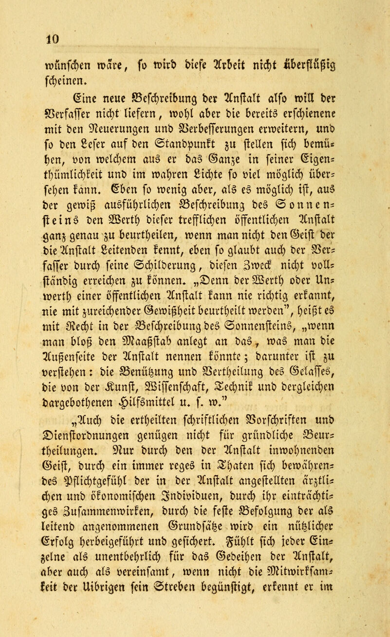 n)ünfd)cn roai'C, fo tt)itb biefe KtUit nid)t Äfeerfluptg fd)einen* dm neue S5efd)retbun9 ber 2Cnf!aIf atfo tolU ber SSevfajTer nici)t liefern, wo^l aber bie bereits erfd)ienene mit ben S^leuerungen unb föerbefferungen ertt>eitern, unb fo o^n ^efer auf tim ©tanbipunft ju ftellen ftd) bemü« f)en, V)on weld^em auS er ba§ ©anje in feiner (Sigen^ tf)ümtid)feit unb im n?at)ren £id)te fo t)iel möglii^ über= feigen fann» ^hm fo vvemg aber, al§ e§ moglid^ ij!, au5 ber gewip au§fü^rlid)en S5efd)reibun3 be§ @ o n n e n- ficin^ ben Sßert^ biefer trefflid)en offentUd)en 2(njlalt ganj genau ju beurt(}etlen, n?enn man nid^t ben ©eift ber bie 2Cnjl;alt Seitenben fennt, eben fo glaubt auc^ ber SSer^ faffer burd) feine @d)i(berung, biefen Svoeif uid)t üoH? pcinbig erreid)cn §u f onnen* „^enn ber S5ert!) ober Un? \t?ert^ einer öffentlid)en 2(nftalt fann nie rid)ti3 erfannt, nie mit 5ureid)enber @eix)i^^eit beurt!)eilt werben'^, ^ei^t eS mit Sieä:)t in ber SSefd^reibung be§ ^onnenftein§, „tt)enn man blop ben fOZaagftab anlegt an t)a^ y wa§ man bie 2(upenfeite ber Znftalt nennen fonnte; barunter ift ^u t>erfiel)en; hie SSenüfeung unb SSertl)eilung be6 (^elaffeS, t)lc \)on ber ,^unj!, ■2BiiTenfd)aft, Sed)nif unb berglcict)en bargebotl)enen Hilfsmittel u. f, w.'' ,,1Cud) bie ertl)eilten fd)riftlid)en SSorfd)riften unb £)ienP:orbnungen genügen nid)t für grünblid)e SSeur^ tl)eilungen. 9Zur bur«^ ben ber 2Cnj!alt tnn)ol)nenben ©eij!, burd) ein immer regeS in ^l)aten fid^ h^roä^xcn^ beS '»ppii^tgefül)! ber in ber 2Cnftalt angeftellten arjtlis d)en nn'o ofonomifcJ^en 3nbimbuen, bur»^ ii)x eintrad)ti= geS 3ufammenwirfen, burd) \)ie fejle Befolgung ber als leitenb angenommenen ©runbfd^e mirb ein nü^lid)er (Srfolg berbeigefütirt unb geftd)ert* güblt ftd) ieber ^in* gelne als unentbebrlid) für baS @ebeil)en ber TCnjialt, aber anä) als üereinfamt, menn nid)t hie fülitwirffam^? fett ber Utbrigen fein 'Streben begünjtigt, ernennt er im