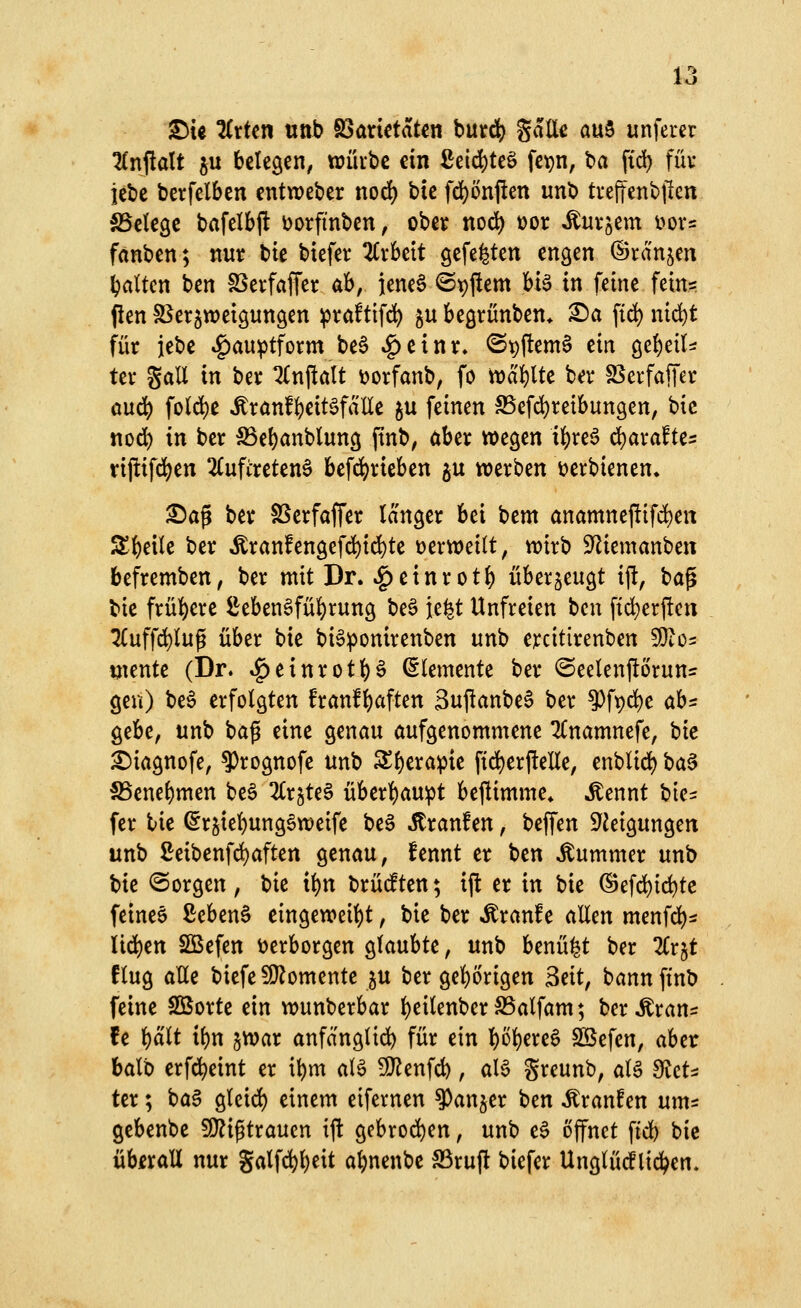 l-* o S)U ^rfcn ttttb S3anctatcn but^ gdllc auS unferer 2£nftalt ju belegen, ttjürbe ein £eid)teö fe^n, ba fid) füv iebe betfelben entweber nod) bte fd^önflen unb treffenbjlcn SSelegc bafelbfl üorfinben, obei? nod) t)or ^uvjem i>ovs fanben; nur bie biefer Zthtit gefegten engen ©rangen galten ben SSerfaffer ah, iene§ @t)ftem U^ in feine fein= Pen SSer^weigungen ^rctftifc^ §u begrünben* ^a fid) md)t für iebe «^auptform be§ »^einr, ©t)ftem§ ein ^c^dU ter gall in ber lin^alt toorfanb, fo tvd'^lte ber 25erfaffer öud) fo(d)e Ärönf{)eit§faUe ju feinen SSefd^reibungen, bic tiod) in ber :Sße()anblung finb, ober wegen if)re6 ^arafte^ tiftifd)en 2Cufireten§ befdj)rieben ^u werben ijerbienen» ^ag ber §ßerfaffer langer bei bem anamneftifd)en jt^dk ber ^ranfengefd)ic^te verweilt, wirb S^iemanben befremben, ber mit Dr. ^einrotl) überzeugt ift, ha^ bie frül^ere ^eben6fül)rung be^ je^t Unfreien bcu fti^erften 2(uffc^lug über bie bi^^onirenben unb ercitirenben Wlo^ tjiente (Dr. ^einrotH Elemente ber ©eelenftöruns: gen) be6 erfolgten franfl)aften 3ujlanbe§ ber 9)ft)d)e ah^: gebe, unb bafi eine genau öufgenommene Tlnamnefe, hk ^iagnofe, ?)rognofe unb 5Sl)erapie ftd)erftene, enblid^ ha^ 5Benel)men be§ 2lr^te§ überl)au^t beflimme* ^ennt bie^ fer bie (5r^iel)ung6tt)eife be^ Jtranfen, beffen S'Jeigungen unb Seibenfd)aften genau, fennt er ben Kummer unb Ue ©orgen, bie ii)n brüdten; ijl er in bie ©efd)ic^te feinee ßebenö eingeweil)t, bie ber ^ranfe allen menfd)s Iid)en Sßefen verborgen glaubte, unb benü^t ber %T}^t flug alle biefe fÖlomente ju ber gel^örigen 3dt, bann ftnb feine Söorte ein wunberbar l)eilenber S5alfam; ber ^ran^ fe i)äit ibn jwar anfanglid^ für ein !)öl)ere6 Sßefen, aber balb erfd)eint er i^m al6 50^enfd), aB Srcunb, al6 dicU ter; ba§ gleid) einem eifernen ^anjer ben Jtranfen ums gebenbe !0?igtraucn ift gcbrod)en, unb e§ öffnet fid) bie überall nur galf(^l)eit al)nenbe S3ruft biefer UnglüdPlid^en,