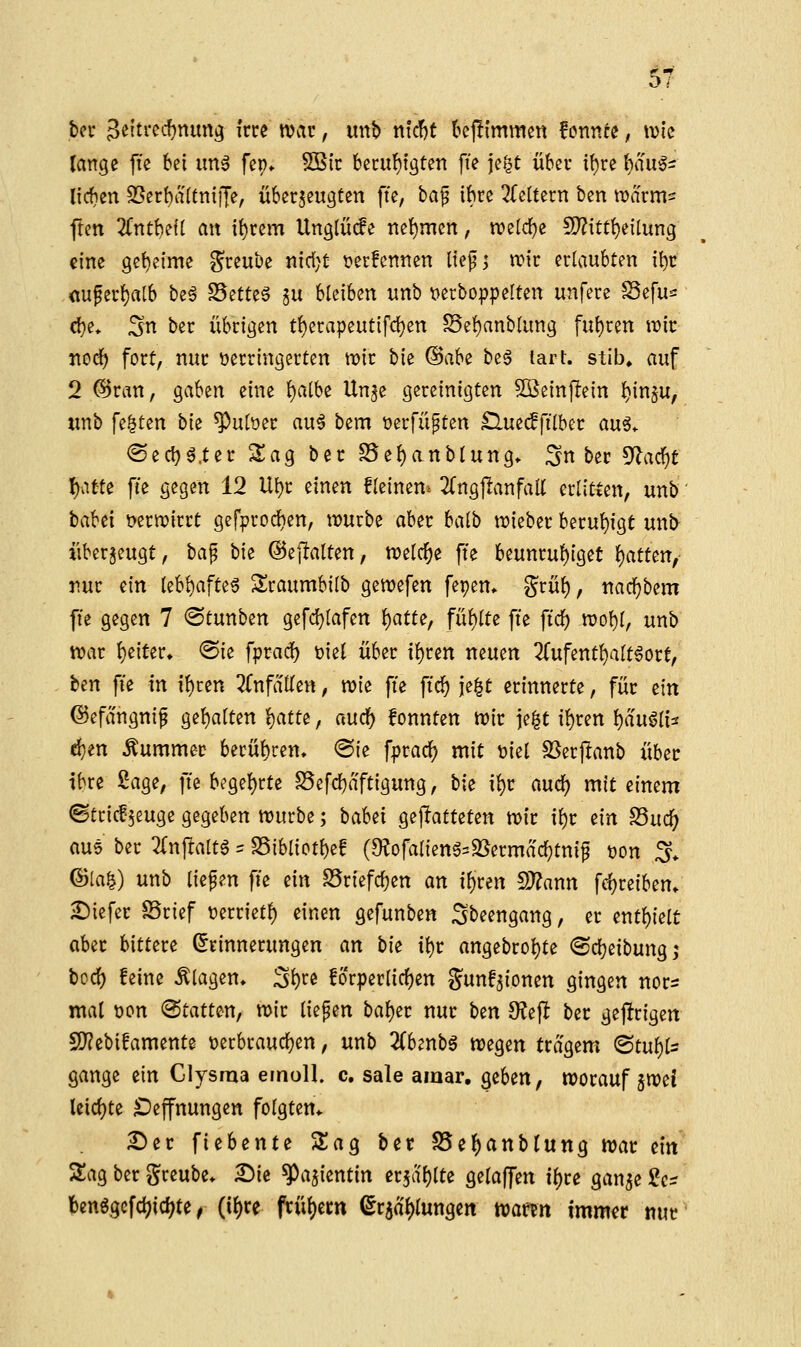 bn Seitrcc^nung frre tvar, imb r\\d)t U^lmmm fotincc; tvic lange fte bei imä fep» SBir fcei:u{)tgten fie jct^t über if)re l)au5s Itcfjen ^Serbaltnijje, überzeugten fte, baf ibre ^feltern ben marm^ flen 2fntbe{( an i{)rem Unglüde net)men, vo^id)^ !0?itt{)eilung eine geheime ^reube nidjt t?er!cntten lief j tt)ir ertaubten it)r <tuper^alb beä Sette6 §u bleiben unb t>erbo|)peIten unfere ^efu^ d}e» Sn ber übrigen t^erapeutifdjen ?8e!)anblung fut)ren n)ir noc^ fort, nur verringerten mir hk (§ah^ beg lart. stib» auf 2 @ran, gaben eine {)albe Un^e gereinigten ^einjlein {)in§u, wnb fe.^ten bk ^utoer au^ bem üerfüpten £lue(ffilber an^, <Seci)^.ter Sag ber S5e{)anblung» Snber ^a<^t f)o,ttt fie gegen 12 Ui)r einen fleinen^ 2(ngjlanfaK erlitten, unb taUi üernjirrt gefprod)en, mürbe aber balb mieber beru{)igt unb^ überzeugt, ha^ bie ©eftalten, meiere fte beunru()iget f)atttn, rur ein lebl)afte6 Sraumbilb gemefen fepem grü^, nacl^bem fte gegen 7 ©tunben gefc^lafen i)am, fül)lte fte ftrf) mof)I, unb mar f)eiter. ®ie fprad^ viel über i^ren neuen 2rufent()a(t6ort, ben fte in t^ren ZnfäUin, mie fte fic^ je^t erinnerte, für ein ©efangnif ge{)alten ^atte, m^ fonnten mir \z%t il^ren ^'dwüU d}en Kummer berüt)cen> «Sie fpradj) mit viel S3er|!anb über ibre Sage, fte begef)rte S5efd)aftigung, bk x^t axx^ mit einem ©tri^'5euge gegeben mürbe; baWx gejiatteten mir t^r ein S5uc]^ au5 ber 2(n)lta(t6 = S5iblict{)ee (9?ofa{ieng=3[^ermad}tnif t)on Jy. ^[a%) unb liefen fte ein S5riefc^en an i{)ren !)J?ann fd)reibem Diefer ©rief t^errietf) einen gefunben Sbeengang, er int^tit aber bittere (Erinnerungen an W \\jt angebrof)te ©(Reibung ,* bocf) feine klagen» S^« !or|)erlirf)en gunf^ionen gingen nors mal wn «Statten, mir liefen bal)er nur bin 9?ejl ber gejlrigen 5)?ebifamente t)erbraucl}en, unb 2(benbg megen trägem <Bt\x^^ gange ein Glysraa efnoll. c. sale amar, geben, morauf imi leidjte ^Jeffnungen folgtem Der fiebente Sag ber S5el)anblung mar txn Sag ber greube* £)ie ^ajientin er5a()lte gelaffen tl)re gan^e 5?c^ !)enggcfd)icl;te, (tl)re ftül)em ^r5al)lungert martn imm^r nur