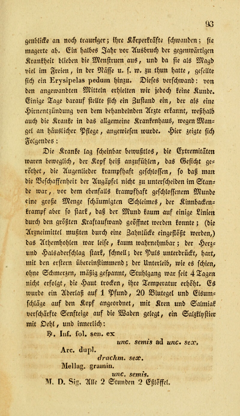 genöü'ife an nocf; traudger; {l)U ^5c|}ec!i-afte fd}ivaubcn; fie magerte ab» ^in I)al6c6 Sat)v üOf 2(u6brud; bei- gcQctUüartigen ^van^nt blickn bie 2)?cnpnien au6 ^ utib ba fte a(6 2)?agt) i>iel im freien, in bec kläffe u* f* «?♦ ^u tt)Utt l^atte, gefeilte ftcl^ ein Erysipelas pedarn ]^{n5U* £>iefeö t)erfd[)tt)anb: t>ort ben angen^anbten !9?itteln ec{)ielten wk jeborf) feine ilunbe* (Einige Sage barauf j!eüte firf) ein gujlanb ein, bec a(^ eine ^icnent^ünbung ton bem be^anbelnben ^Crjte erfannt, vot^ljalb aurf) bie ^canfe in ha^ allgemeine Äi:anfen()au0, n?egen2)?an= gel an i)ä\xUi(i)^t Pflege, angen^iefen njurbe» »^iet: geigte \id) 'golgenbeö : £)ie Äranfe (ag fd)einbac bewuftlo6, bie ßjctremitaten waren beweglicl), bec ^opf ^eif an5ufül)(en, ba0 (Seftd^t ge= rottet, bie 2(ugenliebec frampf^aft gefcl^loffen, fo bag man bie S5efrf)affenl)eit ber 2(ugapfel nid)t gu untetfcljeiben im ®tans be war,. t>or bem ebenfalls frampf()aft gefd^toffenem £D?unbe eine grofe !J)?enge fcbaumigten <Sd[)(eimeS, ber Äinnbaifen- Irampf aber fo ftarf, ba§ ber Tlnnb faum auf einige Siniett burdb ben größten ^raftaufwanb geöffnet werben fonnte; {Vit 2(rjneimittet muften bmci) eine 3al)nlü(fe eingeflößt Werben,) H§ 2(tl)eml)ol)len war leife, faum wal)rnel)mbar; ber «^erj^ unb »!^al^aberfd}lag jltarf, fdbnell; ber ^ul6 unterbrücft, f)att, mit ben erlern übereinpimmenb; ber Unterleib, wie e0 fcbien, ol)ne <Schmerjen, mäßig gefpannt, (Stuhlgang war feit 4 Sagen n{cf)t erfolgt, bie ^aut troifen, it)re Temperatur erl)ol)t, (5g würbe ein 2lberlaß auf 1 ^funb, 20 S5lutegel unb (5i6um- fd)läge auf ben Äopf angeorbnet, mit Ären unb ©almia! t)erfd}ärfte ©enfteige auf bie 50Baben gelegt, ein ^Saljflpjliec mit ^el)l, unb innerlich: ^. Inf, fol. sei), ex unc. semis ad unc» seoc^ Are. dupl, drackm* secc, Mellag. gramin, unc. semis, M, D. Sig, 7(l(e 2 etm\)m 2 ^ploffcl.