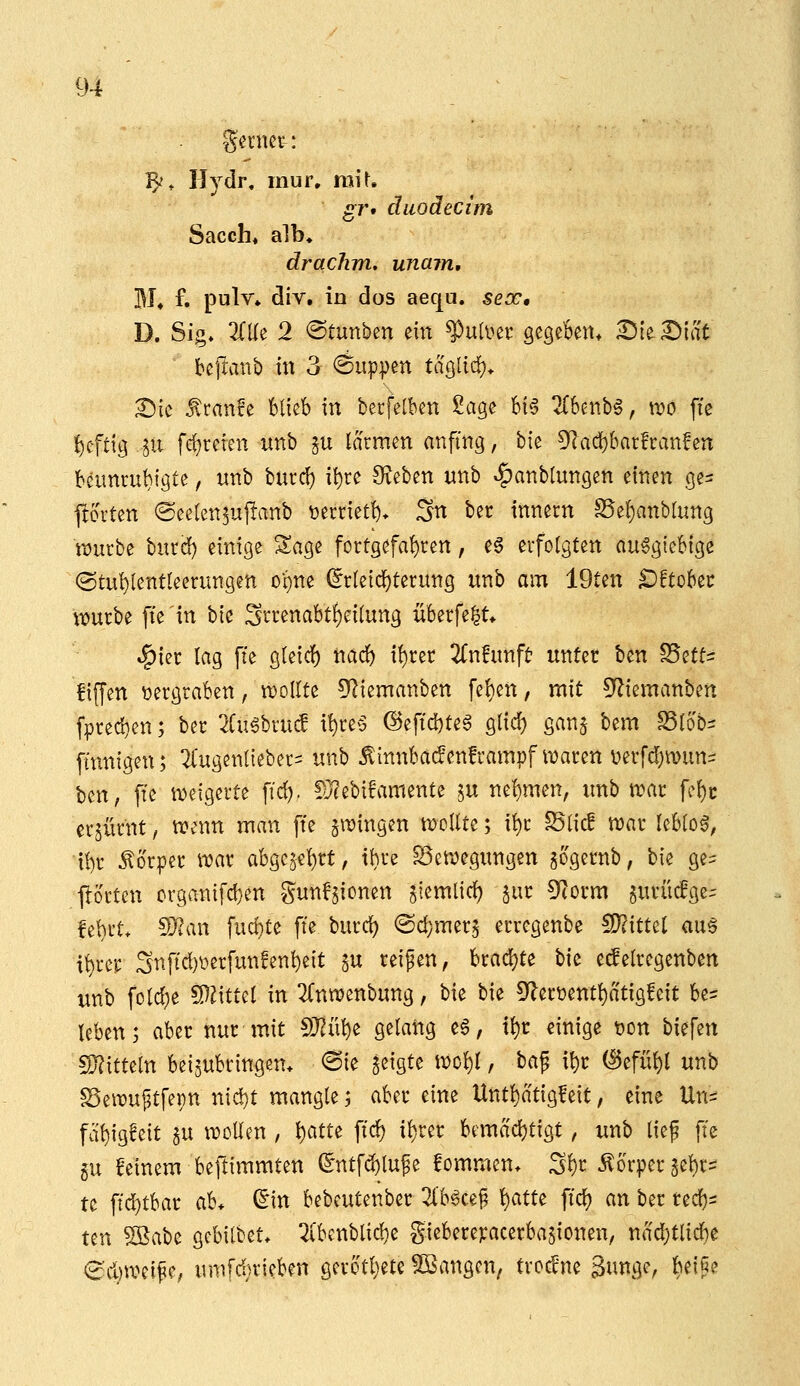 -gcrner: 'fy, Hydr. mur. mit. gr* diiodecim Sacch* alb» drachm, unain, M» f. pulv» div. in dos aequ. seoc, D. Sig» 2(Ke 2 ©tunben ein ^nhm gegeBeitt ^le ^lat beftanb in 3 flippen tacslicf)* X)k Äcanfe Blieb in berfelben ZaQ^ Bi6 7(benb§, n?o ffe {)cftig ^ii fefjrcrcn nnb §u lärmen anfing, bie 9'(ad)&ar!r:anfen beunruhigte, unb burd) it)re O^eben unb »!^anblungen einen ge^ ftorten (Seelen^uj^anb t)erriet^* Sn bec innern S5el)anblung würbe burd) einige Sage fortgefal)ren, e§ erfolgten ausgiebige ©tu^lentleerungen ot)ne (5rleicl)terung unb am 19ten §DttDhtt \wrbe fte'tn bic St^renabti)eilung überfe^t* «I^ier lag fie gleicl) nad) il)ret ^Tnfunft- unter ben S5etti fiffen vergraben, voollU 5^iemanben fel)en, mit ^^Ziemanben f^red}en; ber 2lugbru(f i^re6 @eftd)teS glid) gan$ bem S5lob= finnigen; 2Cugenl{eber= unb ^innbadenframpf waren üerfcf)tt)un- ben, fte weigerte ffd). !ü?ebi!amente ju nel)men, unb war fel)c erzürnt, wenn man ffe zwingen wollte; it)r S5lic! war leblo0, il)r Äorper war abge5el)rt, ihre Bewegungen gogernb, bie ge= Porten organifd}en gunf^ionen ^iemlid) jur ^^lorm §uriic!ge- fel)rt* ?!}?an fud}te fie burd) @d;mer5 erregenbe S)?ittel au6 i^rer Snfid)üerfunfenl)eit ^u reifen, brad)te bic ec^elregenben unb fold)e fD^ittel in 2Cnwenbung, bie bie 5^er^entl)atig!eit be= leben j aber nur mit S)?ül)e gelang c§, t^r einige t)on biefen S}?itteln beizubringen. <Bk geigte wol^l, bap il)r (^efül)l unb Bewuftfepn nid)t mangle; aber eine Untl)atig!eit, eine Un^ fcibigfeit §u wollen , l)CitU fid) il)rer bemad)tigt, unb lief fte gu feinem beftimmten (lntfd)lufe fommen* S()r Körper 5el)r= te ftd)tbar ab. ^in bebeutenber 21'b6cef 1:}^^ fid) an bec red)s ten Söabe gcbilbet. 5i'benblid)e gieberepacerbajionen, nad;tlid)e (^■d)weipe, umfd}rieben gerotljete Spangen, trockne Sungc, ^^eiße