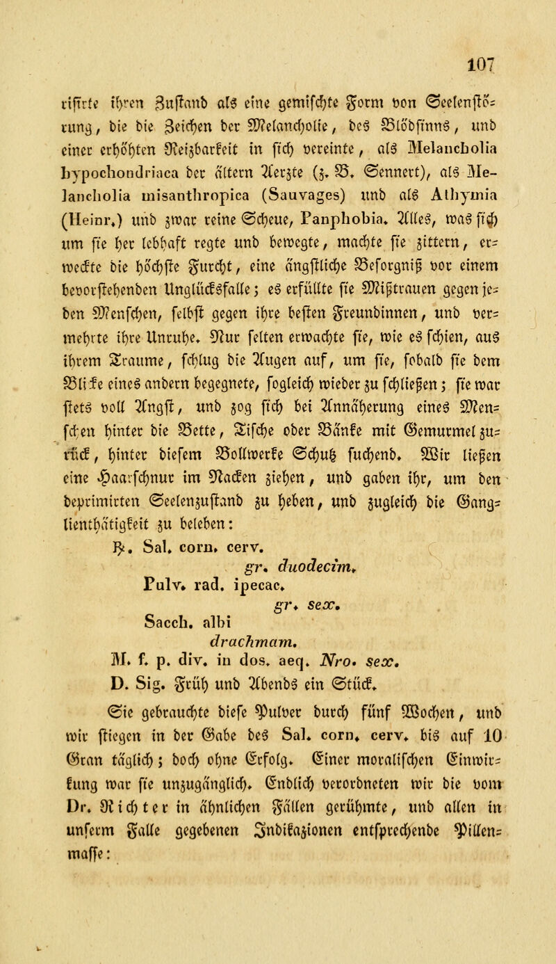 tiftrtc t(>ren Buf^anb al6 mu gemtfcfjte gorm tjon <SceIenfto= umg, bie bie 3^^^^^^ bcr 5D?e(and;olie, bc6 SSlöbfmng, imb cinec crt)o()tm Oieijbarfcit in ffcf) üereinte, a(ä Melancbolia bypochondriaca bec altern Tl'etjte (5, Sf* ©enncrt), al^ Me- jancliolia misanthropica (Sauvages) imb al6 Atliymia (Heinr«) unb gwac reine (Sci^eue, Panpbobia» 2(((eg, n)a0 ff0 «m fte ^ec lebhaft regte unb hmcQU, mad}te fie gittern, er- n?e(fte bie t)od)jIe ?Jurc{}t, eine angfllidf)e SSeforgni^ t)or einem bet)orf!e{)enben Unglüif 6fal(e; e§ erfüllte fie 5[)?iptrauen gegen It-^ ben S}?enfd)en, felbfl gegen i()re bepen greunbinnen, unb t)er= met)rte i^re Unrut)e* 5^ur feiten ^mad)t^ fte, n^ie e§ fdf)ien, au6 it)rem Slraiime, frf)lug bie 2(ugen auf, um fie, fobalb ffe bem SSlife eine^ anbern begegnete, fogleid^ n)ieber §u fcf)lie^en; fte voav flet§ DoU 2Cngft, unb $og ftcf) bei 3rnnal)erung eine^ S)?en= fdten hinter bie ^ttU, Sifrfje ober SSa'nfe mit (Gemurmel $u- ^cf, t)inter biefem S5oKn)erfe ®dS)u| fud[)enb» SKir liefen eine »^aarfc{)nur im 5^ac!en 5ie{)en, unb gaben i^r, um \itn beprimirten (Seelenjuflcinb gu ^eben, unb gugleicf) bie ©ang^ lientbatigfeit gu beleben: }^, SaU corD» cerv, gr* äuodecim^ Pulv» rad. ipecac* g7\ seoc, Sacch. albi drachmam, M» f* p. div« in dos* aeq» Nro* sex* D. Sig, grül) unb 2(benb6 ein <BtM^ ©ie gebraud()te biefe ^ultjer burd) fünf ^ßod^en, unb tvir fliegen in ber @abe be6 Sal* corn* cerv* hi^ auf 10 ©ran taglicf); boc^ ol)nc Erfolg* (Sincr moralifdj)en (Einwir- fung tt)ar fte unzugänglich» ^nblid) üerorbncten n)ir bie Dom Di\ 9?id)ter in al)nlid)en fallen gerül)mte, unb allen in unferm galle gegebenen Snbifa^ioncn cntfpred)enbe ^illcn= maffe:
