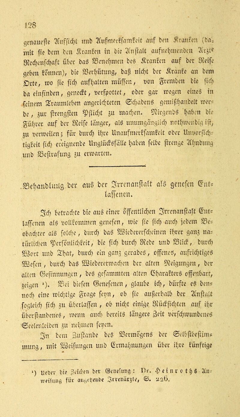 i2S gcnauejle 7fuffid)t nnb 2(ufmn-ffamfeit auf bcn Traufen (ha^, mit fie bcm bcn ^ranfen in bk 2(n]!aU auftiei)menbeu 7(v5t? S?ec!)enfc^aft üki* baö SScnebmen bes ^tnn^'en auf bec Steife geben fonnen), hk 23erbütung, baf nic^t bec ^canfe an bcm £)cte, n?o fic \id) aufl}alten muffen, t)on gvemben bfe ftd) baeinfmben, genecft, »erfpottet, ober gat: liegen eineg in jf^inem Traumleben angerict'teten @d)abeng gemifbanbelt tt?er= be,jur jlrengfien ?)flirf)t p machen, ^irgenbg ■l)abm W gül)rer auf ber Sveife langer, alö unumganglid) not^iiunibig tft, gu ^en^eilen; für burd) it)re Unaufmerffamfcit ober Un^orftd)- tigceit ftd} ereignenbe Unglücfgfälle !)aben felbe jirengc 2(bnbung unb fSeflrafung 5« ern)arten. ^^ebanbluttö bcr auS ber 2rrenan|!alt aB genefen dnU laffenen* 3d) UtKd)tz bie aui einer offentnd)en Strcnanftalt dnu laffenen aB ^ollfommcn genefen, ane fi'e ftd) aud) jebem S5e:: obad)ter al§ foUbe, burd) ba§ 5ßieberecfd)einen i!)rer gan^ na- türltd)en ^erfonüd}!eit, bie ft'd) burd) 9?ebe unb Site!, burd) ®ort imb %hatf burd) ein gan^ gerabeg, offenes, aufrichtige^ ^efen , burd) baö SSieberenr)ad)en ber alten 9?eiguttgen, ber alten ©eftnnungen, beg gefammten alten (5l)ara!ter$ offenbart, geigen ')* ^^'- ^^^f^^ ©enefenen, glaube id), biirfte e§ ben^: nod) eine ^vidjtige grage fepn, ob fie auperbalb ber Zn^ait fogteic^ ffd) ^u überlajjen , ob nic^t einige 9iü(fftd}ten auf ibr überjlanbeneg, mim and) bereite langete geit v>erfd)n?unbene6 ^eelenlciben gu nehmen fepcn. 3n bem B^jft^'^^^be be§ S^ermogeng ber (Selbftbefiims mung, mit Reifungen unb ^rmal)nungen über i^re fünftige