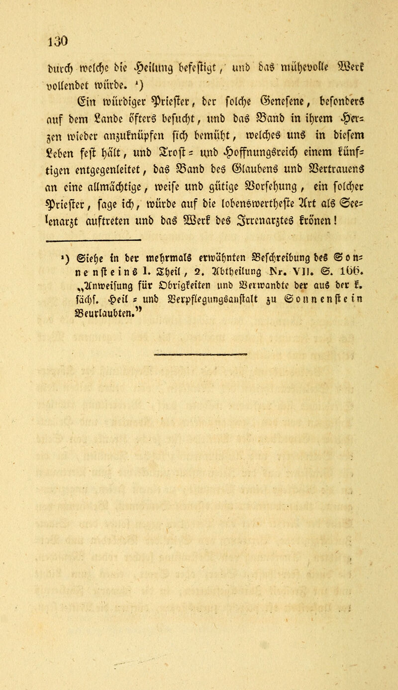 noUenbct würbe. ') (5in n)üi'bf9er ^riepei*, bcr folc!)e ©enefcne, befonbct« auf bem Sanbe öftere befud)t, tmb t)a^ S5anb in it)rcm »?)er= gen ivicbec an^ufnüpfen ficf) bemüht, n?elcl)eg un6 in bicfem geben fejl l)a(t, unb Slroft = unb ^offnung^reidf) einem !ünf= ttgen entgegenleitet, \)a$ S3anb be^ ©tauben^ unb SSertrauenS an eine allmächtige, ttJeife unb gütige S5ocfet)ung , ein fotdjec ^ciejlec, fage xci), würbe auf bie (oben6it)ertt)efre lixt q16 ^ee^ tcnarjt auftreten unb ha$ ^erf be§ Screnar^teö fronen! ') @ie{)e {n bcr wefirmalS mväfintfn 93efd}rei6un9 bc§ @ o n- ne nfteinö 1» St)eü/ 2. ^Xbtfceilung ISr. VIU ©* löt>. ,^2fntrei[ung für £)bviöfeiten unb SJentJanbte bec ou§ b(t f, id(\)l «^eil s unb SScrpflegungSanftalt ju 8onncnjictn beurlaubten.'*