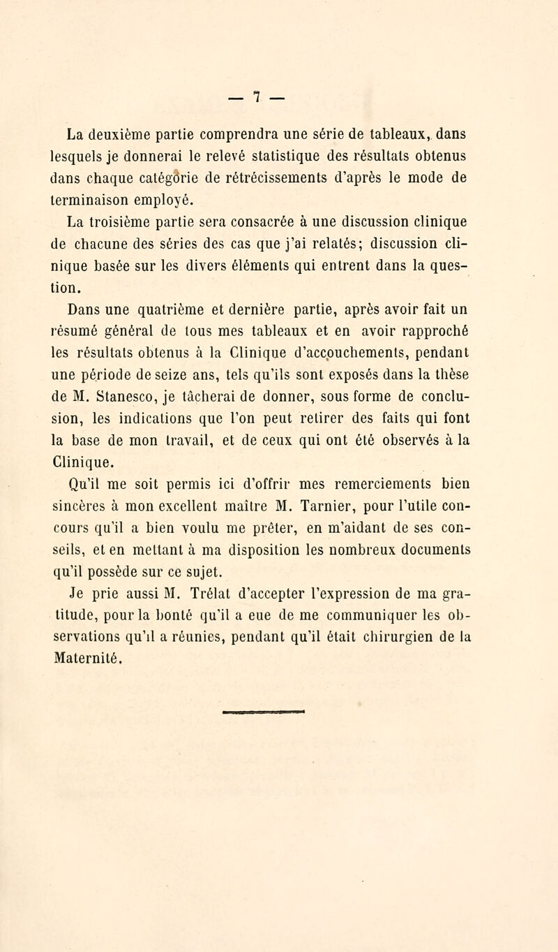 La deuxième partie comprendra une série de tableaux, dans lesquels je donnerai le relevé statistique des résultats obtenus dans chaque catégorie de rétrécissements d'après le mode de terminaison employé. La troisième partie sera consacrée à une discussion clinique de chacune des séries des cas que j'ai relatés; discussion cli- nique basée sur les divers éléments qui entrent dans la ques- tion. Dans une quatrième et dernière partie, après avoir fait un résumé général de tous mes tableaux et en avoir rapproché les résultats obtenus à la Clinique d'accouchements, pendant une période de seize ans, tels qu'ils sont exposés dans la thèse de M. Stanesco, je tâcherai de donner, sous forme de conclu- sion, les indications que l'on peut relirer des faits qui font la base de mon travail, et de ceux qui ont été observés à la Clinique. Qu'il me soit permis ici d'offrir mes remerciements bien sincères à mon excellent maître M. Tarnier, pour l'utile con- cours qu'il a bien voulu me prêter, en m'aidant de ses con- seils, et en mettant à ma disposition les nombreux documents qu'il possède sur ce sujet. Je prie aussi M. Trélat d'accepter l'expression de ma gra- titude, pour la bonté qu'il a eue de me communiquer les ob- servations qu'il a réunies, pendant qu'il était chirurgien de la Maternité.