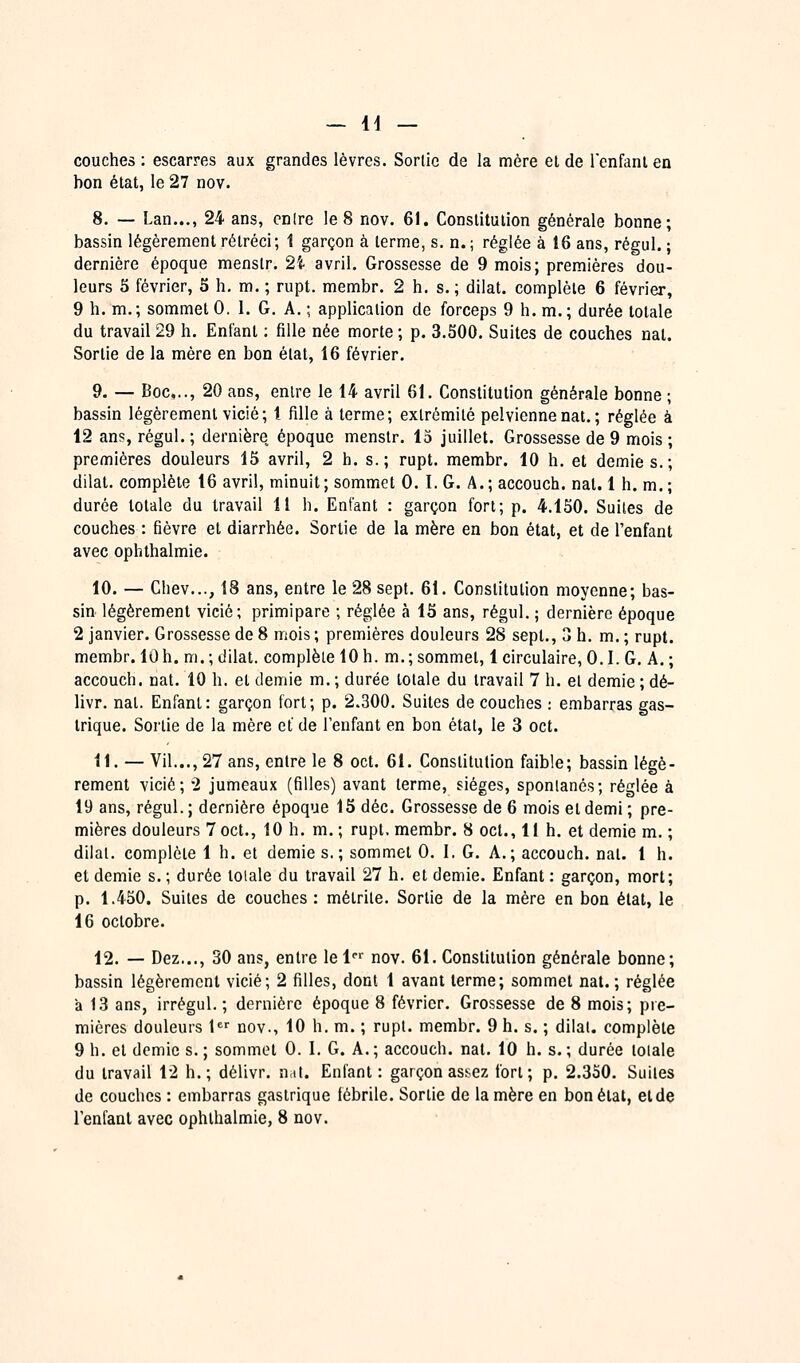 couches: escarres aux grandes lèvres. Sortie de la mère el de l'enfant en bon état, le 27 nov. 8. — Lan..., 24 ans, cnlre le 8 nov. 61. Constitution générale bonne; bassin légèrement rétréci; 1 garçon à terme, s. n. ; réglée à 16 ans, régul. ; dernière époque menslr. 2i avril. Grossesse de 9 mois; premières dou- leurs 5 février, S h, m. ; rupt. membr. 2 h. s.; dilat. complète 6 février, 9 h. m.; sommet 0. 1. G, A. ; application de forceps 9 h. m.; durée totale du travail 29 h. Enfant : fille née morte ; p. 3.500. Suites de couches nat. Sortie de la mère en bon état, 16 février. 9. — Boc,.., 20 ans, entre le 14 avril 61. Constitution générale bonne ; bassin légèrement vicié; l fille à terme; extrémité pelvienne nat.; réglée à 12 ans, régul. ; dernière époque menslr. 13 juillet. Grossesse de 9 mois ; premières douleurs 15 avril, 2 h. s.; rupt. membr. 10 h. et demies.; dilat. complète 16 avril, minuit ; sommet 0. I. G. A. ; accouch. nat. 1 h. m. ; durée totale du travail 11 h. Enfant : garçon fort; p. 4.150. Suites de couches : fièvre et diarrhée. Sortie de la mère en bon état, et de l'enfant avec ophthalmie. 10. — Chev..., 18 ans, entre le 28 sept. 61. Constitution moyenne; bas- sin légèrement vicié; primipare ; réglée à 15 ans, régul. ; dernière époque 2 janvier. Grossesse de 8 mois ; premières douleurs 28 sept., 3 h. m. ; rupt. membr. lu h. m. ; dilat. complète 10 h. m. ; sommet, 1 circulaire, 0.1. G. A. ; accouch. nat. 10 h. et demie m. ; durée totale du travail 7 h. et demie ; dé- livr. nat. Enfant: garçon fort; p. 2.300. Suites de couches : embarras gas- trique. Sortie de la mère et de l'enfant en bon état, le 3 oct. 11. — Vil..., 27 ans, entre le 8 oct. 61. Constitution faible; bassin légè- rement vicié; 2 jumeaux (filles) avant terme, sièges, spontanés; réglée à 19 ans, régul. ; dernière époque 15 déc. Grossesse de 6 mois et demi ; pre- mières douleurs 7oct., 10 h. m.; rupt, membr. 8 oct., 11 h. et demie m. ; dilat. complète 1 h. et demie s.; sommet 0. I. G. A.; accouch. nat. 1 h. et demie s. ; durée totale du travail 27 h. et demie. Enfant : garçon, mort; p. 1.450. Suites de couches : métrite. Sortie de la mère en bon état, le 16 octobre. 12. — Dez..., 30 ans, entre lel nov. 61. Constitution générale bonne; bassin légèrement vicié; 2 filles, dont 1 avant terme; sommet nat. ; réglée a 13 ans, irrégul. ; dernière époque 8 février. Grossesse de 8 mois; pre- mières douleurs 1 nov., 10 h. m. ; rupt. membr. 9 h. s. ; dilat. complète 9 h. et demie s. ; sommet 0. I. G. A. ; accouch. nat. 10 h. s. ; durée totale du travail 12 h.; délivr. nat. Enfant: garçon assez fort; p. 2.350. Suites de couches : embarras gastrique fébrile. Sortie de la mère en bon état, et de Tenfanl avec ophthalmie, 8 nov.