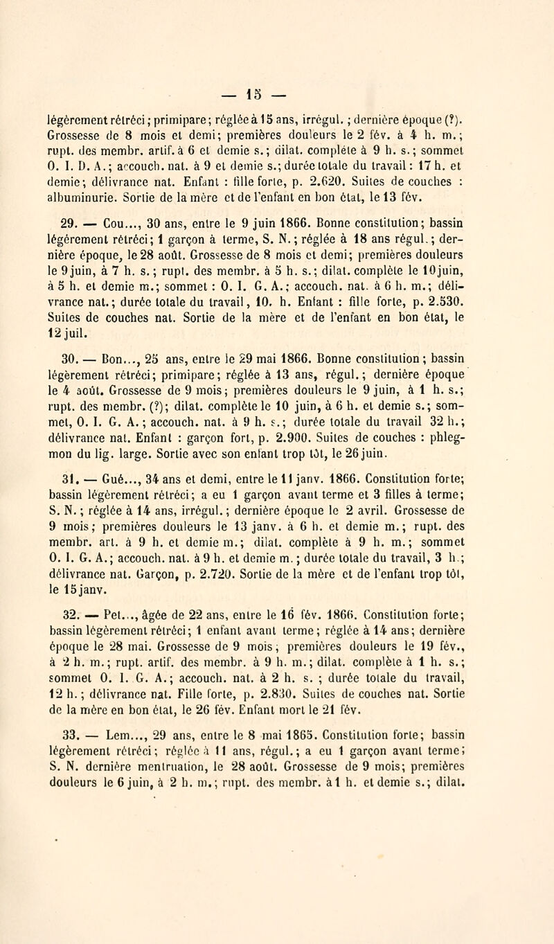 légèrement rétréci; primipare; régléeàlS ans, irrégul. ; dernière époque (?). Grossesse de 8 mois el demi; premières douleurs le 2 fév. à 4 h. m.; rupt, des membr. arlif.à 6 et demie s.; dilat. complète à 9 h. s.; sommet 0. I. D. A.; accoueb. nal. à 9 et demie s.; durée totale du travail : 17 h. et demie; délivrance nat. Enfant : tille forie, p. 2.620. Suites découches : albuminurie. Sortie de la mère et de l'enfant en bon état, le 13 fév. 29. — Cou..., 30 ans, entre le 9 juin 1866. Bonne constitution; bassin légèrement rétréci; 1 garçon à terme, S. N. ; réglée à 18 ans régul.; der- nière époque, le28 août. Grossesse de 8 mois et demi; premières douleurs le 9 juin, à 7 h. s. ; rupt. des membr. à 5 h. s.; dilat. complète le lOjuin, à 5 h. et demie m.; sommet : 0. I. G. A.; accoueb. nal. à 6 h. m.; déli- vrance nal.; durée totale du travail, 10. h. Enfant : fille forte, p. 2.530. Suites de couches nal. Sortie de la mère et de l'enfant en bon état, le 12juil. 30. — Bon..., 2S ans, entre le 29 mai 1866. Bonne constitution ; bassin légèrement rétréci; primipare; réglée à 13 ans, régul.; dernière époque le 4 août. Grossesse de 9 mois; premières douleurs le 9 juin, à 1 h. s.; rupt. des membr. (?); dilat. complète le 10 juin, à 6 h. el demie s.; som- met, 0. I. G. A. ; accoueb. nat. à 9 h. s.; durée totale du travail 32 h.; délivrance nat. Enfant : garçon fort, p. 2.900. Suites de couches : phleg- mon du lig. large. Sortie avec son entant trop lot, le 26 juin. 31. — Gué..., 34 ans et demi, entre le 11 janv. 1866. Constitution forte; bassin légèrement rétréci; a eu 1 garçon avant terme et 3 filles à terme; S. N. ; réglée à 14 ans, irrégul. ; dernière époque le 2 avril. Grossesse de 9 mois; premières douleurs le 13 janv. à 6 h. et demie m.; rupl. des membr. art. à 9 h. et demie m.; dilat. complète à 9 h. m.; sommet 0. 1. G. A.; accoueb. nal. à9 h. et demie m. ; durée totale du travail, 3 h.; délivrance nat. Garçon, p. 2.720. Sortie de la mère et de l'enfant trop tôt, le ISjanv. 32. — Pet.,., âgée de 22 ans, entre le 16 fév. 1866. Constitution forte; bassin légèrement rétréci; 1 enfant avant terme; réglée à 14 ans; dernière époque le 28 mai. Grossesse de 9 mois, premières douleurs le 19 fév., à 2 h. m.; rupt. arlif. des membr. à 9 h. m.; dilat. complète à 1 h. s.; sommet 0. I. G. A.; accouch. nat. à 2 h. s. ; durée totale du travail, 12 h. ; délivrance nat. Fille forte, p. 2.830. Suites de couches nal. Sortie de la mère en bon état, le 26 fév. Enfant mort le 21 fév. 33. — Lem..., 29 ans, entre le 8 mai 1865. Constitution forte; bassin légèrement rétréci; réglée ^'i 11 ans, régul.; a eu 1 garçon avant terme; S. N. dernière meniruation, le 28 août. Grossesse de 9 mois; premières douleurs le 6 juin, à 2 b. m,; rnpt. des membr. àl h. el demie s.; dilat.