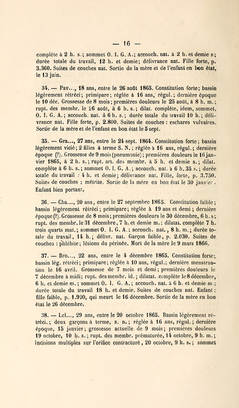 complète à 2 h. s.; sommet 0. 1. G. A.; accouch. nat. à 2 h. el demie s; durée totale du travail, 12 h. et demie; délivrance nat. Fille forte, p. 3.360. Suites de couches nat. Sortie de la mère el de l'enfanl en bon état, le 13 juin. 34. — Pav..., 18 ans, entre le 26 août 1865. Constitution forte; bassin légèrement rétréci; primipare; réglée à 16 ans,' régul.; dernière époque le 10 déc. Grossesse de 8 mois; premières douleurs le 25 août, à 8 h. m. ; rupt. des membr. le 26 août, à 6 h. s.; dilat. complète, idem, sommet, 0. I. G. A.; accouch. nat. à 6 h. s.; durée totale du travail 10 h.; déli- vrance nat. Fille forte, p. 2.800. Suites de couches : eschares vulvaires. Sortie de la mère et de l'enfant en bon état le 5 sept. 35. — Gra..., 27 ans, entre le 24 sept. 1864. Constitution forte; bassin légèrement vicié; 2 filles à terme S. N. ; réglée à 16 ans, régul.; dernière époque (?). Grossesse de 9 mois (pneumonie) ; premières douleurs le 16 jan- vier 1865, à 2 h. s.; rupt. art. des membr. à 5 h. et demie s.; dilat. complète à 6 h. s. ; sommet 0.1. G. A. ; accouch. nai. a 6 h. 35 s. ; durée totale du travail : 4 h. et demie; délivrance nat. Fille, forte, p. 3.750. Suites de couches : mélrile. Sortie de la mère en bon élal le 30 janvier. Enfant bien portant. 36. — Cha..., 20 ans, entre le 27 septembre 1865. Constitution faible ; bassin légèrement rétréci; primipare; réglée à 19 ans et demi ; dernière époque{?).Grossesse de 8 mois; premières douleurs le 30 décembre, 6 h. s; rupt. des membr.le 31 décembre, 7 h. el demie m.; dilatai, complète 7 h. trois quarts mat. ; sommet 0. ï. G. A. ; accouch. nat., 8 h. m. ; durée to- tale du travail, 14 h.; délivr. nat. Garçon faible, p. 2.030. Suites de couches : phlébite; lésions du périnée. Mort de la mère le 9 mars 1866. 37. — Bro..., 22 ans, entre le 4 décembre 1865. Constitution forte; bassin lég. rétréci; primipare; réglée à 10 ans, régul.; dernière menstrua- tion le 16 avril. Grossesse de 7 mois et demi ; premières douleurs le 7 décembre à midi; rupt. des membr. id. ; dilatât, complète le 8 décembre, 6 h. el demie m. ; sommet 0. 1. G. A. ; accouch. nat. à 6 h. el demie m.; durée totale du travail 18 h. et demie. Suites de couches nat. Enfant : fille faible, p. 1.920, qui meurt le 16 décembre. Sortie de la mère en bon état le 26 décembre. 38. — Lel..., 29 ans, entre le 20 octobre 1865. Bassin légèrement ré- tréci. ; deux garçons à terme, s. n.; réglée à 16 ans, régul. ; dernière époque, 15 janvier; grossesse actuelle de 9 mois; premières douleurs 19 octobre, 10 h. s. ; rupt. des membr. prématurée, 14 octobre, 9 h. m. ; incisions multiples sur l'orifice contracture, 20 octobre, 9 h. s. ; sommel