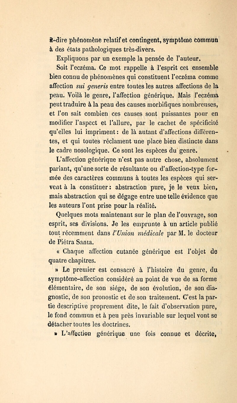ê-dïre phénomène relatif et contingent, symptôme commun à des états pathologiques très-divers. Expliquons par un exemple la pensée de l'auteur. Soit l'eczéma. Ce mot rappelle à l'esprit cet ensemble bien connu de phénomènes qui constituent l'eczéma comme affection sut generis entre toutes les autres affections de la peau. Voilà le genre, l'affection générique. Mais l'eczéma peut traduire à la peau des causes morbifiques nombreuses, et l'on sait combien ces causes sont puissantes pour en modifier l'aspect et l'allure, par le cachet de spécificité qu'elles lui impriment : de là autant d'affections différen- tes, et qui toutes réclament une place bien distincte dans le cadre nosologique. Ce sont les espèces du genre. L'affection générique n'est pas autre chose, absolument parlant, qu'une sorte de résultante ou d'affection-type for- mée des caractères communs à toutes les espèces qui ser- vent à la constituer: abstraction pure, je le veux bien, mais abstraction qui se dégage entre une telle évidence que les auteurs l'ont prise paur la réalité. Quelques mots maintenant sur le plan de l'ouvrage, son esprit, ses divisions. Je les emprunte à un article publié tout récemment dans l'Uiiion médicale par M. le docteur de Piétra Santa. « Chaque affection cutanée générique est l'objet de quatre chapitres. » Le premier est consacré à l'histoire du genre, du symptôme-affection considéré au point de vue de sa forme élémentaire, de son siège, de son évolution, de son dia- gnostic, de son pronostic et de son traitement. C'est la par- tie descriptive proprement dite, le fait d'observation pure, le fond commun et à peu près invariable sur lequel vont se détacher toutes les doctrines. M L'nffectiçn générique une fois connue et décrite,