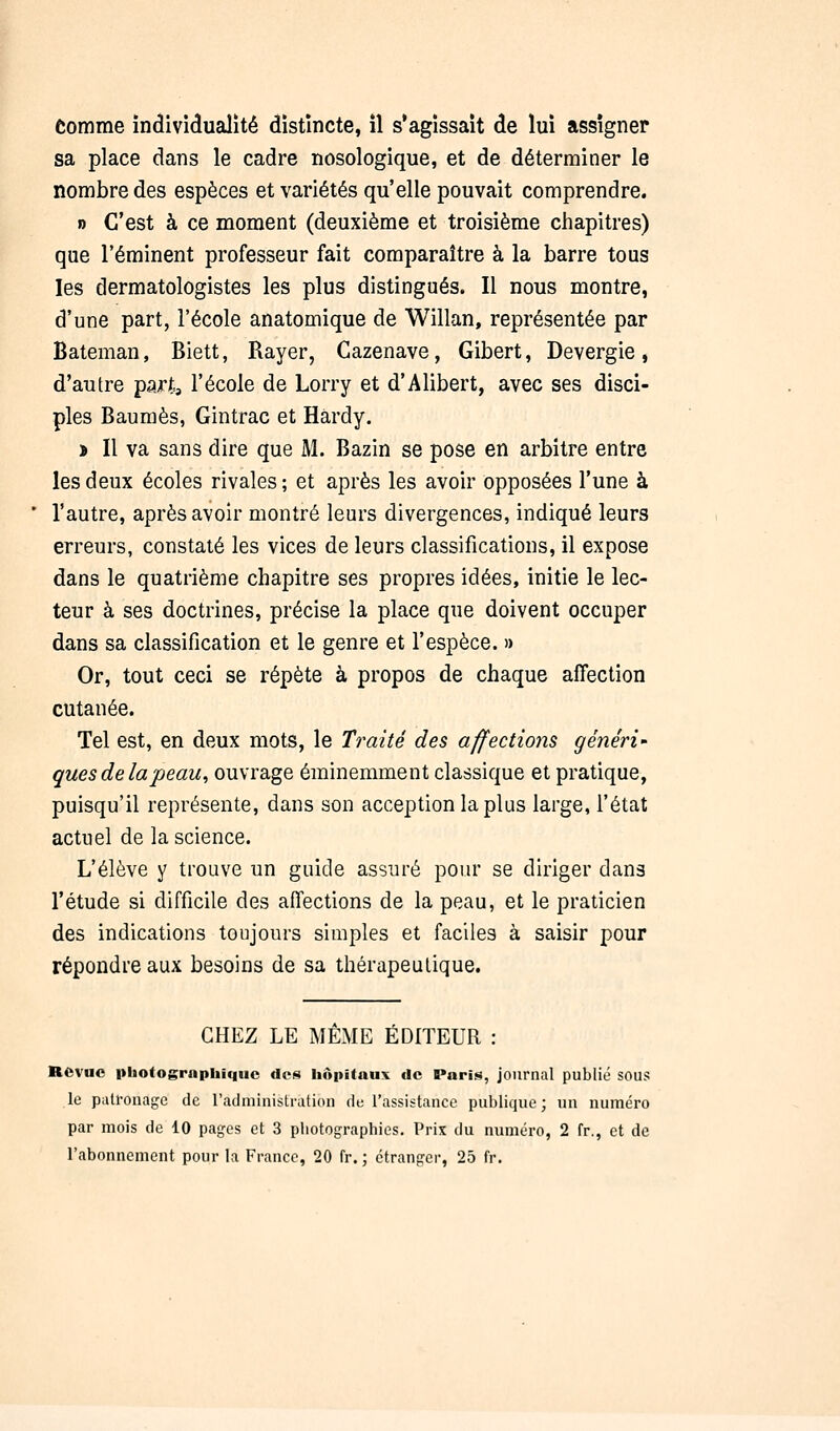 Comme individualité distincte, il s'agissait de lui assigner sa place dans le cadre nosologique, et de déterminer le nombre des espèces et variétés qu'elle pouvait comprendre. » C'est à ce moment (deuxième et troisième chapitres) que l'éminent professeur fait comparaître à la barre tous les dermatologistes les plus distingués. Il nous montre, d'une part, l'école anatomique de Willan, représentée par Bateman, Biett, Rayer, Cazenave, Gibert, Devergie, d'autre part,, l'école de Lorry et d'Alibert, avec ses disci- ples Baumes, Gintrac et Hardy. î II va sans dire que M. Bazin se pose en arbitre entre les deux écoles rivales ; et après les avoir opposées l'une à l'autre, après avoir montré leurs divergences, indiqué leurs erreurs, constaté les vices de leurs classifications, il expose dans le quatrième chapitre ses propres idées, initie le lec- teur à ses doctrines, précise la place que doivent occuper dans sa classification et le genre et l'espèce. » Or, tout ceci se répète à propos de chaque affection cutanée. Tel est, en deux mots, le Traité des affections généri- ques de la peau, ouvrage éminemment classique et pratique, puisqu'il représente, dans son acception la plus large, l'état actuel de la science. L'élève y trouve un guide assuré pour se diriger dans l'étude si difficile des affections de la peau, et le praticien des indications toujours simples et faciles à saisir pour répondre aux besoins de sa thérapeutique. CHEZ LE MÊME ÉDITEUR : Revue pliotographiquc des hôpitaux de Pari»;, journal publié sous le patronage de l'administration de l'assistance publique ; un numéro par mois de 10 pages et 3 photographies. Prix du numéro, 2 fr., et de l'abonnement pour la France, 20 fr. ; étranger, 25 fr.