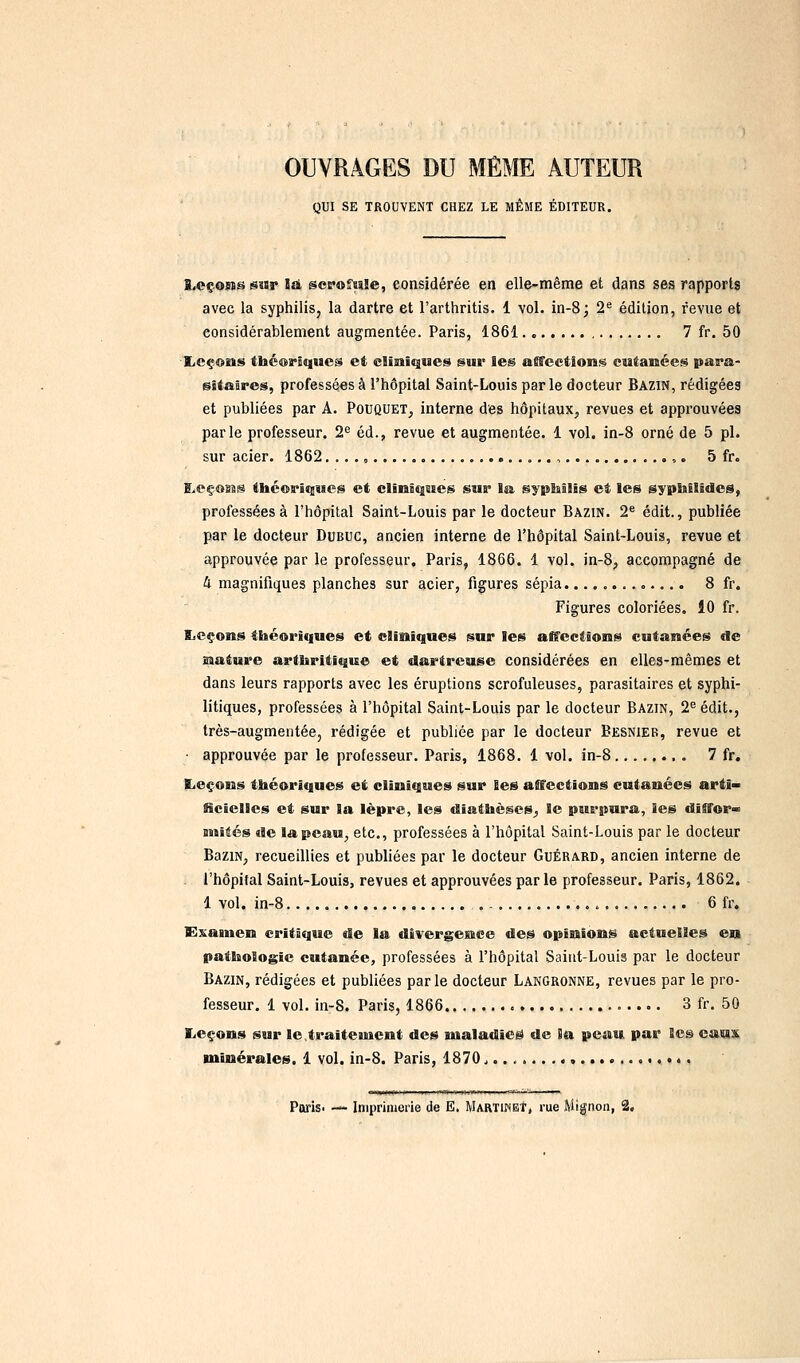OUVRAGES DU MÊME AUTEUR gui SE TROUVENT CHEZ LE MÊME ÉDITEUR. l<cçons sïir là. sevoînle, considérée en elle-même et dans ses rapports avec la syphilis, la dartre et l'arthritis. 1 vol. in-8; 2^ édition, revue et considérablement augmentée. Paris, 1861 7 fr. 50 Xcçoms théoriques et elisiiques sur les alffeetiong cutanées para- fsîtajres, professées à l'hôpital Saint-Louis par le docteur Bazin, rédigées et publiées par A. Pouquet^, interne des hôpitaux^ revues et approuvées parle professeur. 2*= éd., revue et augmentée. 1 vol. in-8 orné de 5 pi. sur acier. 1862, .. ., ,. 5 fr. I>eço99@ ttaéoriijuejS et cliniques sur Isî, ëjpMUs et les sypiiîlides, professées à l'hôpital Saint-Louis par le docteur Bazin. 2^ édit., publiée par le docteur DuBUC, ancien interne de l'hôpital Saint-Louis, revue et approuvée par le professeur, Paris, 1866. 1 vol. in-8, accompagné de Il magnifiques planches sur acier, figures sépia............. 8 fr. Figures coloriées. 10 fr. Eieçons théoriques et cliniques sur les affections cutanées de mature arthritique et dartreuse considérées en elles-mêmes et dans leurs rapports avec les éruptions scrofuleuses, parasitaires et syphi- litiques, professées à l'hôpital Saint-Louis par le docteur Bazin, 2^ édit., très-augmentée, rédigée et publiée par le docteur Besnier, revue et • approuvée par le professeur. Paris, 1868. 1 vol. in-8 7 fr. EieçoBts théoriques et cliniques sur les affections cutanées artî» iicielles et sur la lèpre, les diathèses^ le purpura, les diffor» miités de la peau, etc., professées à l'hôpital Saint-Louis par le docteur BaziN, recueillies et publiées par le docteur Guérard, ancien interne de l'hôpital Saint-Louis, revues et approuvées par le professeur. Paris, 1862. 1 vol. in-8 6 fr. Examen critique de la divergence des opinions actuelles en pathologie cutanée, professées à l'hôpital Saint-Louis par le docteur Bazin, rédigées et publiées parle docteur Langronne, revues par le pro- fesseur. 1 vol. in-8. Paris, 1866 3 fr. 50 liCçons sur le.traiteuicnt des maladieë de Ba peau par les eaux minérales. 1 vol. in-8. Paris, 1870, Paris- — Imprimerie de E. Martiket, rue Mignon, 2.