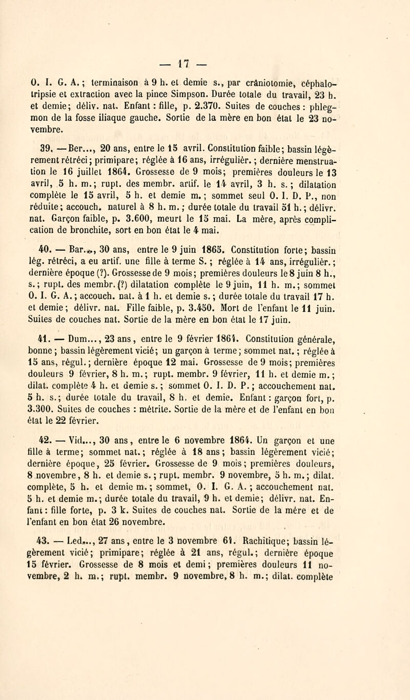 0. I. G. A. ; terminaison à 9 h. el demie s., par crânioiomie, céphalo- tripsie el extraction avec la pince Simpson. Durée totale du travail, 23 h. et demie; déliv. nat. Enfant : fille, p. 2.370. Suites de couches : phleg- mon de la fosse iliaque gauche. Sortie de la mère en bon étal le 23 no- vembre. 39. —Ber..., 20 ans, entre le 15 avril. Constitution faible; bassin légè- rement rétréci ; primipare; réglée à 16 ans, irrégulièr. ; dernière menstrua- tion le 16 juillet 1864. Grossesse de 9 mois; premières douleurs le 13 avril, 5 h. m.; rupt. des membr. ariif. le 14 avril, 3 h. s. ; dilatation complète le 15 avril, 5 h. et demie m.; sommet seul 0. 1. D. P., non réduite ; accouch. naturel à 8 h. m. ; durée totale du travail 31 h. ; délivr. nat. Garçon faible, p. 3.600, meurt le 13 mai. La mère, après compli- cation de bronchite, sort en bon état le 4 mai. 40. — Bar..>, 30 ans, entre le 9 juin 1865. Constitution forte; bassin lég. rétréci, a eu arlif. une fille à terme S. ; réglée à 14 ans, irrégulièr. ; dernière époque (?). Grossesse de 9 mois ; premières douleurs le 8 juin 8 h., s.; rupt. des membr.(?) dilatation complète le 9 juin, 11 h. m.; sommet 0.1. G. A. ; accouch. nat. à 1 h. et demie s, ; durée totale du travail 17 h. et demie; délivr. nat. Fille faible, p. 3.430. Mort de l'enfant le 11 juin. Suites de couches nat. Sortie de la mère en bon état le 17 juin. 41. — Dum..., 23 ans, entre le 9 février 186Î. Constitution générale, bonne ; bassin légèrement vicié; un garçon à terme ; sommet nat. ; réglée à 15 ans, régul.; dernière époque 12 mai. Grossesse de 9 mois; premières douleurs 9 février, 8 h. m.; rupt. membr. 9 février, 11 h. et demie m.; dilat. complète 4 h. et demie s. ; sommet 0. 1. D. P. ; accouchement nat. 5 h. s.; durée totale du travail, 8 h, et demie. Enfant: garçon fort, p. 3.300. Suites de couches : métrile. Sortie de la mère et de l'enfant en bon état le 22 février. 42. — Vid..., 30 ans, entre le 6 novembre 1864. Un garçon et une fille à terme; sommet nat. ; réglée à 18 ans; bassin légèrement vicié; dernière époque, 25 février. Grossesse de 9 mois; premières douleurs, 8 novembre, 8 h. et demie s. ; rupt. membr. 9 novembre, 3 h. m. ; dilat. complète, 5 h. et demie m.; sommet, 0. I. G. A. ; accouchement nat. 5 h. et demie m.; durée totale du travail, 9 h. et demie; délivr. nat. En- fant : fille forte, p. 3 k. Suites de couches nat. Sortie de la mère et de l'enfant en bon état 26 novembre. 43. — Led,.., 27 ans, entre le 3 novembre 6î. Rachitique; bassin lé- gèrement vicié; primipare; réglée à 21 ans, régul.; dernière époque 15 février. Grossesse de 8 mois et demi; premières douleurs 11 no- vembre, 2 h. m.; rupt. membr. 9 novembre, 8 h. m.; dilat. complète