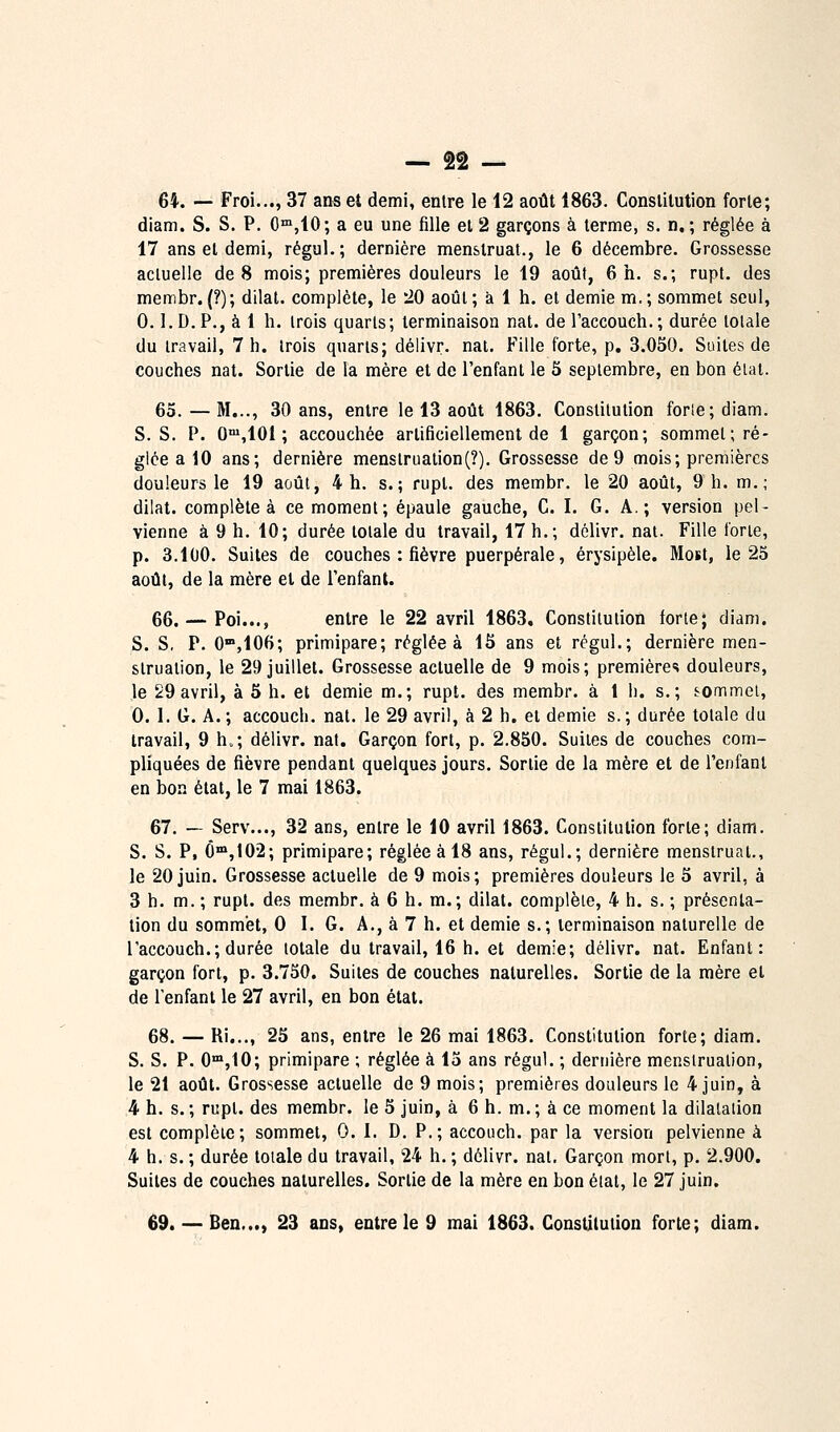 64. — Froi..., 37 ans et demi, entre le 12 août 1863. Constitution forte; diam. S. S. P. 0™,10; a eu une fille et 2 garçons à terme, s. n, ; réglée à 17 ans et demi, régul.; dernière menstruat., le 6 décembre. Grossesse acluelle de 8 mois; premières douleurs le 19 août, 6 h. s.; rupt. des membr.(?); dilat. complète, le 20 août; à 1 h. et demie m.; sommet seul, 0.1. D. P., à 1 h. trois quarts; terminaison nat. de l'accouch.; durée totale du travail, 7 h. trois quarts; délivr. nat. Fille forte, p. 3.050. Suites de couches nat. Sortie de la mère et de l'enfant le 5 septembre, en bon état. 65.—M..., 30 ans, entre le 13 août 1863. Constitution forte; diam. S. S. P. O'^ïlOl ; accouchée artificiellement de 1 garçon; sommet; ré- glée a 10 ans; dernière menstruation(?). Grossesse de9 mois; premières douleurs le 19 août, 4 h. s.; rupt. des membr. le 20 août, 9 h. m.; dilat. complète à ce moment; épaule gauche, C. I. G. A.; version pel- vienne à 9 h. 10; durée totale du travail, 17 h.; délivr. nat. Fille forte, p. 3.100. Suites de couches : fièvre puerpérale, érysipèle. Most, le 25 août, de la mère et de l'enfant. 66. — Foi..., entre le 22 avril 1863, Constitution forte; diam. S. S, P. O^jlOH; primipare; réglée à 15 ans et régul.; dernière men- struation, le 29 juillet. Grossesse actuelle de 9 mois; premières douleurs, le 29avril, à 5 h. et demie m.; rupt. des membr. à 1 li. s.; sommet, 0. 1. G. A. ; accouch. nat. le 29 avril, à 2 h. et demie s. ; durée totale du travail, 9 h.; délivr. nat. Garçon fort, p. 2.850. Suites de couches com- pliquées de fièvre pendant quelques jours. Sortie de la mère et de l'enfant en bon état, le 7 mai 1863. 67. — Serv..., 32 ans, entre le 10 avril 1863. Constitution forte; diam. S. S. P, Ô»,102; primipare; réglée à 18 ans, régul.; dernière menstruat., le 20 juin. Grossesse actuelle de 9 mois; premières douleurs le 5 avril, à 3 h. m. ; rupt. des membr. à 6 h. m.; dilat. complète, 4 h. s. ; présenla- lion du sommet, 0 I. G. A., à 7 h. et demie s.; terminaison naturelle de l'accouch.; durée totale du travail, 16 h. et demie; délivr. nat. Enfant: garçon fort, p. 3.750. Suites de couches naturelles. Sortie de la mère et de l'enfant le 27 avril, en bon état. 68. — Ri..., 25 ans, entre le 26 mai 1863. Constitution forte; diam. S. S. P. O'^jlO; primipare ; réglée à 15 ans régul. ; dernière menstruation, le 21 août. Grossesse actuelle de 9 mois; premières douleurs le 4 juin, à 4 h. s.; rupt. des membr. le 5 juin, à 6 h. m.; à ce moment la dilatation est complète; sommet, 0. I. D. P.; accouch. par la version pelvienne à 4 h. s. ; durée totale du travail, 24 h. ; délivr. nat. Garçon mort, p. 2.900. Suites de couches naturelles. Sortie de la mère en bon élal, le 27 juin.