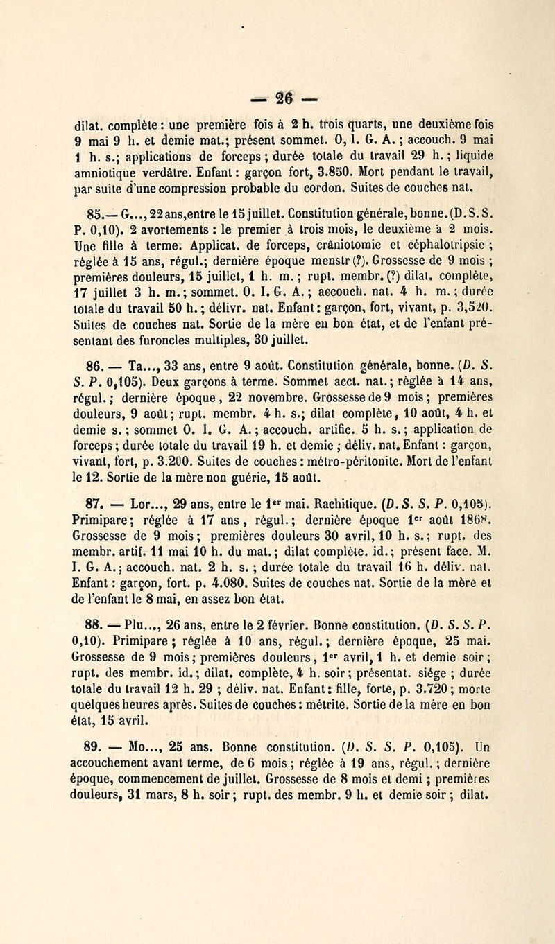 dilat. complète : une première fois à 2 h. trois quarts, une deuxième fois 9 mai 9 h. et demie mat.; présent sommet. 0,1. G. A. ; accouch. 9 mai 1 h. s.; applications de forceps ; durée totale du travail 29 h. ; liquide amniotique verdâlre. Enfant : garçon fort, 3.8S0. Mort pendant le travail, par suite d'une compression probable du cordon. Suites de couches nat. 85.— G..., 22ans,entre le 15 juillet. Constitution générale,bonne.(D. S. S. P. 0,10). 2 avorlements : le premier à trois mois, le deuxième a 2 mois. Une fille à terme. Applicat. de forceps, crâniotomie et céphalolripsie ; réglée à 15 ans, régul.; dernière époque menstr (?). Grossesse de 9 mois ; premières douleurs, 15 juillet, 1 h. m. ; rupt. membr. (?) dilat. complète, 17 juillet 3 h. m.; sommet. 0. I. G. A. ; aecoucb. nat. 4 h. m. ; durée totale du travail 50 h. ; délivr. nat. Enfant: garçon, fort, vivant, p. 3,520. Suites de couches nat. Sortie de la mère eu bon état, et de l'enfant pré- sentant des furoncles multiples, 30 juillet. 86. — Ta..., 33 ans, entre 9 août. Constitution générale, bonne. [D. S. S. P. 0,105). Deux garçons à terme. Sommet acct. nat.; réglée a 14 ans, régul.; dernière époque, 22 novembre. Grossesse de 9 mois; premières douleurs, 9 août; rupt. membr. 4 h. s.; dilat complète, 10 août, 4 h. et demie s.; sommet 0. 1. G. A.; accouch. arlific. 5 h. s.; application de forceps; durée totale du travail 19 h. et demie ; déliv.nat,Enfant : garçon, vivant, fort, p. 3.20O. Suites de couches : métro-péritonite. Mort de l'enfani le 12. Sortie de la mère non guérie, 15 août. 87. — Lor..., 29 ans, entre le 1 mai. Rachitique. (D. S. S. P. 0,10S). Primipare; réglée à 17 ans, régul.; dernière époque i août 18t)H. Grossesse de 9 mois ; premières douleurs 30 avril, 10 h. s. ; rupt. des membr. artif. 11 mai 10 h. du mat.; dilat complète, id.; présent face. M. I. G. A.; accouch. nat. 2 h. s. ; durée totale du travail 16 h. déliv. nat. Enfant : garçon, fort. p. 4.080. Suites de couches nat. Sortie de la mère et de l'enfant le 8 mai, en assez bon état. 88. — Plu..., 26 ans, entre le 2 février. Bonne constitution. (D. S. S. P. 0,10). Primipare ; réglée à 10 ans, régul. ; dernière époque, 25 mai. Grossesse de 9 mois ; premières douleurs, 1 avril, 1 h. et demie soir ; rupt. des membr. id.; dilat. complète, 4 h. soir; présentât, siège ; durée totale du travail 12 h. 29 ; déliv. nat. Enfant: fille, forte, p. 3.720; morte quelques heures après. Suites de couches : métri te. Sortie delà mère en bon état, 15 avril. 89. — Mo..., 25 ans. Bonne constitution. {D. S. S. P. 0,105). Un accouchement avant terme, de 6 mois ; réglée à 19 ans, régul, ; dernière époque, commencement de juillet. Grossesse de 8 mois et demi ; premières douleurs, 31 mars, 8 h. soir ; rupt. des membr. 9 h. et demie soir ; dilat.