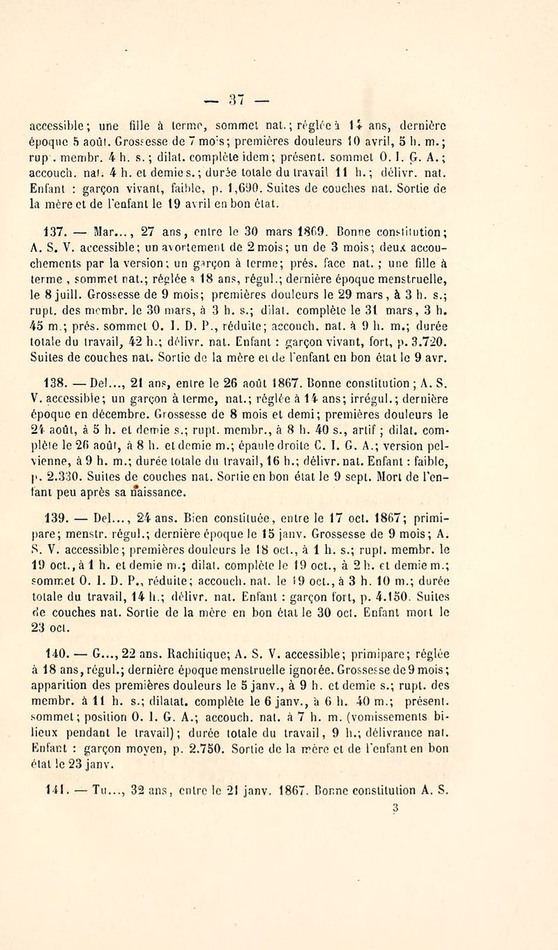 accessible; une fille à terme, sommcl nat.; régit'e à 14 ans, derniôrc époque 5 août. Grossesse de 7 mo's; premières douleurs lO avril, 3 h. m.; rup . membr. 4 h. s. ; dllat. complète idem; présent, sommet 0. I. G. A. ; accouch. nal. 4 h. et demies. ; dur3e totale du travail 11 h.; délivr. nat. Enfant : garçon vivant, faihlc, p. 1,690. Suites de couches nat. Sortie de la mère cl de l'enfant le 19 avril en bon état. 137. — Mar..., 27 ans, entre le 30 mars 1809. Bonne conslimtion; A. S. V. accessible; un avortemenl de 2 mois; un de 3 mois; deux accou- chemcnls par la version; un garçon à terme; prés, face nat. ; une fille à terme , sommet nat.; réelée i 18 ans, régul.; dernière époque menstruelle, le 8 juill. Grossesse de 9 mois; premières douleurs le 29 mars, à 3 h. s.; rupt. des mcmbr, le 30 mars, à 3 h. s.; dilal. complète le 31 mars, 3 h. 43 m.; prés, sommet 0. I. D. P., réduite; accouch. nat. à 9 h. m.; durée totale du travail, 42 h.; délivr. nat. Enfant : garçon vivant, fort, p. 3.720. Suites de couches nat. Sortie de la mère ei de l'enfant eu bon état le 9 avr. 138. — De!..., 21 ans, entre le 26 août 1867. Bonne constitution ; A. S. V. accessible; un garçon à terme, nal.; réglée à li ans; irrégul.; dernière époque en décembre. Grossesse de 8 mois et demi; premières douleurs le 2i août, à 3 h. et demie s.; rupt. mcmbr., à 8 h. 40 s., artif ; dilat. com- plète le 2(5 août, à 8 h. et demie m.; épaule droite C. I. G. A.; version pel- vienne, à 9 h. m.; durée lolale du travail, 16 h.; délivr. nat. Enfant : faible, p. 2.330. Suites de couches nal. Soriieen bon éial le 9 sept. Mort de ren- iant peu après sa naissance. 139. — Del..., 24 ans. Bien constituée, entre le 17 oct. 1867; primi- pare; menstr. régul.; dernière époque le 15 janv. Grossesse de 9 mois; A. S. V. accessible; premières douleurs le 18 oct., à 1 h. s.; rupl. membr. le 19 oct., à 1 h. et demie m.; dilat. complète le 19 oct., à 2 h. cl demie m.; sommet 0. 1. D. P., réduite; accouch. nat. le 19 oct., à 3 h. 10 m.; durée totale du travail, 14 h.; délivr. nat. Enfant : garçon fort, p. 4.150. Suites de couches nal. Sortie de la mère en bon état le 30 ocl. Enfant mort le 23 oct. 140. — G..., 22 ans. Rachilique; A. S. V. accessible; primipare; réglée à 18 ans, régul.; dernière époque menstruelle ignorée. Grossesse de9 mois ; apparition des premières douleurs le 5 janv., à 9 h. et demie s.; rupl. des mcmbr. à 11 h. s.; dilatai, complète le 6 janv., a 6 h. 40 m.; présent, sommet; position 0. 1. G. A.; accouch. nat. à 7 h. m. (vomissements bi- lieux pendant le travail); durée lolale du travail, 9 h.; délivrance nal. Enfant : garçon moyen, p. 2.750. Sortie de la rrcro cl de l'enfant en bon étal !e 23 janv. 1-il. — Tu..., 32 ans, cnlro le -21 janv. 1867. Bonne constitution A. S.