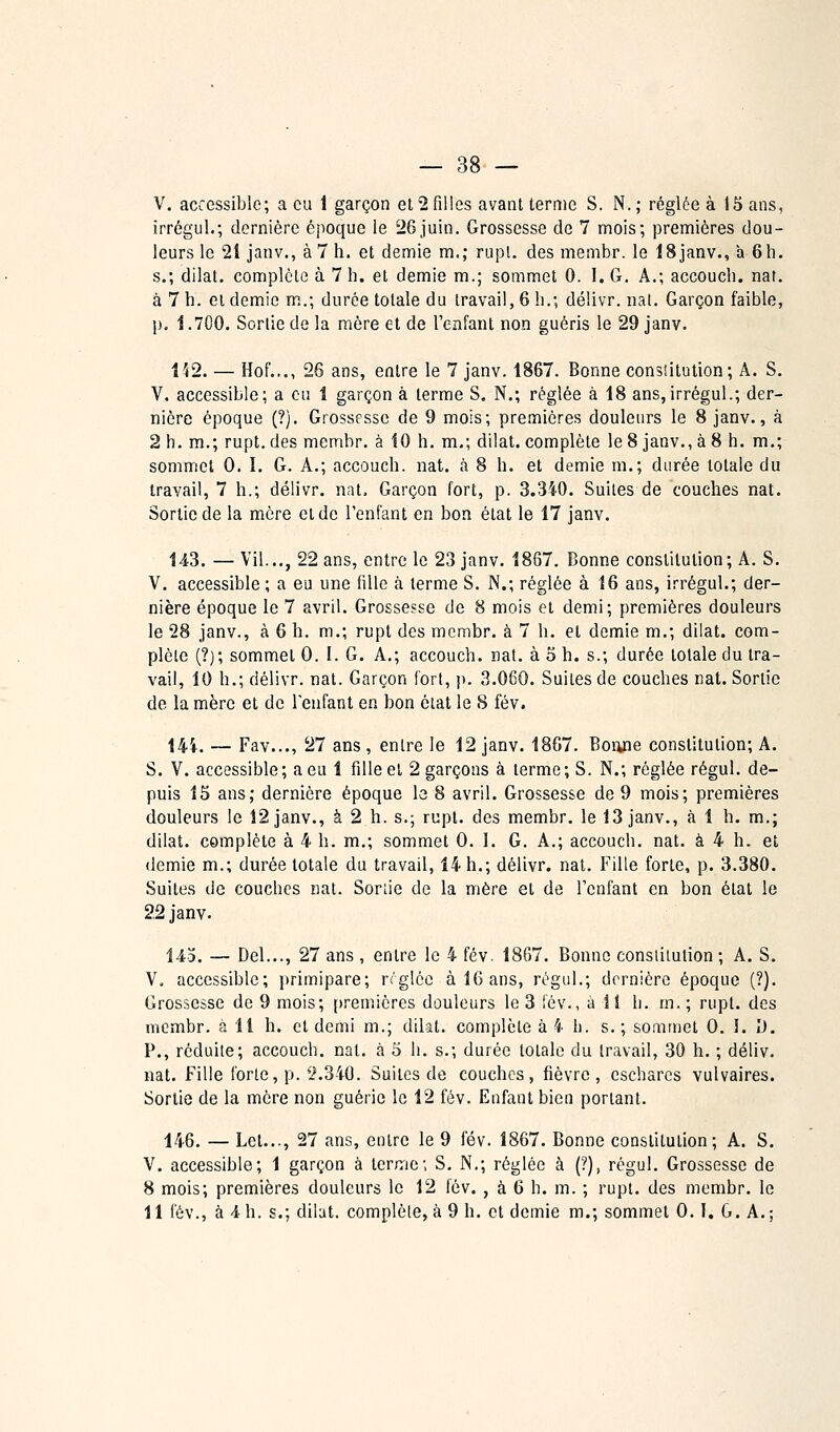 — 38 — V. accessible; a eu 1 garçon et 2 filles avant ternie S. N. ; réglée à 15 ans, irrégul.; dernière époque le iiGjuin. Grossesse de 7 mois; premières dou- leurs le 21 janv., à 7 h. et demie m.; rupl. des membr. le ISjanv., a 6h. s.; dilat. complète à 7 h. et demie m.; sommet 0. I. G. A.; accoueh. nar. à 7 h. et demie m.; durée totale du travail, 6 h.; délivr. nal. Garçon faible, p. Î.700. Sortie de la mère et de l'enfant non guéris le 29 janv. 152. — Hof..., 26 ans, entre le 7 janv. 1867. Bonne consntulion; A. S. V. accessible; a ou 1 garçon à terme S. N.; réglée à 18 ans,irrégul.; der- nière époque (?). Grossesse de 9 mois; premières douleurs le 8 janv., à 2 h. m.; rupt. des membr. à 10 h. m.; dilat. complète le 8 janv., à 8 h. m.; sommet 0. 1. G. A.; accoueh. nat. à 8 h. et demie m.; durée totale du travail, 7 h.; délivr. nat. Garçon fort, p. 3.340. Suites de couches nat. Sortie de la mère et de l'enfant en bon état le 17 janv. 143. — Vil..., 22 ans, entre le 23 janv. 1867. Bonne constitution; A. S. V. accessible ; a eu une fille à terme S. N.; réglée à 16 ans, irrégul.; der- nière époque le 7 avril. Grossesse de 8 mois et demi; premières douleurs le 28 janv., à 6 h. m.; rupt des membr. à 7 h. et demie m.; dilat. com- plète (?); sommet 0. I. G. A.; accoueh. nat. à 5 h. s.; durée totale du tra- vail, 10 h.; délivr. nat. Garçon fort, p. 3.060. Suites de couches nat. Sortie de la mère et de l'enfant en bon ôiat le S fév. 14i. — Fav..., 27 ans , entre le 12 janv. 1867. Boiijie constitution; A. S. V. accessible; a eu 1 fille et 2 garçons à terme; S. N.; réglée régul. de- puis 15 ans; dernière époque le 8 avril. Grossesse de 9 mois; premières douleurs le 12 janv., à 2 h. s.; rupl. des membr. le 13 janv., à 1 h. m.; dilat. complète à 4 h. m.; sommet 0. 1. G. A.; accoueh. nat. à 4 h. et demie m.; durée totale du travail, 14 h.; délivr. nat. Fille forte, p. 3.380. Suites de couches nat. Sortie de la mère et de l'enfant en bon état le 22janv. l4o. — Del.,., 27 ans , entre le 4 fév. 1867. Bonne consliiulion ; A. S. V. accessible; primipare; rrglcc à 16 ans, régul.; dernière époque (?). Grossesse de 9 mois; [)remières douleurs le 3 fév., à 11 h. m.; rupt. des membr. à H h. et demi m.; dilat. complète à 4 h. s. ; sommet 0. î. îJ. P., réduite; accoueh. nat. à 5 h. s.; durée totale du travail, 30 h. ; déliv. nat. Fille forte, p. y.340. Suites de couches, fièvre, escharcs vulvaires. Sortie de la mère non guérie le 12 fév. Enfant bien portant. 146. — Let..., 27 ans, entre le 9 fév. 1867. Bonne constitution; A. S. V. accessible; 1 garçon à terme; S, N.; réglée à (?), régul. Grossesse de 8 mois; premières douleurs le 12 fév. , à 6 h. m. ; rupt. des membr. le
