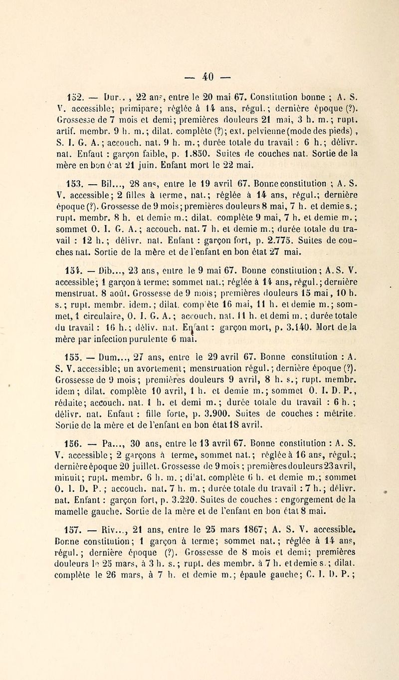 1o2. — Dur., , 22 an?, entre le 20 mai 67. Constiiulion bonne ; A. S. V. accessible; primipare; réglée à 14 ans, régul. ; dernière époque (?). Grossesse de 7 mois et demi; premières douleurs 21 mai, 3 h. m.; rupl. ariif. membr. 9 h. m,; dilat. complète (?); ext. pelvienne (mode des pieds), S. I. G. A.; accouch. nat. 9 h. m.; durée totale du travail : 6 h.; dèlivr. nal. EnCaiil : garçon faible, p. 1.8S0. Suites de couches nat. Sortie de la mère cnboncai -21 juin. Enfant mort le 22 mai. 153. — Bil..., 28 an»?, entre le 19 avril 67. Bonne constitution ; A. S. V. accessible; 2 filles à lerme, nat.; réglée à 14 ans, régul.; dernière époque (?). Grossesse de 9 mois ; premières douleurs 8 mai, 7 h. et demie s. ; rupl. membr. 8 h. et demie m.; dilat. complète 9 mai, 7 h. et demie m. ; sommet 0. I. G. A. ; accouch. nat. 7 h» et demie m.; durée totale du tra- vail : 12 h.; délivr. nat. Enfant : garçon fort, p. 2.775. Suites décou- ches nat. Sortie de la mère et de l'enfant en bon état 27 mai. loi. — Dib..., 23 ans, entre le 9 mai 67. Bonne constitution; A.S. V. accessible; 1 garçon à lerme; sommet nat.; réglée à 14 ans, régul.; dernière menslruat. 8 août. Grossesse de 9 mois; premières douleurs 15 mai, 10 h. s.; rupl. membr. idem.; dilat. comp'ète 16 mai, 11 h. eidemie m.; som- met,! circulaire, 0. I. G. A.; accouch. nat. 11 h. et demi m. ; durée totale du travail : 16 h.; déliv. nat. En'ant : garçon mort, p. 3.140. Mort delà mère par infection purulente 6 mai. 155. — Dum..., 27 ans, entre le 29 avril 67. Bonne constitution : A. S. V. accessible; un avoriement; menstruation régul.; dernière époque (?). Grossesse de 9 mois; premières douleurs 9 avril, 8 h. s.; rupl. membr. idem; dilat. complète 10 avril, 1 h. et demie m.; sommet 0. I. D.P., réduite; accouch. nat. î h. et demi m.; durée totale du travail : 6 h. ; délivr. nat. Enfant : fille forte, p. 3.900. Suites de couches : métrite. Sortie de la mère et de l'enfant en bon état 18 avril. 156. — Pa..., 30 ans, entre le 13 avril 67. Bonne constitution : A. S. V. accessible; 2 garçons à terme, sommet nat.; réglée à 16 ans, régul.; dernière époque 20 juillet. Grossesse de 9mois ; preraièresdouleurs23avril, minuit; rupl. membr. 6 li. m. ; di'at. complète 6 b. et demie m.; sommet 0. 1. D. P. ; accouch. nat. 7 h. m. ; durée totale du travail : 7 h. ; délivr. nat. Enfant : garçon fort, p. 3.220. Suites de couches : engorgement de la mamelle gauche. Sortie de la mère et de l'enfant en bon étal 8 m.ai. 157. — Riv..., 21 ans, entre le 25 mars 1867; A. S. V. accessible. Bonne constitution; 1 garçon à lerme; sommet nat.; réglée à 14 ans, régul.; dernière époque (?). Grossesse de 8 mois et demi; premières douleurs !'■! 23 mars, à 3 h, s.; rupl. des membr. à 7 h. et demie s.; dilat. complète le 26 mars, à 7 h. et demie m.; épaule gauche; C. J. I). P.;