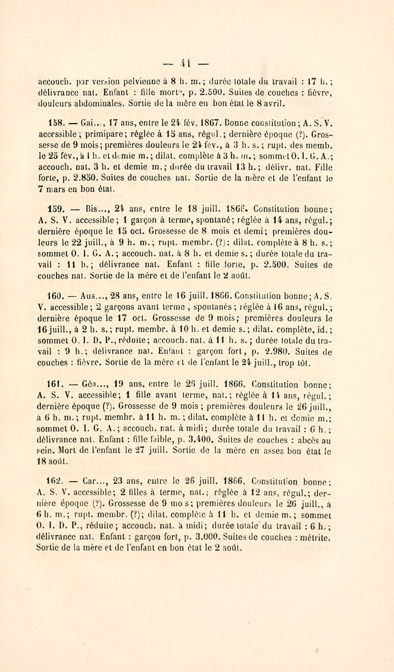 accouch. par version pelvienne à 8 h. m.; durée lolale du travail : 17 h. ; délivrance nat. Enfant : fille mort^ p. 2.500. Suites de couches : fièvre, douleurs abdominales. Sortie delà mère en bon état le 8avril. 158. — Gai..., 17 ans, entre le 2i (év. 1867. Bonne constitution; A. S. V. accessible; primipare; réglée à 15 ans, régul.; dernière époque ('?). Gros- sesse de 9 mois; premières douleurs le 24 fév., à 3 h. s. ; rupt. des memb. le 25 fév., a 1 h. eldimie m.; dilat. complète à 3 h. m.; sommet 0. i. G. A.; accouch. nat. 3 h. et demie m.; durée du travail 13 h.; délivr. nat. Fille forte, p. 2.850. Suites de couches nat. Sortie de la nière et de l'enfant le 7 mars en bon état. 159. — Bis..., 2Ï ans, entre le 18 juill. 1S60. Constitution bonne; A. S. V. accessible; 1 garçon à terme, spontané; réglée à 14 ans, régul.; dernière époque le 15 cet. Grossesse de 8 mois et demi; premières dou- leurs le 22 juill., à 9 h. m.; rupt. mcmbr. (?); dilat. complète à 8 h. s.; sommet 0. 1. G. A. ; accouch. nat. à 8 h. et demie s. ; durée totale du tra- vail : Il h,; délivrance nat. Enfant : fille forte, p. 2.500. Suites de couches nat. Sortie de la mère et de l'enfant le 2 août. 160. — Aus..., 28 ans, entre le 16 juill. 18G6. Constitution bonne; A. S. V. accessible; 2 garçons avant terme , spontanés ; réglée à 16 ans, régul.; dernière époque le 17 cet. Grossesse de 9 mois; premières douleurs le 16 juill., à 2 h. s. ; rupt. membr. à 10 h. et demie s. ; dilat. complète, id. ; sommet 0. 1. D. P., réduite; accouch. nat. à 11 h. s. ; durée totale du tra- vail : 9 h.; délivrance nal. Entant : garçon fort, p. '2.980. Suites de couches : fièvre. Sortie de la mère cl de reniant le 24 juill., trop tôt. 161. — Gô-1..., 19 ans, entre le 26 juill. 1866. Constitution bonne; A. S. V. accessible; 1 fille avant terme, nat.; réglée à 1i ans, régul.; dernière époque (?). Grossesse de 9 mois ; premières douleurs le :^6 juill,, à 6 h. m. ; rupt. membr. à 11 h. m. ; dilat. complète à 11 h. cl demie m.; sommet 0. I. G. A.; accouch. rat. à midi; durée totale du travail : G h. ; délivrance nat. Enfant : fille friible, p. 3.400. Suites de couches : abcès au .«ein. Mort de l'enfant le !27 juill. Sortie do la mère en assez bon étal le 18 août. 162. — Car..., 23 ans, entre le 26 juill. 1866. Constiintion bonne; A. S. V. accessible; 2 filles à terme, nat.; ri^glée à 12 ans, régul.; der- nière époque (V). Grossesse de 9 mos; premières douleurs le 26 juill., à 6 h. m.; rupt. membr. (?); dilat. complète à 11 h. et demie m. ; sommei 0. i. I). P., réduite; accouch. nat. à midi; durée totale du travail : 6 h. ; délivrance nat. Enfant : garçon fort, p. 3.000. Suites de couches : mélrite. Sortie de la mère cl de l'enfant en bon état le 2 août.