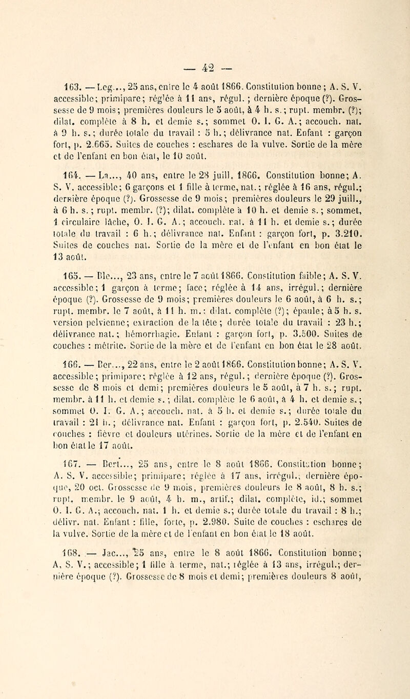 163. —Lcg...,2Sans,cnirc le 4 août 1866. Conslituîionbonne; A. S. V, accessible; primipare; rég'ce à lî ans, régul. ; dernière époque (?). Gros- sesse de 9 mois ; premières douleurs le o août, à 4 h. s. ; rupt. membr. (?); dilal. complète à 8 h. et demie s.; sommet 0. 1. G. A.; accouch. nat. à 9 h. s.; durée lolalc du travail : S li.; délivrance nat. Enfant : garçon fort, p. 2.66o. Suites de couches : eschares de la vulve. Sortie de la mère et de l'enfant en bon ciat, le 10 août. 164. —La..., 40 ans, entre le 28 juill. 18G6. Constitution bonne; A. S. V. accessible; 6 garçons et 1 fille à terme,nat.; réglée à 16 ans, régul.; derfiière époque (?). Grossesse de 9 mois; premières douleurs le 29 juill., à 6 h. s. ; rupl. membr. (?); dilat. complète a 10 h. et demie s. ; sommet, 1 circulaire lâche, 0. !. G. A.; accouch. rai. à 11 h. et demie s.; durée totale du travail : 6 h.; délivrance nal. Enfant : garçon fort, p. 3.210. Suites de couches nal. Sortie de la mère et de Tenfanl en bon état le 13 août. 163. — r.lc..., 23 ans, entre le 7 août 1866. Constitution faible; A. S. V. :icccssiblc; 1 garçon à terme; face; réglée à 14 ans, irrégul.; dernière époque (?). Grossesse de 9 mois; premières douleurs le 6 août, k 6 h. s.; rupt. membr. le 7 août, à 1i h. m.; dilat. complète (?); épaule; à3 h. s. version pelvienne; extraction de la lêle ; durée totale du travail : 23 h.; délivrance nal. ; hémorrhagie. Enlanl : garçon fort, p. 3,è00. Suites de couches : mélriie. Sonic de la mère et do Fenfanl en bon état le 28 août. 166. — Cer..., 22 ans, entre le 2 août 1866. Constitution bonne; A. S. V. accessible; primipare; réglée à 12 ans, régul. ; dernière époque (?). Gros- sesse de 8 mois et demi; premières douleurs le 5 août, à 7 h. s.; rupt. membr. à 11 h. cl demie s. ; dilat. complôic le 6 aoûi, â 4 h. et demie s.; sommet 0. I. G. A.; accouch. nat. à 5 li. et demie s.; durée loiale du travail : 21 h.; délivrance nat. Enfant : garçon fort, p. 2.540. Suites de couches : fièvre et douleurs utérines. Sortie de la mère et de l'enfant en bon éiallo 17 août. 167. — Dcrl..., 25 ans, entre le 8 août 1886. Consiitution bonne; A. S. V. accessible; primipare; réglée à 17 ans, irrégnl.; dernière épo- que, 20 ocl. Grossesse de 9 mois, premières douleurs le 8 août, 8 h. s.; rup!, membr. le 9 aoûl, 4 h. m., artif.; dilal. complète, id.; sommet 0. 1. G. A.; accouch. nat. 1 h. cl demie s.; duiéc totale du travail : 8 h.; délivr. nat. Enfant : iille, forte, p. 2.980. Suite de couches : eschares de la vulve. Sortie de la mère et de l'enfant en bon éiat le 18 août. 168. — Jac..., ^5 ans, entre le 8 août 1866. Constitution bonne; A, S. V.; accessible; 1 Iille <à terme, nal.; léglée à 13 ans, irrégul.; der- nière époque {?). Grossesse de 8 mois cl demi; premièies douleurs 8 aoûl,