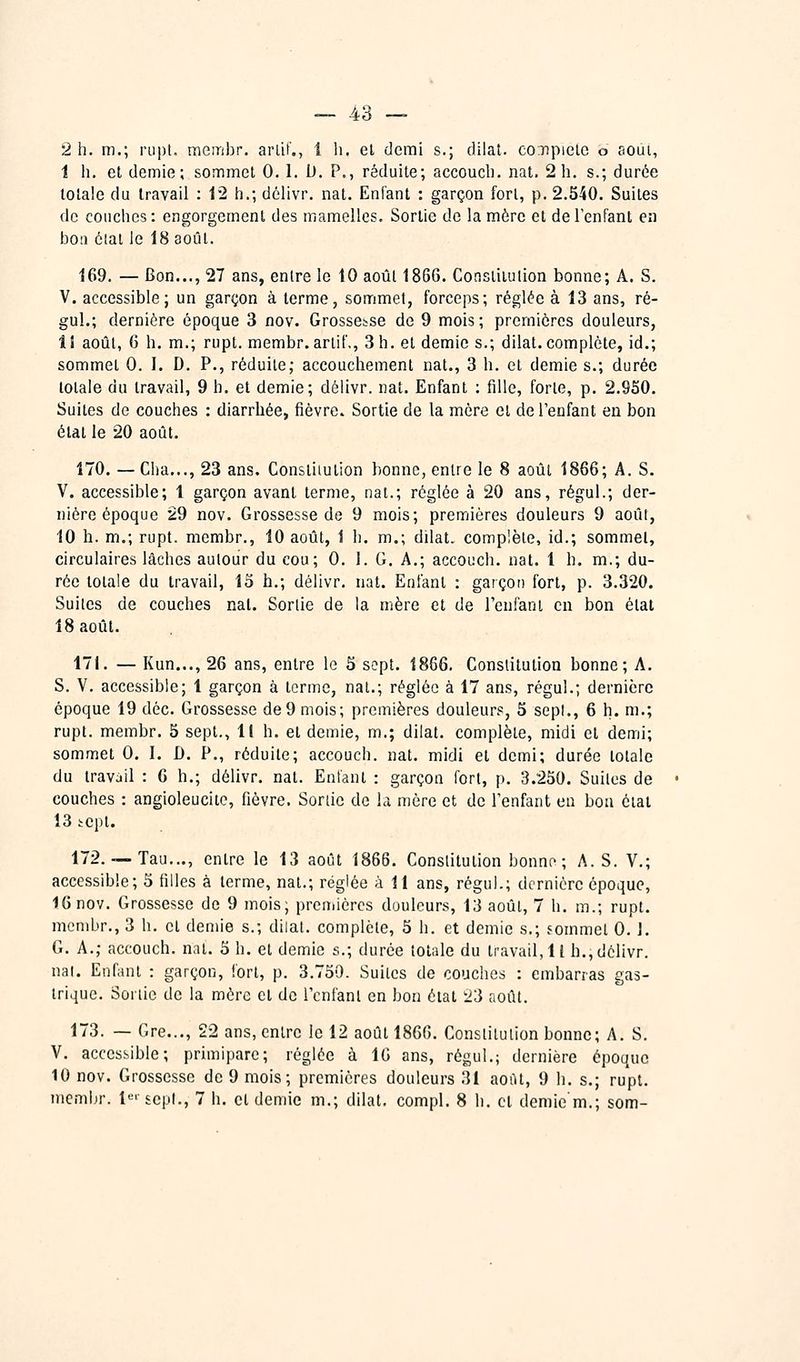 — 4ô — 2 h. m.; rapt, meinbr. arlif., 1 li. et demi s.; dilat. conpielc o août, 1 h. et demie; sommet 0.1. D. P., réduite; accoucb. nat. 2 h. s.; durée totale du travail : 12 h.; délivr. nat. Enfant : garçon fort, p. 2.540. Suites de couches: engorgement des mamelles. Sortie de la mère et de l'enfant en boa état le 18 août. 169. — Bon..., 27 ans, entre le tO août 1866. Consiitiilion bonne; A. S. V. accessible; un garçon à terme, sommet, forceps; réglée à 13 ans, ré- gul.; dernière époque 3 nov. Grossesse de 9 mois; premières douleurs, ÎI août, 6 h. m.; rupt. membr.artif,, 3 h. et demie s.; dilat. complète, id.; sommet 0. I. D. P., réduite; accouchement nat., 3 h. et demie s.; durée totale du travail, 9 h. et demie; délivr. nat. Enfant : fille, forte, p. 2.950. Suites de couches : diarrhée, fièvre. Sortie de la mère et de l'enfant en bon état le 20 août. 170. — Cha..., 23 ans. Constitution bonne, entre le 8 août 1866; A. S. V. accessible; 1 garçon avant terme, nat.; réglée à 20 ans, régul.; der- nière époque 29 nov. Grossesse de 9 mois; premières douleurs 9 août, 10 h. m.; rupt. membr., 10 août, 1 h. m.; dilat. complète, id.; sommet, circulaires lâches autour du cou; 0. 1. G. A.; accouch. nat. 1 h. m.; du- rée totale du travail, 13 h.; délivr. nat. Enfant : garçon fort, p. 3.320. Suites de couches nat. Sortie de la mère et de l'enfant en bon étal 18 août. 171. — Kun..., 26 ans, entre le 5 sept. 1866. Constitution bonne; A. S. V. accessible; 1 garçon à terme, nat.; réglée à 17 ans, régul.; dernière époque 19 déc. Grossesse de 9 mois; premières douleurs, 5 sept., 6 h. m.; rupt. membr. 5 sept., 11 h. et demie, m.; dilat. complète, midi et demi; sommet G. I. D. P., réduite; accouch. nat. midi et demi; durée totale du travail : 6 h.; délivr. nat. Enfant : garçon fort, p. 3.250. Suites de couches : angioleucite, fièvre. Sortie de la mère et de l'enfant en bon étal 13 tcpt. 172.— Tau..., entre le 13 août 1866. Constitution bonno ; A. S. V.; accessible; 5 filles à terme, nat.; réglée à 11 ans, régul.; dernière époque, 16 nov. Grossesse de 9 mois; prcniièrcs douleurs, 13 août, 7 h. m.; rupt. membr., 3 h. et demie s.; dilat. complète, 5 h. et demie s.; foinmel 0. 1. G. A.; accouch. nat. 5 h. et demie s.; durée totale du travail, Il h., délivr. nai. Enfant : garçon, fort, p. 3.750. Suites de couches : embarras gas- trique. Sortie de la mère et de l'enfant en bon état 23 août. 173. — Gre..., 22 ans, entre le 12 août 1866. Constitution bonne; A. S. V, accessible; primipare; réglée à 10 ans, régul.; dernière époque 10 nov. Grossesse de 9 mois; premières douleurs 31 août, 9 h. s.; rupt.