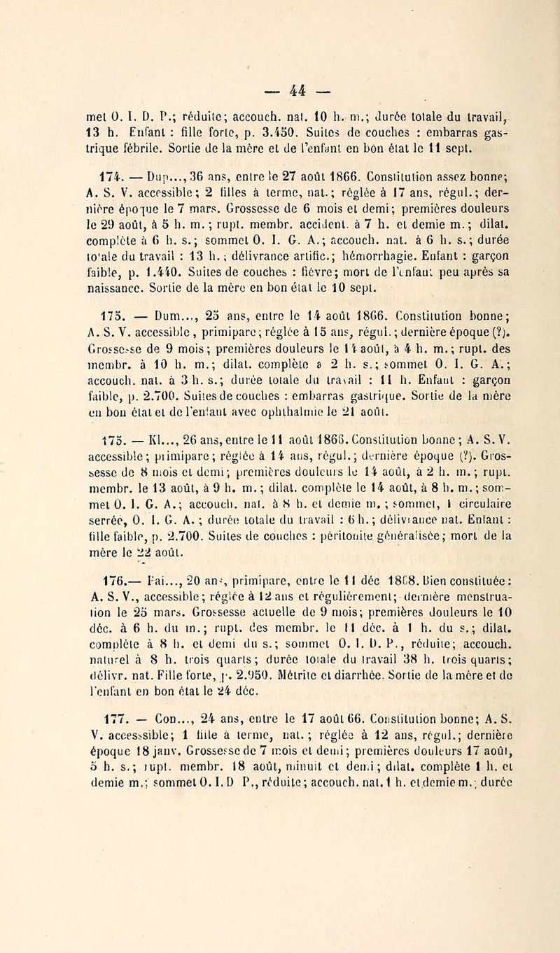 mel 0. I. D. P.; réduite; accouch. nat. ÎO h. m.; Jurée lolale du travail, 13 h. Enfanl : fille forlc, p. 3.430. Suites de couches : embarras gas- trique fébrile. Sortie de la mère et de renfanl en bon état le 11 sept. 174. — Dup..., 36 ans, entre le 27 août 1866. Constitution assez bonne; A. S. V. accossible ; 2 filles à terme, nat.; réglée à 17 ans, régul.; der- nière épo'^ue le 7 mars. Grossesse de 6 mois et demi; premières douleurs le 29 août, à 5 h. m. ; rupt. membr. accident, à 7 h. et demie m. ; dilal. complète à 6 h. s.; sommet 0. I. G. A.; accouch. nat. à 6 h. s.; durée to'ale du travail : 13 h. ; délivrance ariific; hémorrhagie. Enfant : garçon faible, p. 1.4i0. Suites de couches : fièvre; mort do lYnlaui peu après sa naissance. Sortie de la mère en bon étal le 10 sept. 175. — Dum..,, 25 ans, entre le 14 août 18G6. Constitution bonne; A. S. V. accessible, primipare; réglée à 15 aus^ régul. ; dernière époque (?). Crossc.-se de 9 mois; premières douleurs le liaoûl, a 4 h. m.; rupt. des membr. à 10 h. m.; dilal. complète 8 2 h. s.; sommet 0. I. G. A.; accouch. nat. à 3 h. s.; durée loiale du travail : Il h. Enfaut : garçon faible, p. 2.700. Suites de couches : embarras gastrique. Sortie de la mère en bon état et del'enlant avec ophlbalnue le 21 août. 175. — Kl..,, 26 ans, entre le 11 août 1866. Constitution bonne ; A. S. V, accessible; piimipare; réglée à 14 ans, régul.; dernière époque (?). Gros- bessc de 8 mois et demi; premières douleurs le 14 août, à 2 h. m. ; rupt. membr. le 13 août, à 9 h. m. ; dilal. complète le 14 août, à 8 h. m.; som- met 0. 1. G. A.; accouch. nal. à H h. et demie m, ; f-ommcl, I circulaire serrée, 0. I. G. A. ; durée lolale du travail : 6 h.; déliviaiice nat. Entant : fille faible, p. 2.700. Suites de couches : pôriloniie géuèraiisèe,- mort de la mère le ^2 août. 176.— l'ai..., 20 an-^, primipare, entre le 11 déc 18C8. bien constituée: A. S. V., accessible; réglée à 12 ans et régulièrement; dernière menslrua- lion le 25 mars. Grossesse actuelle de 9 mois; premières douleurs le 10 déc. à 6 h. du m.; rupt. des membr. le 11 déc. à 1 h. du s.; dilal. complète à 8 li. cl demi du s.; sommet 0. I, l). P., réduite; accouch. naturel à 8 h. trois quarts; durée loiale du travail 38 h. trois quarts; (lôlivr. nat. Fille forie, ]•. 2.*J50. Mélrite et diarrhée. Sortie de la mère et do reniant en bon état le 24 déc. 177. — Con..., 24 ans, entre le 17 août 66. Constitution bonne; A. S. V. accesb-sible; 1 fille à lermc, nat.; réglée à 12 ans, régul.; dernière époque 18 janv. Grossei^sede 7 mois cl demi; premières douleurs 17 août, 5 h. s.; )upt. membr. 18 août, njinuit et deir.i ; dilat. complète 1 h. et demie m,; sommet 0.1.D P., réduite; accouch. nal.l h. et demie m.; durée