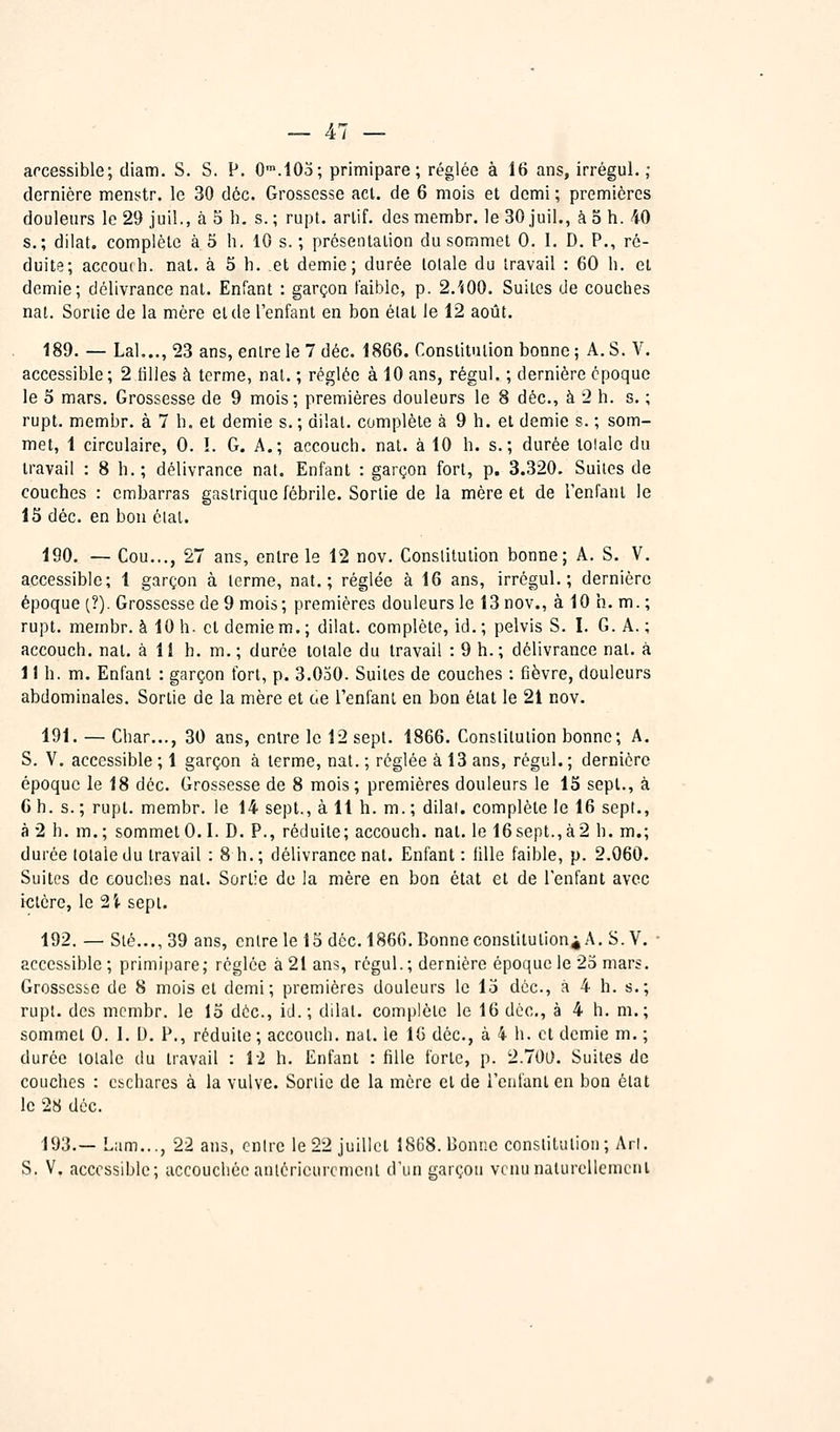 arcessible; diam. S. S. P. O^.IOa; primipare; réglée à 16 ans, irrégul. ; dernière mens^tr, le 30 déc. Grossesse act. de 6 mois et demi ; premières douleurs le 29 jui!., à 5 h. s.; rupt. arlif. desmembr. le 30 juil., à 5 h. 40 s.; dilat. complète à 5 h, 10 s. ; présentalion du sommet 0. I, D. P., ré- duite; accoudi. nat. à 5 h. et demie; durée lolale du travail : 60 li. et demie; délivrance nat. Enfant : garçon faible, p. 2.'«00. Suites de couches nat. Sortie de la mère et de l'enfant en bon état le 12 août. 189. — Lai..., 23 ans, entre le 7 déc. 1866. Constitution bonne ; A. S. V. accessible; 2 tilles à terme, nat. ; réglée à 10 ans, régul. ; dernière époque le 5 mars. Grossesse de 9 mois; premières douleurs le 8 déc, à 2 h. s. ; rupt. membr. à 7 h. et demie s. ; dilat. complète à 9 h. et demie s. ; som- met, 1 circulaire, 0. ï. G. A.; accouch. nat. à 10 h. s.; durée totale du travail : 8 h.; délivrance nat. Enfant : garçon fort, p. 3.320. Suites de couches : embarras gastrique fébrile. Sortie de la mère et de l'enfant le 15 déc. en bon élal. 190. — Cou..., 27 ans, entre le 12 nov. Constitution bonne; A. S. V. accessible; 1 garçon à terme, nat.; réglée à 16 ans, irrégul. ; dernière époque (?). Grossesse de 9 mois; premières douleurs le 13 nov., à 10 h. m. ; rupt. membr. à 10 h. et demie m.; dilat. complète, id.; pelvis S. I. G. A. ; accouch. nat. à 11 h. m.; durée totale du travail : 9 h.; délivrance nat. à 1 ! h. m. Enfant : garçon fort, p. 3.030. Suites de couches : fièvre, douleurs abdominales. Sortie de la mère et de l'enfant en bon état le 21 nov. 191. — Char..., 30 ans, entre le 12 sept. 1866. Conslitulion bonne; A. S. V. accessible ; 1 garçon à terme, nat. ; réglée à 13 ans, régul. ; dernière époque le 18 déc. Grossesse de 8 mois ; premières douleurs le 15 sept., à 6 h. s. ; rupt. membr. le 14 sept., à 11 h. m. ; dilat. complète le 16 sept., à 2 h. m.; sommet 0.1. D. P., réduite; accouch. nat. le 16sept.,à2 h. m.; durée totale du travail : 8 h.; délivrance nat. Enfant : iille faible, p. 2.060. Suites de couches nat. Sortie de la mère en bon état et de l'enfant avec ictère, le 2Î- sept. 192. — Slé...,39 ans, entre le 15 déc. 1860. Bonne constitutioni A. S. V. ■ accessible; primipare; réglée à 21 ans, régul.; dernière époque le 25 mars. Grossesse de 8 mois et demi; premières douleurs le 15 déc, à 4 h. s.; rupt. des membr. le 15 déc, id.; dilat. complète le 16 déc, à 4 h. m.; sommet 0. 1. D. P., réduite ; accouch. nat. le 16 déc, à 4 h. et demie m. ; durée totale du travail : 1-2 h. Enfant : fille forte, p. 2.700. Suites de couches : cichares à la vulve. Sortie de la mère et de l'enfant en bon état le 28 déc. 193.— Lam..., 22 ans, cnlre le 22 juillet 1868. Donne constitution; Arl. S. V. accessible; accouchée antérieurement d'un garçon vcnunaturellemcnl