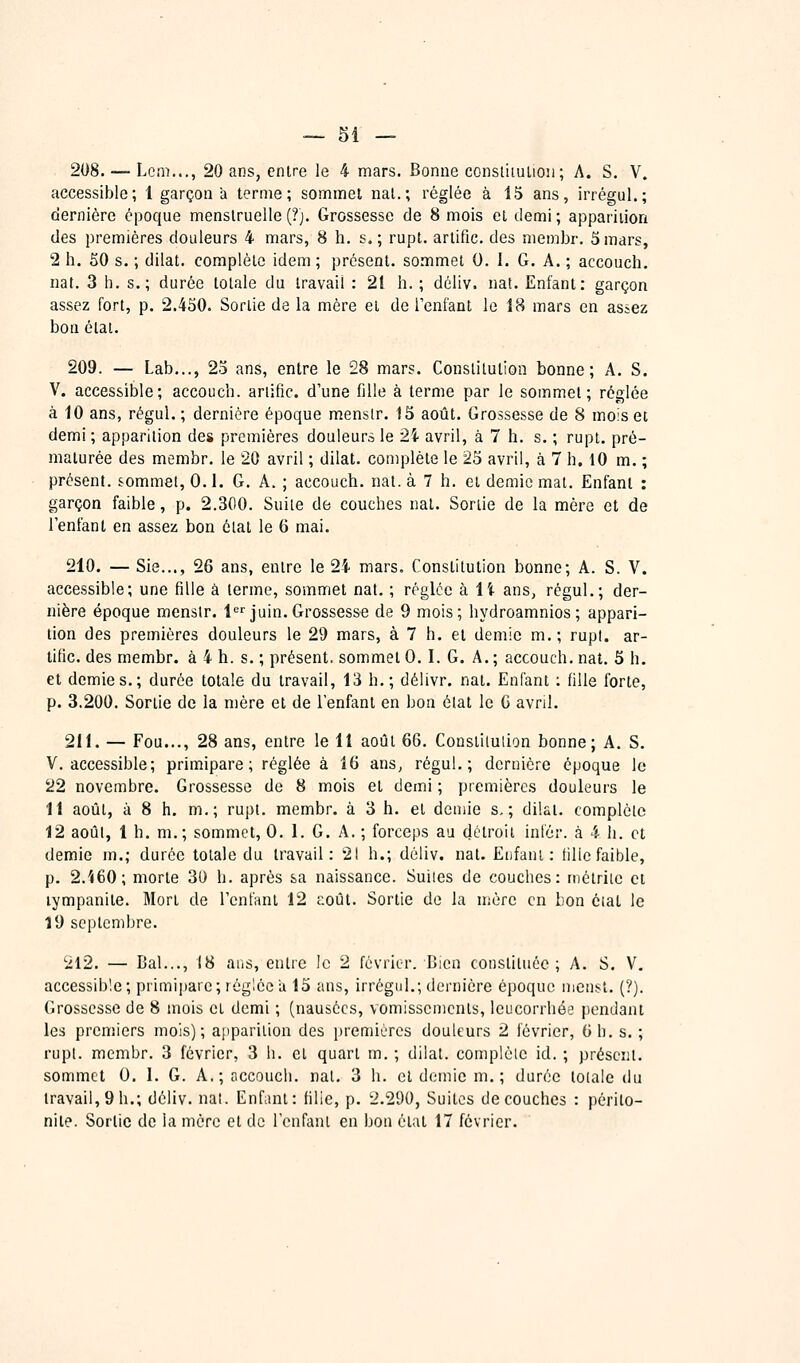 208. — Lcni..., 20 ans, entre le 4 mars. Bonne constiiulioii; A. S. V. accessible; 1 garçon à ternie; sommei nal.; réglée à 15 ans, irrégul.; dernière époque menstruelle (?). Grossesse de 8 mois et demi ; apparition des premières douleurs 4 mars, 8 h. s. ; rupt. artific. des niembr. 5 mars, 2 h. 50 s. ; dilat. complète idem ; présent, sommet 0. I. G. A. ; accouch. nat. 3 h. s.; durée totale du travail : 21 h. ; déliv. nat. Enfant: garçon assez fort, p. 2.450. Sortie de la mère et de Tenfant le 18 mars en assez bon étal. 209. — Lab..., 23 ans, entre le 28 mars. Constitution bonne; A. S. V. accessible; accouch. ariific. d'une fille à terme par le sommet; réglée à 10 ans, régul. ; dernière époque mensir. 13 août. Grossesse de 8 mois et demi; apparition des premières douleurs le 24 avril, à 7 h. s. ; rupt. pré- maturée des membr. le 20 avril ; dilat. complète le 25 avril, à 7 h. 10 m. ; présent, commet, 0.1. G. A. ; accouch. nat. à 7 h. et demie mat. Enfant : garçon faible, p. 2.300. Suite de couches nat. Sortie de la mère et de l'enfant en assez bon étal le 6 mai. 210. — Sie..., 26 ans, entre le 24 mars. Constitution bonne; A. S. V. accessible; une fille à terme, sommet nat. ; réglée k il ans, régul.; der- nière époque mensir. l'^''juin.Grossesse de 9 mois; hydroamnios ; appari- tion des premières douleurs le 29 mars, à 7 h. et demie m.; rupl. ar- iific. des membr. à 4 h. s. ; présent, sommet 0.1. G. A. ; accouch. nat, 5 h. et demies.; durée totale du travail, 13 h.; délivr. nat. Enfant : fille forte, p. 3.200. Sortie de la mère et de l'enfant en bon élat le G avril. 211. — Fou..., 28 ans, entre le 11 août 66. Conslilulion bonne; A. S. V. accessible; primipare; réglée à 16 ans, régul.; dernière époque le 22 novembre. Grossesse de 8 mois et demi ; premières douleurs le 11 août, à 8 h. m.; rupt. membr. à 3 h. et demie s,; dilat. complète 12 août, 1 h. m.; sommet, 0. 1. G. A. ; forceps au détroit infér. à 4 h. et demie m.; durée totale du travail: 21 h.; déliv. nat. Enfant: tille faible, p. 2.'<60; morte 30 h. après sa naissance. Suites de couches: inétriic et lympanite. Mort de l'enfant 12 coût. Sortie de la mère en bon éiat le 19 septembre. '212. — Bal..., 18 ans, entre le 2 février. Bien constituée; A. S. V. accessible; primij^are; réglée a 15 ans, irrégul.; dernière époque mensl. {?). Grossesse de 8 mois et demi ; (nausées, vomissements, leucorrhée pendant les premiers mois); apparition des premières douleurs 2 février, 6 h. s. ; rupt. membr. 3 février, 3 h. el quart m. ; dilat. complète id. ; présent. sommet 0. 1. G. A.; accouch. nal. 3 h. et demie m. ; durée totale du travail, 9 h.; déliv. nal. Enfant: fille, p. 2.290, Suites découches : périto- nite. Sortie de la mère et de l'enfant en bon état 17 février.