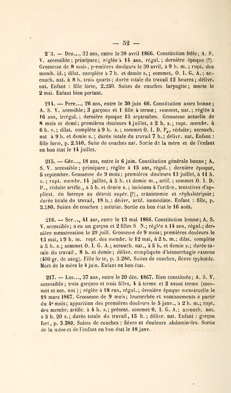 2'3. — Dru..., 22 ans, entre le 30 avril 1866. Conslilulion frêle; A. S. V. accessible; primipare; réglée a 1-i ans, régul. ; dernière époque (?). Grossesse de 8 mois; premières douleurs le 30 avril, à 9 h. m. ; rupl. des memb. id. ; dilat. coinplèle h 7 h. et demie s. ; sommet, 0. I. G. A. ; ac- couch. nat. à 8 h. trois quarts; durée totale du travail 12 heures; délivr. nal. Enfant : fille forte, 2.-2o0. Suites de couches laryngite ; morte le 2 mai. Enlanl bien portant. 214. — Père..., 26 ans, entre le 30 juin 66. Constitution assez bonne; A. S. V. acessible; 3 garçons et 1 fille à terme; sommet, nal.; réglée à 16 ans, irrégul. ; dernière époque 13 septembre. Grossesse actuelle de 8 mois et demi; premières douleurs 4juillet, à 2 h. s.; rupl. membr. à 6 h. s. ; dilat. complète à 9 h. s. ; sommet 0. I. D. P^, réduite; accouch. nat à 9 h. et demie s. ; durée totale du travail 7 h.; délivr. nat. Enfant : fille forte, p. 2.5i0. Suite de couches nat. Soriie de la mère et de l'enfant en bon étal le 14 juillet. 215. — Gèv..., 18 ans, entre le 6 juin. Constitution générale bonne; A. S. V. accessible ; primipare ; réglée à 15 ans, régul. ; dernière époque, 5 septembre. Grossesse de 9 mois; premières douleurs 13 juillet, à 11 h. s. ; rupt, membr. 14 juillet, à 5 h. et demie m., arlif. ; sommet 0. I. D. P., réduite arlific, à 5 b. et demie s. ; incisions à l'orifice, tentatives d'ap- plicat. du forceps au détroit super. (?), crâniotomie et réphalotripsie ; durée totale du travail, 18 h.; délivr. artif. immédiate. Enfant : fille, p. 2.t80. Suites de couches : métrite. Sortie en bon éiat le 16 août. 216. — Ser..., 41 ans, entre le 13 mai 1866. Constitution bonne; A. S. V, accessible; a eu un garçon et 2 filles S iV.; réglée à 14 ans, régul.; der- nière menstruation le 29 juill. Grossesse de 9 mois; premières douleurs le 13 mai, à 9 h. m. rupt. des membr. le 12 mai, à 2 h. m.; dilat. complète à 5 h. s.; sommet 0. I. G. A.; accouch. nal., à 5 h. et demie s.; durée to- tale du travail, 8 h. et demie; délivr. compliquée d'hémorrhagie externe (400 gr. de sang). Fille fo'te, p. 3.280. Suites de couches, fièvre typhoïde. Mort de la mère le 4 juin. Entant en bon état. 217. — Las..., 37 ans, entre le 20 déc. 1867. Bien constituée; A. S. V. accessible; trois garçons et trois filles, 4 à terme et 2 avant terme (som- met et ace. nat ) ; réglée à 18 pns, régul.; dernière époque nicnstruelle le 10 mars 1867. Grossesse de 9 mois; leucorrhée et vomissements à partir du 4* mois; apparition des premières douleurs le 5 janv., a 2 h. m.; rupl. des membr. artific. à 4 h. s.; présent, sommet 0. 1. G. A.; accouch. nat. à 5 h. 20 s.; durée totale du travail, 15 h. ; délivr. nat. Enfant : garçon fort, p. 3.380. Suites de couches : fièvre et douleurs abdomin^'lcs. Sortie de la mère cl de l'enfant en bon étal le 18 janv.