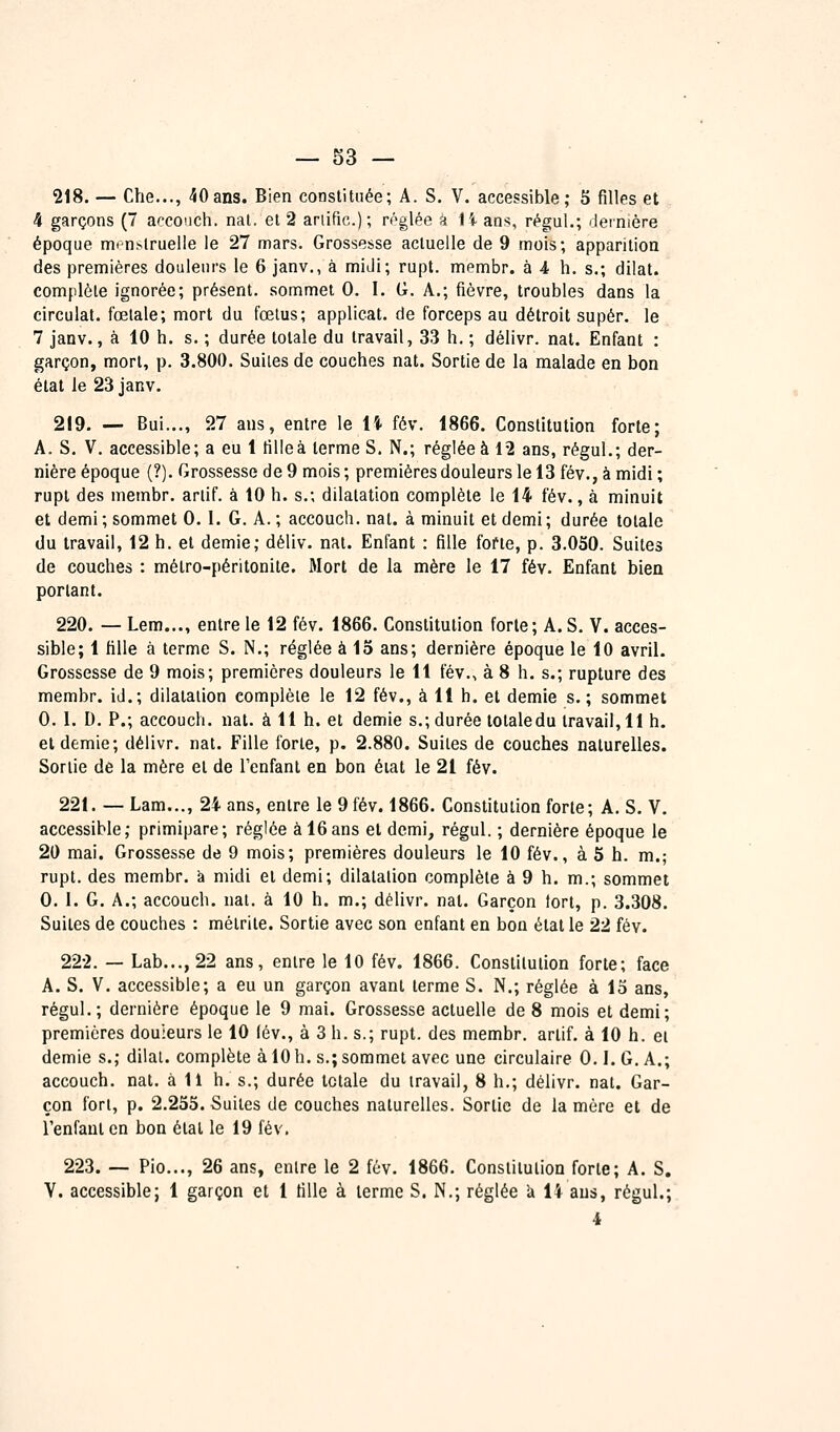 218. — Che..., 40ans. Bien constituée; A. S. V. accessible; S filles et 4 garçons (7 accouch. nal. et 2 ariific); réglée â \ï ans, régui.; ileinière époque mrn.slruelle le 27 mars. Grossesse actuelle de 9 mois; apparition des premières douleurs le 6 janv., à midi; rupt. membr. à 4 h. s.; dilat. complète ignorée; présent, sommet 0. I. G. A.; fièvre, troubles dans la circulât, fœtale; mort du fœtus; applicat. de forceps au détroit super, le 7 janv., à 10 h. s. ; durée totale du travail, 33 h. ; délivr. nat. Enfant : garçon, mort, p. 3.800. Suites de couches nat. Sortie de la malade en bon état le 23 janv. 219. — Bui..., 27 ans, entre le lî- fév. 1866. Constitution forte; A. S. V. accessible; a eu 1 fillcà terme S, N.; réglée à 12 ans, régul.; der- nière époque (?). Grossesse de 9 mois ; premières douleurs le 13 fév., à midi ; rupt des membr. arlif. à 10 h. s.; dilatation complète le 14 fév., à minuit et demi ; sommet 0. I. G. A. ; accouch. nat. à minuit et demi ; durée totale du travail, 12 h. et demie; déliv. nat. Enfant : fille fofte, p. 3.050. Suites de couches : métro-péritonite. Mort de la mère le 17 fév. Enfant bien portant. 220. — Lem..., entre le 12 fév. 1866. Constitution forte; A. S. V. acces- sible; 1 fille à terme S. N.; réglée à lo ans; dernière époque le 10 avril. Grossesse de 9 mois; premières douleurs le 11 fév., à 8 h. s.; rupture des membr. iJ.; dilatation complète le 12 fév., à 11 h. et demie s.; sommet 0. 1. D. P.; accouch. nat. à 11 h. et demie s.; durée totale du travail, 11 h. et demie; délivr. nat. Fille forte, p. 2.880. Suites de couches naturelles. Sortie de la mère et de Tenfant en bon éiat le 21 fév. 221. — Lam.,., 24 ans, entre le 9 fév. 1866. Constitution forte; A. S. V. accessible; primipare; réglée à 16ans et demi, régul. ; dernière époque le 20 mai. Grossesse de 9 mois; premières douleurs le 10 fév., à S h. m.; rupt. des membr. a midi et demi; dilatation complète à 9 h. m.; sommet 0. 1. G. A.; accouch. nat. à 10 h. m.; délivr. nat. Garçon tort, p. 3.308. Suites de couches : mètrite. Sortie avec son enfant en bon état le 22 fév. 222. — Lab..., 22 ans, entre le 10 fév. 1866. Constitution forte; face A. S. V. accessible; a eu un garçon avant terme S. N.; réglée à 15 ans, régul.; dernière époque le 9 mai. Grossesse actuelle de 8 mois et demi; premières douieurs le 10 lév., à 3 h. s.; rupt. des membr. arlif. à 10 h. et demie s.; dilai. complète à 10 h. s.; sommet avec une circulaire 0.1. G. A.; accouch. nat. à 11 h. s.; durée totale du travail, 8 h.; délivr. nat. Gar- çon fort, p. 2.255. Suites de couches naturelles. Sortie de la mère et de l'enfant en bon étal le 19 fév, 223. — Pio..., 26 ans, entre le 2 fév. 1866. Constitution forte; A. S. Y. accessible; 1 garçon et 1 fille à terme S. N,; réglée k 14 ans, régul.; i