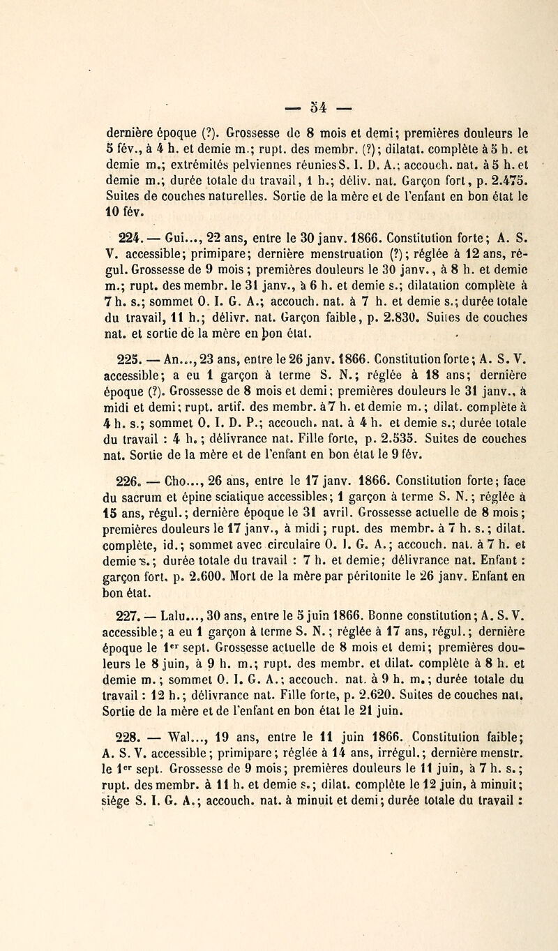 dernière époque (?). Grossesse de 8 mois et demi; premières douleurs le 5 fév., à 4 h. et demie m.; rupt. des membr. (?); dilatât, complète à 5 h. et demie m.; extrémités pelviennes réuniesS. I. D. A.; accouch. nat. à5 h. et demie m.; durée totale du travail, 1 h.; déliv. nat. Garçon fort, p. 2.475. Suites de couches naturelles. Sortie de la mère et de l'enfant en bon état le 10 fév. 224. — Gui..., 22 ans, entre le 30 janv. 1866. Constitution forte; A. S. V. accessible; primipare; dernière menstruation (?); réglée à 12 ans, ré- gul. Grossesse de 9 mois ; premières douleurs le 30 janv., à 8 h. et demie m.; rupt. des membr. le 31 janv., a 6 h. et demie s.; dilatation complète à 7 h. s.; sommet 0.1. G. A.; accouch, nat. à 7 h. et demie s.; durée totale du travail, 11 h.; délivr. nat. Garçon faible, p. 2.830. Suiies de couches nat. et sortie de la mère en J)on état. 225. —An..., 23 ans, entre le 26 janv. 1866. Constitution forte ; A. S.V. accessible; a eu 1 garçon à terme S. N.; réglée à 18 ans; dernière époque (?). Grossesse de 8 mois et demi; premières douleurs le 31 janv., à midi et demi ; rupt. artif. des membr. à 7 h. et demie m. ; dilat. complète à 4 h. s.; sommet 0. I. D. P.; accouch. nat. à 4 h. et demie s.; durée totale du travail : 4 h. ; délivrance nat. Fille forte, p. 2.535. Suites de couches nat. Sortie de la mère et de l'enfant en bon étal le 9 fév. 226. — Cho..., 26 ans, entre le 17 janv. 1866. Constitution forte; face du sacrum et épine sciaiique accessibles; 1 garçon à terme S. N. ; réglée à 15 ans, régul.; dernière époque le 31 avril. Grossesse actuelle de 8 mois; premières douleurs le 17 janv., à midi ; rupt. des membr. à 7 h. s. ; dilat. complète, id.; sommet avec circulaire 0. I. G. A.; accouch. nat. à 7 h. et demie S.; durée totale du travail : 7 h. et demie; délivrance nat. Enfant : garçon fort, p. 2.600. Mort de la mère par péritonite le 26 janv. Enfant en bon état. 227. — Lalu..,,30ans, entre le 5 juin 1866. Bonne constitution; A. S.V. accessible; a eu 1 garçon à terme S. N. ; réglée à 17 ans, régul.; dernière époque le 1 sept. Grossesse actuelle de 8 mois et demi; premières dou- leurs le 8 juin, à 9 h. m.; rupt. des membr. et dilat. complète à 8 h. et demie m. ; sommet 0, I. G. A.; accouch. nat. à 9 h. m.; durée totale du travail : 12 h.; délivrance nat. Fille forte, p. 2.620. Suites découches nat. Sortie de la mère et de l'enfant en bon état le 21 juin. 228. — Wal..., 19 ans, entre le 11 juin 1866. Constitution faible; A. S.V. accessible; primipare; réglée à 14 ans, irrégul.; dernière menslr. le 1 sept. Grossesse de 9 mois; premières douleurs le 11 juin, à 7 h. s.; rupt. des membr. à 11 h. et demie s.; dilat. complète le 12 juin, à minuit; siège S. 1. G. A.; accouch. nat. à minuit et demi; durée totale du travail :