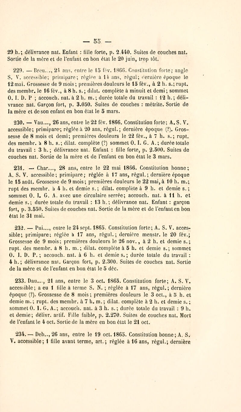29 h.; délivrance nat. Enfant : fille forle, p. 2.440. Suites de couches nal. Sortie de la mère et de l'enfant en bon état le 20 juin, trop tôt. 229. — Breu..., 2ï ans. entre le 15 f^v. 1866. Constitution forte; angle S. y. accessible; primipare; régloe à 14 ans, régul; (ierniére époque le 12 mai. Grossesse de 9 mois ; premières douleurs le 15 fév., à 2 h. s.; rupt. des membr. le 16 fév., à 8 h. s. ; dilat. complète à minuit et demi ; sommet 0. I. D. P ; âccouch. nat. à 2 h. m.; durée totale du travail : 12 h.; déli- vrance nat. Garçon fort, p. 3.050. Suites de couches : métrite. Sortie de la mère et de son enfant en bon étal le 5 mars. 230. — Vau..., 26 ans, entre le 22 fév. 1866. Constitution forte; A.S.V. accessible; primipare*; réglée à 20 ans, régul.; dernière époque (?). Gros- sesse de 8 mois et demi; premières douleurs le 22 fév., à 7 h. s.; rupt. des membr. k 8 h. s.; dilat. complète (?) sommet 0.1. G. A.; durée totale du travail : 3 h, ; délivrance nat. Enfant : fille forte, p. 2.500. Suites de couches nat. Sortie de la mère et de l'enfant en bon état le 3 mars. 231. — Char..., 28 ans, entre le 22 mai 1866. Constitution bonne; A. S. V. accessible; primipare; réglée à 17 ans, régul.; dernière époque le 15 août. Grossesse de 9 mois; premières douleurs le 22 mai, à 10 h. m.; rupt des membr. à 4 h. et demie s.; dilat. complète à 9 h. et demie s. ; sommet 0. I. G. A. avec une circulaire serrée; accouch. nat. à 11 h. et demie s.; durée totale du travail : 13 h.; délivrance nat. Enfant : garçon fort, p. 3.550. Suites de couches nat. Sortie de la mère et de Tenfanten bon état le 31 mai. 232. — Pui..., entre le 24 sept. 1865. Constitution forte; A. S. V. acces- sible; primipare; réglée à 17 ans, régul.; dernière menstr. le 20 fév.; Grossesse de 9 mois; premières douleurs le 26 nov., à 2 h. et demie s.; rupt. des membr. à 8 h. m.; dilat. complétée 5 h. et demie s.; sommet 0. I. D. P. ; accouch. nat. à 6 h. et demie s.; durée totale du travail : 4 h.; délivrance nai. Garçon fort, p. 2.300. Suites de couches nat. Sortie de la mère et de l'enfant en bon étal le 6 déc. 233. Dau..., 21 ans, entre le 3 oct. 1865. Constitution forte; A. S. V. accessible; a eu 1 fille à terme S. N. ; réglée à 17 ans, régul.; dernière époque (?). Grossesse de 8 mois; premières douleurs le 3 oct., à 5 h. et demie m. ; rupt. des membr. à 7 h. m. ; dilat. complète à 2 h. et demie s. ; sommet 0. 1. G. A.; accouch. nat. à 3 h. s.; durée totale du travail : 9 h. et demie; délivr. artif. Fille faible, p. 2.270. Suites de couches nat. Mort de l'enfant le 4 oct. Sortie de la mère en bon état le 21 oct. 234.— Deb..,26 ans, entre le 19 oct. 1865. Constitution bonne; A. S. V. accessible; 1 fille avant terme, art.; réglée à 16 ans, régul.; dernière