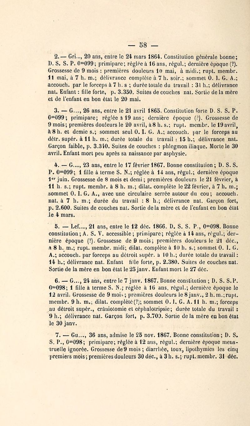2.— Gri.., 20 ans, entre le 24 mars 1864. Constitulion générale bonne; D, S. S. P. 0™099; primipare; réglée à 16 ans, régul.; dernière époque (?). Grossesse de 9 mois : premières douleurs It» mai, à midi.; rupl. membr. lî mai, à 7 h. m.; délivrance complète à 7 h. soir.; sommet 0. I. G. A.; accouch. par le forceps à 7 h. s ; durée totale du travail : 31 h.; délivrance nat. Enfant : fille forte, p. 3.350. Suites de couches nat. Sortie de la mère et de l'enfant en bon état le 20 mai. 3. — G..., 26 ans, entre le 21 avril 1863. Constitution forte D. S, S. P. 0'099; primipare; réglée â 19 ans; dernière époque (?). Grossesse de 9 mois; premières douleurs le 20 avril, à8 h. s.; rupt. membr. Iel9avril^ à 8 h. et demie s.; sommet seul 0.1. G. A.; accouch. par le forceps au détr. super, à 11 h. m.; durée totale du travail : 15 h.; délivrance nat. Garçon faible, p. 3.3i0. Suites de couches : phlegmon iliaque. Morte le 30 avril. Enfant mort peu après sa naissance par asphysie. 4. — G..., 23 ans, entre le 17 février 1867. Bonne constitution; D. S. S. P. 0™099; 1 fille à terme S. N.; réglée à 14 ans, régul.; dernière époque l** juin. Grossesse de 8 mois et demi ; premières douleurs le 21 février, à 11 h. s.; rupt. membr. à 8 h. m.; dilat. complète le 22 février, à 7 h. m.; sommet 0.1. G. A., avec une circulaire serrée autour du cou; accouch. nat. à 7 h. m.; durée du travail : 8 h.; délivrance nat. Garçon fort, p. 2.600. Suites de couches nat. Sortie delà mère et de lenfant en bon état le 4 mars. . . 6. — Lef..., 21 ans, entre le 12 déc. 1866. D. S. S. P., O'^OQS. Bonne constitution; A. S. V. accessible ; primipare; réglée à 14 ans, régul.; der- nière époque (?). Grossesse de 9 mois; premières douleurs le 21 déc, ?* 8 h. m.; rupt. membr. midi; dilat. complète à 10 h. s.; sommet 0. I. G. A.; accouch. par forceps au détroit super, à 10h.; durée totale du travail: 14 h.; délivrance nat. Enfant fille forte, p. 2.380. Suites de couches nat. Sortie de la mère en bonétat le25janv. Enfant mort le 27 déc. 6. — G..., 24 ans, entre le 7 janv. 1867. Bonne constitution; D. S. S. P. O'098; 1 fille à terme S. N.; réglée à 16 ans, régul.; dernière époque le 12 avril. Grossesse de 9 mois; premières douleurs le 8 janv., 2 h.m.;rupl. membr. 9 h. m.; dilat. complété(?); sommet 0.1. G. A. Il h. m.; forceps au détroit super., crâuiolomie et céphaloiripsie; durée totale du travail : 9 h.; délivrance nat. Garçon fort, p. 3.703. Sortie delà mère en bon état le 30 janv. 7. — Gu..., 36 ans, admise le 25 nov. 1867. Bonne constitution; D. S. S. P., 0'098; primipare; réglée à 12 ans, régul.; dernière époque mens- truelle ignorée. Grossesse de9 mois; diarrhée, toux, lipothymies les cinq premiers mois ; premières douleurs 30 déc, à 3 h. s.; rupl. membr. 31 déc.