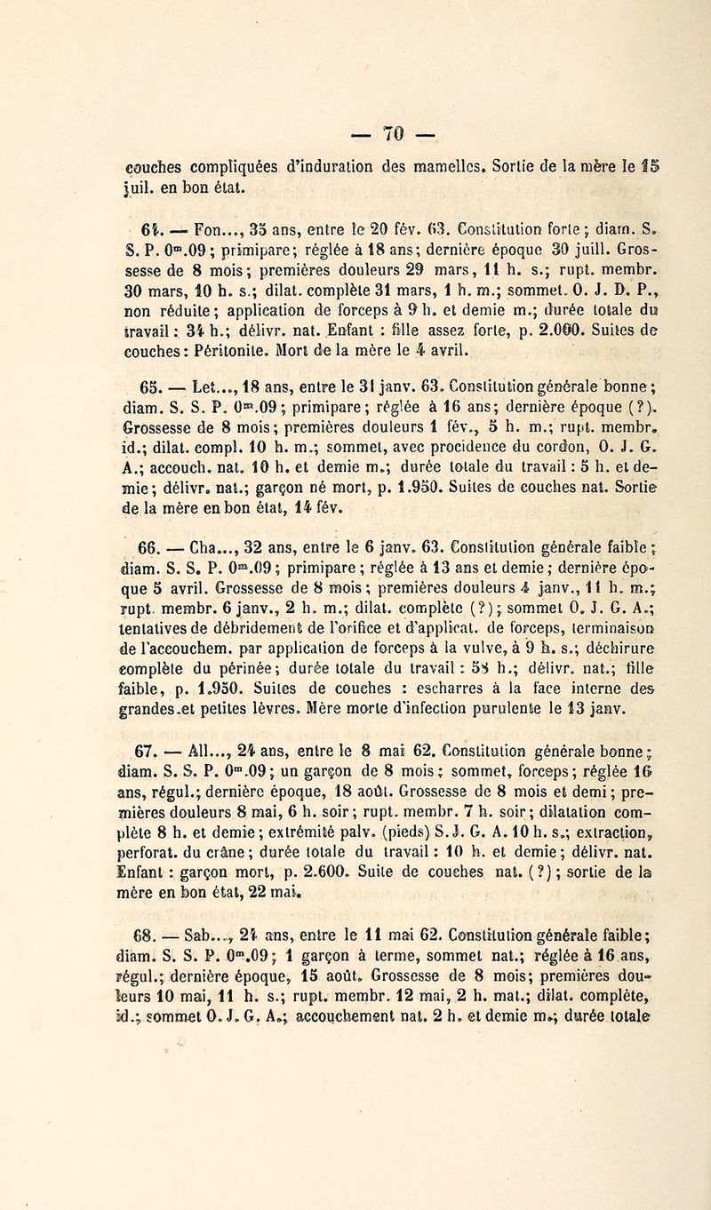 couches compliquées d'induration des mamelles. Sortie de la mère le Î5 juil. en bon état. eî. — Fon..,, 35 ans, entre îe 20 fév. 63. Constitution for[e ; diam. S, S. P. 0.09; primipare; réglée à 18 ans; dernière époque 39 juill. Gros- sesse de 8 mois; premières douleurs 29 mars, Il h. s.; rupt. membr. 30 mars, ÎO h. s.; dilat. complète 31 mars, 1 h. m.; sommet. 0. J. D. P., non réduite; application de forceps à 9h. et demie m,; durée totale du iravail : 34 h.; délivr. nat. Enfant : fMle assez forte, p. 2.0O0. Suites de couches : Péritonite. Mort de la mère le 4 avril. 65. — Let..., 18 ans, entre le 31 janv. 63. Constitution générale bonne; diam. S. S. P. O^^-OQ; primipare; réglée à 16 ans; dernière époque (?). Grossesse de 8 mois; premières douleurs 1 fév., 5 h. m.; rupl. membr, id.; dilat. compl. 10 h. m.; sommet, avec procidence du cordon, 0. J. G. A.; accouch. nat. 10 h. et demie m.; durée totale du travail : 5 h. et de- mie; délivr. nat.; garçon né mort, p. 1.950. Suites de couches nat. Sortie de la mère en bon état, 14 fév. 66. — Cha».., 32 ans, entre le 6 janv. 63. Conslitulion générale faible ; diam. S. S. P. O'^.OO ; primipare ; réglée à 13 ans et demie ; dernière épo- que 5 avril. Grossesse de 8 mois; premières douleurs 4 janv., 11 h. m,; rupt. membr. 6 janv., 2 h. m.; dilat. complète (?) ; sommet 0. J. G. A.; tentatives de débridement de Torifice et d'applioat. de forceps, lerminaison de laccouchem. par application de forceps à la vulve, à 9 h. s.; déchirure complète du périnée; durée totale du travail: 5S h.; délivr. nat.; tille faible, p. 1»950. Suites de couches : escharres à la face interne des grandes-et petites lèvres. Mère morte d'infection purulente le 13 janv. 67. — Ail..., 24 ans, entre le 8 mai 62. Constitution générale bonne; diam. S. S. P. 0.09; un garçon de 8 mois; sommet, forceps; réglée lé ans, régul.;dernière époque, 18 aoiil. Grossesse de 8 mois et demi; pre- mières douleurs 8 mai, 6 h. soir; rupt, membr. 7 h. soir; dilatation com- plète 8 h. et demie; extrémité palv. (pieds) S. J, G. A. 10 h. s.; extraction, perforât, du crâne; durée totale du travail : 10 h. et demie; délivr. nat. Enfant : garçon mort, p. 2.600. Suite de couches nat. (?) ; sortie de la mère en bon étal, 22 mai. 68. — Sab..., 2Ï ans, entre le 11 mai 62. Constitution générale faible; diam. S. S. P. 0.09; 1 garçon à terme, sommet nat.; réglée à 16 ans, pégul.; dernière époque, 15 août. Grossesse de 8 mois; premières dou- leurs 10 mai, 11 h. s.; rupt. membr. 12 mai, 2 h. mat.; dilat. complète, kl.; sommet 0. J. G. A,; accouchement nat. 2 h. et demie m»; durée totale