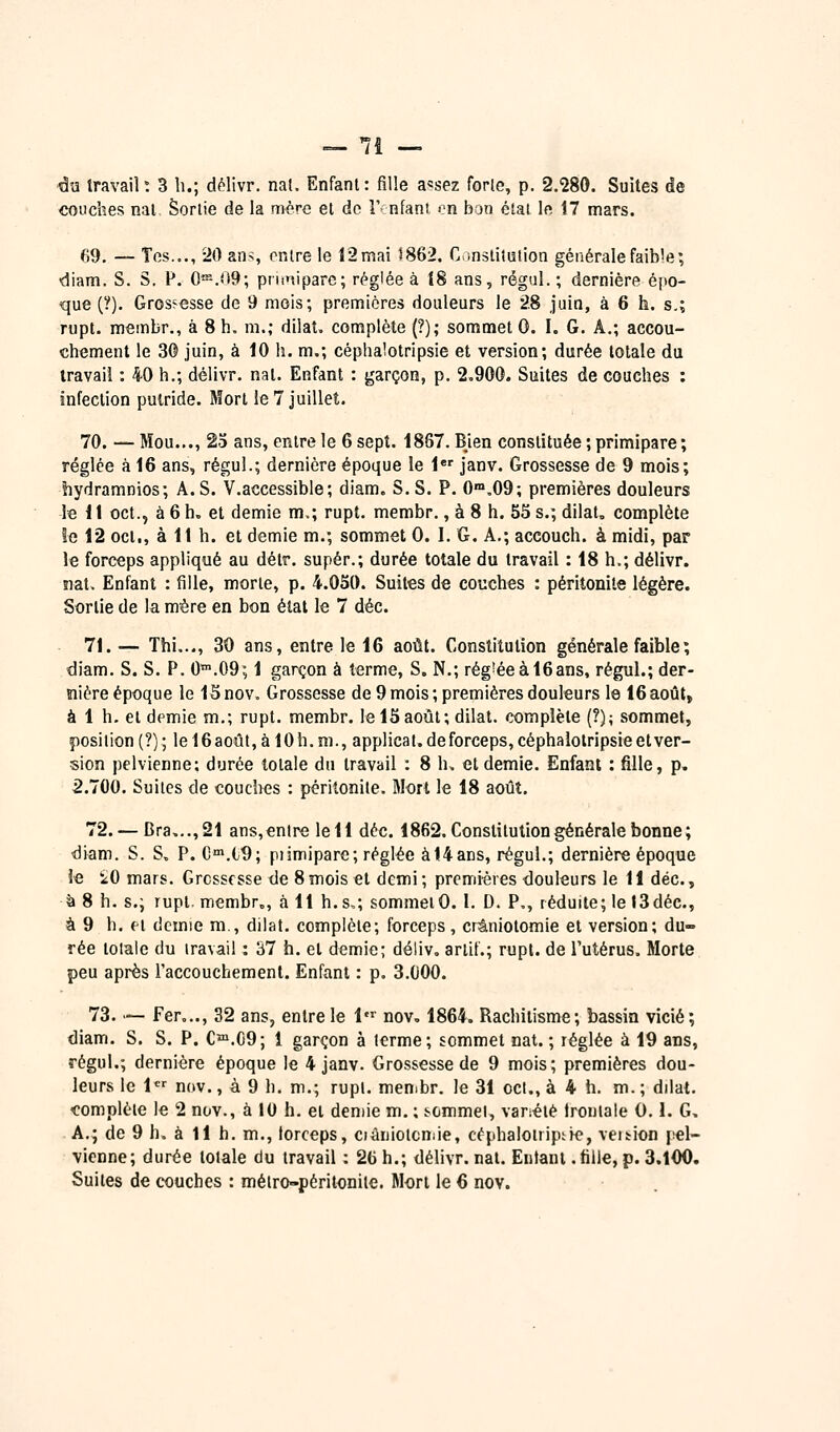 _ 7î — ■da travail ; 3 h.; délivr. na(. Enfant : fille a«sez forlo, p. 2.280. Suites de couches nal Sortie de la mère et do !'• nfani «m ban étal le 17 mars. 69. — Tes..., -20 ans entre le 12 mai 5862. C,;nslilulion générale faible; diam. S. S. F. 0«%09; priiniparc; réglée à 18 ans, régal. ; dernière épo- que (?). Grcs?€sse de 9 mois; premières douleurs le 28 juin, à 6 h. s.; rupt. m«mbr., à 8 h. m.; dilat. complète (?); sommet 0. I. G. A,; accou- chement le 3© juin, à 10 h. m.; céphalotripsie et version; durée totale du travail : 40 h.; délivr. nat. Enfant : garçon, p. 2,900. Suites de couches : infection putride. Mort le 7 juillet. 70. — Mou..., 23 ans, entre le 6 sept. 1887. Bien constituée ; primipare ; réglée à 16 ans, régul.; dernière époque le l* janv. Grossesse de 9 mois; hydramnios; A. S. V.accessible ; diam. S. S. P. 0>.09; premières douleurs le 11 oct., à 6 h, et demie m.; rupt. membr., à 8 h. 55 s.; dilat, complète îe 12 oct., à 11 h. et demie m.; sommet 0. I. G. A.; accouch. à midi, par le forceps appliqué au détr. super.; durée totale du travail : 18 h.; délivr. îiat> Enfant : fille, morte, p. 4.050. Suites de couches : péritonite légère. Sortie de la mère en bon état le 7 déc. 71. — Thi,.., 30 ans, entre le 16 août. Constitution générale faible ; diam. S. S. P. 0.09; 1 garçon à terme, S. N.; rég'éeàl6ans, régul.; der- nière époque le ISnov. Grossesse de 9 mois; premières douleurs le 16août, à 1 h. et cl(^mie m.; rupt. membr. le 15 août; dilat. complète (?); sommet, position (?); lel6août, à lOh.m., applicat. de forceps, céphalolripsie et ver- sion pelvienne; durée totale du travail : 8 h, et demie. Enfant : fille, p. 2.700. Suites de couches : péritonite. Mort le 18 août. 72. — Bra,..,21 ans,entre le 11 déc. 1862. Constitution générale bonne; diam. S. S. P. C'.l9; piimipare; réglée àt4ans, régul.; dernière époque le iO mars. Grossesse de 8mois et demi; premières douleurs le 11 déc, à 8 h. s.; rupt membr., à 11 h.s,; sommet0. I. D. P., réduite; le I3déc., à 9 h. et demie m., dilat. complète; forceps, crâniotomie et version; du- rée totale du iravaii : 37 h. et demie; déliv, arlif.; rupt. de l'utérus, Morte peu après l'accouchement. Enfant : p. 3.000. 73. — Fer..., 32 ans, entre le 1' nov, 1864. Rachitisme; bassin vicié; diam. S. S. P. C™.G9; 1 garçon à terme; sommet nat. ; réglée à 19 ans, régul.; dernière époque le 4 janv. Grossesse de 9 mois; premières dou- leurs le 1 nov., à 9 h. m.; rupl. men.br. le 31 cet., à 4 h. m. ; dilat. complète le 2 nov., à 10 h. et demie m. ; scmmei, variété Irontale 0.1. G, A.; de 9 h. à 11 h. m., lorceps, ciàniotcniie, céphaloirip;ie, veition pel- vienne; durée totale du travail : 26h.; délivr.nal. Entani.fille,p.3.100.