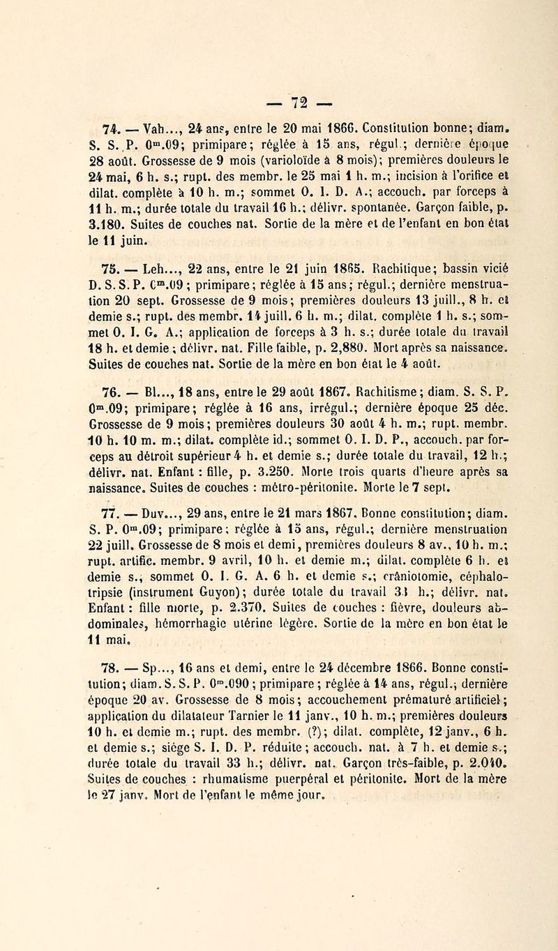 74. — Vah..., 24 an?, entre le 20 mai 186G. Conslilulion bonne; diam. S. S.,P. 0.09; primipare; réglée à 15 ans, régul.; dernière époque 28 août. Grossesse de 9 mois (varioloïde à 8 mois); premières douleurs le 24 mai, 6 h. s.; rupt. des membr. le 25 mai 1 h. m.; incision à l'oritice el dilat. complète à 10 h. m.; sommet 0. 1. D. A.; accouch. par forceps à 11 h, m.; durée totale du travail 16 h.; délivr. spontanée. Garçon faible, p. 3.180. Suites de couches nat. Sortie de la mère el de l'enfanl en bon état le 11 juin. 75. — Leh..., 22 ans, entre le 21 juin 18B5. Racbitique; bassin vicié D. S. S. P. C™.09 ; primipare ; réglée à 15 ans ; régul.; dernière menstrua- tion 20 sept. Grossesse de 9 mois; premières douleurs 13 juill., 8 h. ci demie s.; rupt. des membr. ii juill. 6 h. m.; dilat. complète 1 h. s.; som- met 0. I. G, A.; application de forceps à 3 h. s.; durée totale du travail 18 h. el demie ; dclivr. nat. Fille faible, p. 2,880. Mort après sa naissance. Suites de couches nat. Sortie de la mère en bon étal le 4 août. 76- — Bl.,., 18 ans, entre le 29 août 1867. Rachitisme; diam. S. S. P. 0™.09; primipare; réglée à 16 ans, irrégul.; dernière époque 25 déc. Grossesse de 9 mois; premières douleurs 30 août 4 h. m.; rupt. membr. 10 h. 10 m. m.; dilat. complète id.; sommet 0.1. D. P., accouch. par for- ceps au détroit supérieur4 h. et demie s.; durée totale du travail, 12 h.; délivr. nat. Enfant : fille, p. 3.250. Morte trois quarts d'iieure après sa naissance. Suites de couches : mélro-périionite. Morte le 7 sept. 77. — Duv..., 29 ans, entre le 21 mars 1867. Bonne constitution; diam. S. P. G™.09; primipare; réglée à 15 ans, régul.; dernière menstruation 22 juill. Grossesse de 8 moisel demi, premières douleurs 8 av., 10 h. m.; rupt. arlific. membr. 9 avril, 10 h. el demie m.; dilat. complète 6 h. ea demie s., sommet 0. 1. G. A. 6 h. et demie p.; crâniolomie, cépbalo- tripsie (instrument Guyon); durée totale du travail 31 h.; délivr. nat. Enfant : fille morte, p. 2.370. Suites de couches : fièvre, douleurs ab- dominalei!, hémorrhagie utérine légère. Sortie de la mère en bon état le 11 mai, 78. — Sp..., 16 ans el demi, entre le 24 décembre 1866. Bonne consti- tution; diam. S. S. P. O^.OOO ; primipare ; réglée à 14 ans, régul.j dernière époque 20 av. Grossesse de 8 mois; accouchement prématuré artificiel ; application du dilatateur Tarnier le 11 janv., 10 h. m.; premières douleurs 10 h. et demie m.; rupt. des membr. (?); dilat. complète, 12 janv., 6 h. el demies.; siège S. I. D. P. réduite; accouch. nat. à 7 h. et demie s.; durée totale du travail 33 h.; délivr. nat. Garçon très-faible, p. 2.040. Suites de couches : rhumatisme puerpéral et péritonite. Mort de la mère Jfi '■27 janv. Mort de Tenfanl le même jour.