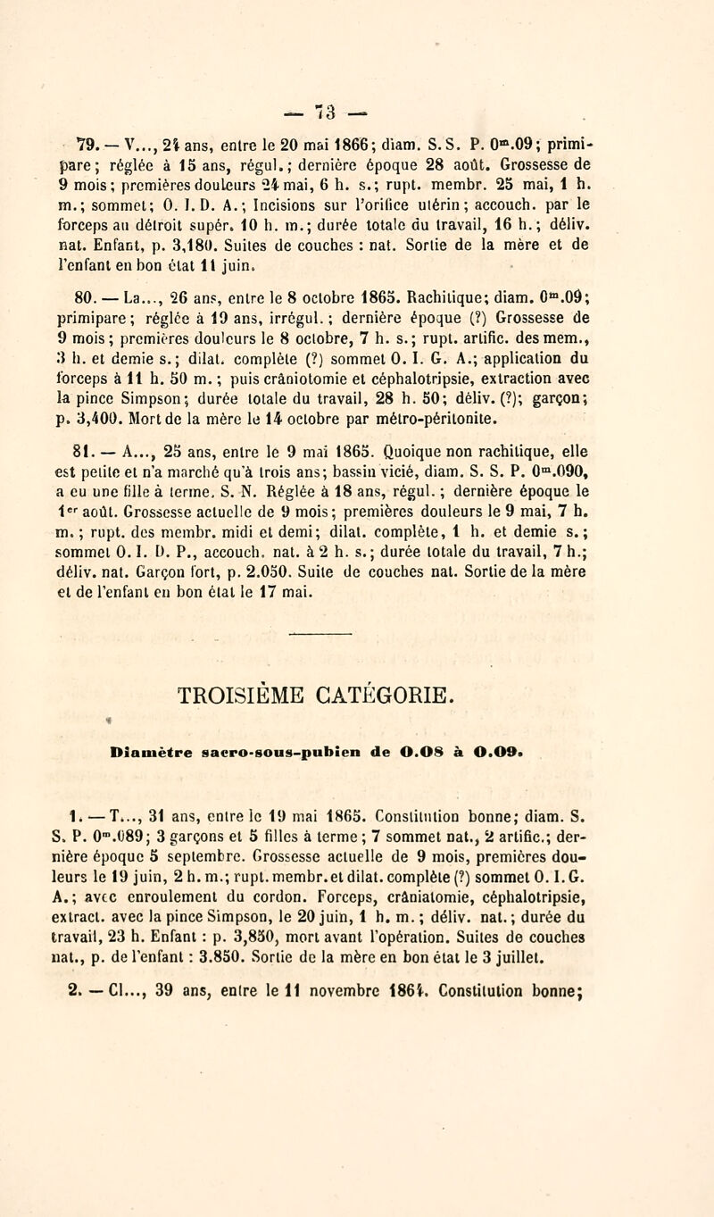 — 13 — 79. — V..., 2% ans, entre le 20 mai 1866; diam. S.S. P. 0».09; primi- pare; réglée à 15 ans, régul.; dernière époque 28 août. Grossesse de 9 mois; premières douleurs '24 mai, 6 h. s.; rupt. membr. 25 mai, 1 h. m.; sommet; 0. I. D. A.; Incisions sur l'orifice utérin; accouch. par le forceps au détroit super. 10 h. m,; durée totale du travail, 16 h.; déliv. nat. Enfant, p. 3,180. Suites de couches : nat. Sortie de la mère et de l'enfant en bon état 11 juin. 80. — La.,., 26 ans, entre le 8 octobre 1865. Rachiiique; diam. 0*°.09; primipare; réglée à 19 ans, irrégul.; dernière époque (?) Grossesse de 9 mois; premières douleurs le 8 octobre, 7 h. s.; rupt. artific. desmem., .'i h. et demie s.; dilat, complète (?) sommet 0.1. G. A.; application du Ibrceps à 11 h. 50 m. ; puis crâniotomie et céphalotripsie, extraction avec la pince Simpson; durée totale du travail, 28 h. 50; déliv. (?); garçon; p. 3,400. Mort de la mère le 14 octobre par métro-péritonite. 81. — A..., 25 ans, entre le 9 mai 1865. Quoique non rachitique, elle est petite et n'a marché qu'à trois ans; bassin vicié, diam. S. S. P. 0°'.090, a eu une fille à terme, S. N. Réglée à 18 ans, régul. ; dernière époque le l^'' août. Grossesse actuelle de 9 mois; premières douleurs le 9 mai, 7 h. m. ; rupt. des membr. midi et demi; dilat. complète, 1 h. et demie s.; sommet 0.1. D. P., accouch. nat. à 2 h. s.; durée totale du travail, 7 h.; déliv. nat. Garçon fort, p. 2.050. Suite de couches nat. Sortie de la mère et de l'enfant en bon état le 17 mai. TROISIEME CATEGORIE. Diamètre sacro-sous-pubien de 0.08 à 0.09* 1. — T..., 31 ans, entre le 19 mai 1865. Constitution bonne; diam. S. S. P. O^.OSO; 3 garçons et 5 filles à terme ; 7 sommet nat., 2 artific; der- nière époque 6 septembre. Grossesse actuelle de 9 mois, premières dou- leurs le 19 juin, 2 h. m.; rupt. membr.et dilat. complète (?) sommet 0.1.G. A.; avec enroulement du cordon. Forceps, crânialomie, céphalotripsie, exlract. avec la pince Simpson, le 20 juin, 1 h. m. ; déliv. nat. ; durée du travail, 23 h. Enfant : p. 3,850, mort avant l'opération. Suites de couches nat., p. de l'enfant : 3.850. Sortie de la mère en bon état le 3 juillet.