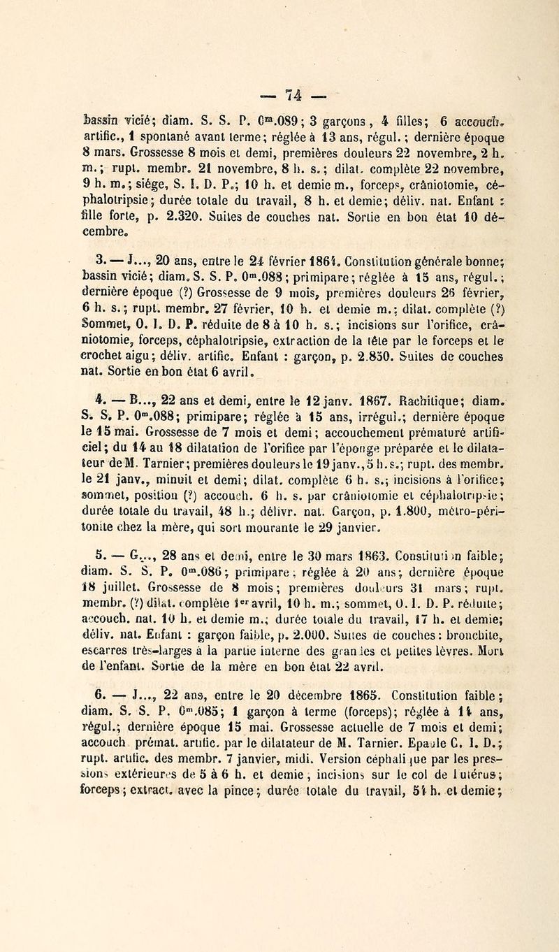 artific, 1 spontané avant lerme; réglée à 13 ans, régul. ; dernière époque 8 mars. Grossesse 8 mois et demi, premières douleurs 22 novembre, 2 h, m.; rupi. membr. 21 novembre, 8 h. s,; dilat. complète 22 novembre, 9 h. m,; siège, S. I. D. P„; 10 h. et demie m., forceps^ crânioîomie, cé- phalotripsie; durée totale du travail, 8 h. et demie; déliv. nat. Enfant : fille forte, p. 2.320. Suites de couches nat. Sortie en bon état 10 dé- cembre. 3. — J..., 20 ans, entre le 2-4 février 186i, Constitution générale bonne; bassin vicié; diam„S. S. P, 0°».088; primipare; réglée à 15 ans, régul. ; dernière époque (?) Grossesse de 9 mois, premières douleurs 28 février, 6 h. s.; rupt. membr. 27 février, 10 h. et demie m.: dilat. complète (?) Sommet, 0. I, D. P. réduite de 8 à 10 h. s.; incisions sur l'orifice, crâ- niotomie, forceps, céphalotripsie, extraction de la lête par le forceps et le crochet aigu; déliv. artific. Enfant : garçon, p. 2.830. Suites découches nat. Sortie en bon état 6 avril, 4. — B..., 22 ans et demi, entre le 12 janv. 1867. Racbitique; diam. S. S, P. O^.OSS; primipare; réglée à 15 ans, irréguL; dernière époque le 15mai. Grossesse de 7 mois et demi; accouchement prématuré artifi- ciel; du 14 au 18 dilatation de l'orifice par l'éponge préparée et le dilata- teur deM. Tarnier; premières douleurs le 19janv.,5h.s,; rupt. des membr. le 21 janv., minuit et demi; dilat, complète 6 h, s.; incisions à iorifice; somrï^et, position (?) accouch. 6 li. s. par crânioîomie et céphaloirip>ie; durée totale du travail, 48 h.; délivr. nat. Garçon, p. 1.800, métro-péri- tonite chez la mère, qui sort mourante le 29 janvier. 5. •— G.^.., 28 ans et dciiii, entre le 30 mars 1863. Consiiiuii m faible; diam. S. S. P. O'n.086; primipare, réglée à 20 ans; dernière époque 18 juillet. Grossesse de 8 mois; premières doul urs 31 mars; ru|)i. membr. (?)dii.at. <omplèie Javril, 10 h. m.; sommet, 0.1. D. P. ré.iuile; a<'C0ucb. nat, 10 h, et demie m., durée totale du travail, 17 h. et demie; déliv. nat. Enfant : garçon faible, p. 2.000. Suiies de couches: bronchite, escarres très-larges à la partie interne des granles et petites lèvres. Murt de l'enfant. Sortie de la mère en bon étal 22 avril. 6. — J..., 22 ans, entre le 20 décembre 1865. Constitution faible; diam. S. S. P. O^.OSS; 1 garçon à terme (forceps); réglée à li ans, régul.; dernière époque 15 mai. Grossesse actuelle de 7 mois et demi; accouch préinat. artific, par le dilatateur de M. Tarnier. Epaule C. 1. D.; rupt. artific. des membr. 7 janvier, midi. Version cépliaii jue par les pres- iion^ extérieurv's de. 5 à 6 h. et demie, inci-^ions sur le col de 1 utérus; forceps ; exlract. avec la pince; durée totale du travail, 5i h. cl demie;