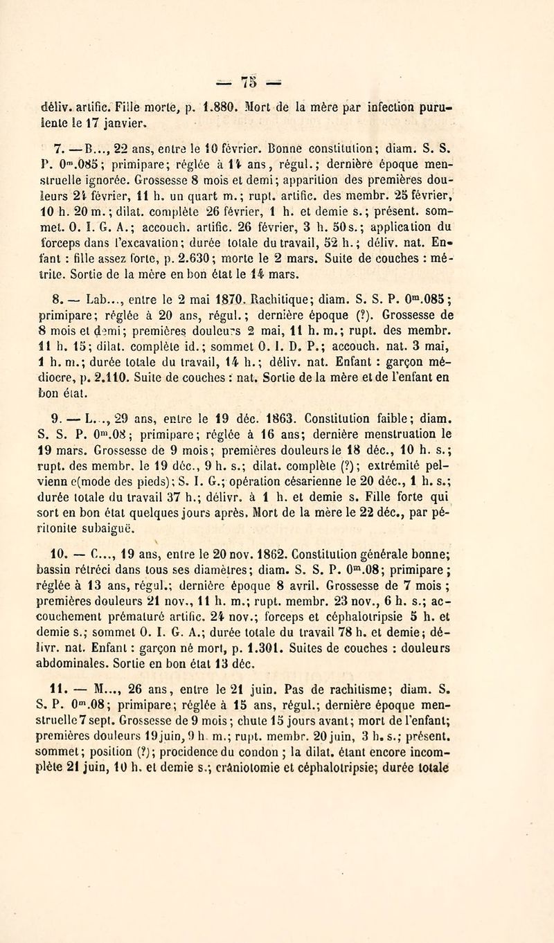 déliv. arlific. Fille morte, p. 1.880. Mort de la mère par infection puru- lente le 17 janvier. 7. —B..., 22 ans, entre !e 10 février. Bonne constitution; diam. S. S. P. 0'.085; primipare; réglée àli- ans, régul.; dernière époque men- struelle ignorée. Grossesse 8 mois et demi; apparition des premières dou- leurs 2i février, 11 h, un quart m.; rupt. artific. des membr. 25 février, 10 h. 20m. ; dilat. complète 26 février, 1 h. et demie s.; présent, som- met. 0. ï. G. A.; accouch. arlific. 26 février, 3 h. 50s.; application du forceps dans l'excavation; durée totale du travail, 52 h.; déliv. nat. En- fant : fille assez forte, p. 2.630; morte le 2 mars. Suite de couches : mé- irile. Sortie de la mère en bon état le 14 mars. 8.— Lab..., entre le 2 mai 1870. Rachitique; diam. S. S. P. G°».085; primipare; réglée à 20 ans, régul.; dernière époque (?). Grossesse de 8 moisetd^mi; premières douleu:*s 2 mai, Il h. m.; rupt. des membr. il h. 15; dilat. complète id,; sommet 0. 1. D. P.; accouch. nat. 3 mai, i h. m.; durée totale du travail, 14 h.; déliv. nat. Enfant : garçon mé- diocre, p. 2.110. Suite de couches : nat. Sortie de la mère et de l'enfant en bon éial. 9. — L. ., 29 ans, entre le 19 déc. 1863. Constitution faible; diam. S. S. P. 0n>.08; primipare; réglée à 16 ans; dernière menstruation le 19 mars. Grossesse de 9 mois; premières douleurs le 18 déc, 10 h. s.; rupt. des membr. le 19 déc, 9 h. s.; dilat. complète (?); extrémité pel- vienn e(mode des pieds); S. I. G.; opération césarienne le 20 déc, 1 h. s.; durée totale du travail 37 h.; délivr. à 1 h. et demie s. Fille forte qui sort en bon état quelques jours après. Mort de la mère le 22 déc, par pé- riionite subaiguë. 10. ~ C..., 19 ans, entre le 20 nov. 1862. Constitution générale bonne; bassin rétréci dans tous ses diamètres; diam. S. S. P. O'^.OS; primipare ; réglée à 13 ans, régul.; dernière époque 8 avril. Grossesse de 7 mois ; premières douleurs 21 nov.. Il h. m.; rupt. membr. 23 nov., 6 h. s.; ac- couchement prématuré artific. 24 nov.; forceps et céphalotripsie 5 h. et demie s.; sommet 0. I. G. A.; durée totale du travail 78 h. et demie; dé- Jivr. nat. Enfant : garçon né mort, p. 1.301. Suites de couches : douleurs abdominales. Sortie en bon état 13 déc 11. — M..., 26 ans, entre le 21 juin. Pas de rachitisme; diam. S. S. P. 0'.08; primipare; réglée à 15 ans, régul.; dernière époque men- struelle 7 sept. Grossesse de 9 mois ; chute 15 jours avant ; mort de l'enfant; premières douleurs 19juin, 9h m.; rujit. membr. 20 juin, 3 h. s.; présent, sommet; position (?j; procidenccdu condon ; la dilat. étant encore incom- plète 2i juin, 10 h. et demie s.*, crâniolomie et céphalotripsie; durée totale