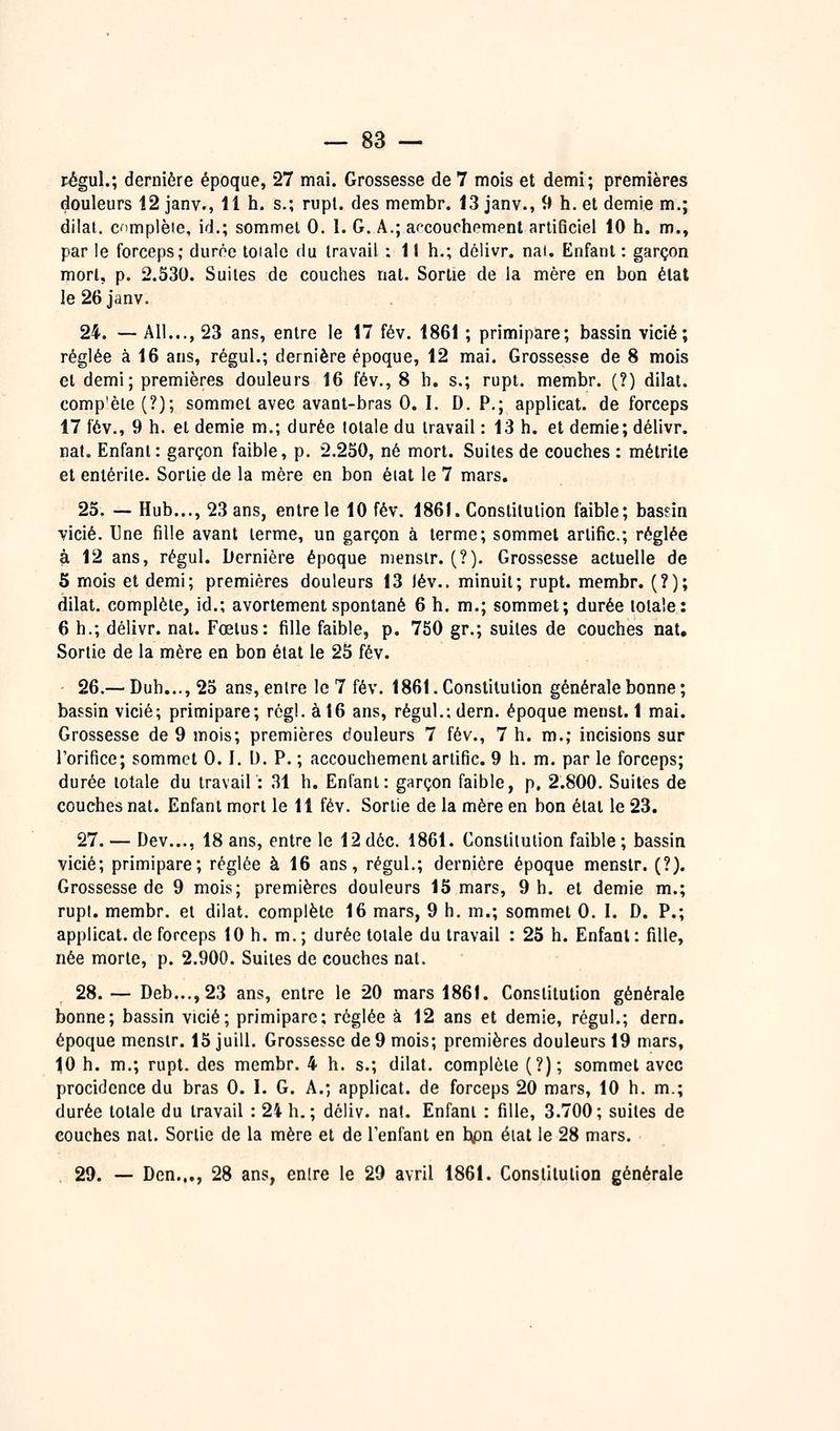 régul.; dernière époque, 27 mai. Grossesse de 7 mois et demi; premières douleurs 12 janv., 11 h. s.; rupt. des membr. 13 janv., 9 h. et demie m.; dilal. C'implèie, id.; sommet 0. 1. G. A.; af^couchempnt artificiel 10 h. m., par le forceps; durce toiale du travail : 11 h.; délivr. nai. Enfant : garçon mort, p. 2.530. Suites de couches nat. Sortie de la mère en bon état le 26 janv. 24. — AU..., 23 ans, entre le 17 fév. 1861 ; primipare; bassin vicié; réglée à 16 ans, régul.; dernière époque, 12 mai. Grossesse de 8 mois et demi; premières douleurs 16 fév., S h. s.; rupt. membr. (?) dilal. comp'èle (?); sommet avec avant-bras 0. I. D. P.; applicat. de forceps 17 fév., 9 h. et demie m.; durée totale du travail : 13 h. et demie; délivr. nat. Enfant: garçon faible, p. 2,230, né mort. Suites de couches : métrite et entérite. Sortie de la mère en bon étal le 7 mars. 25. — Hub..., 23 ans, entre le 10 fév. 186(. Constitution faible; bassin vicié. Une fille avant terme, un garçon à terme; sommet artific.; réglée à 12 ans, régul. Dernière époque niensir. (?). Grossesse actuelle de 5 mois et demi; premières douleurs 13 Jév.. minuit; rupt. membr. (?); dilat. complète, id.; avortement spontané 6 h. m.; sommet; durée totale: 6 h.; délivr. nat. Fœtus: fille faible, p. 750 gr.; suites de couches nat. Sortie de la mère en bon état le 25 fév. 26.— Duh..., 25 ans, entre le 7 fév. 1861. Constitution générale bonne ; bassin vicié; primipare; régi, à 16 ans, régul.;dern. époque menst. 1 mai. Grossesse de 9 mois; premières douleurs 7 fév., 7 h. m.; incisions sur l'orifice; sommet 0.1. D. P. ; accouchement artific. 9 h. m. par le forceps; durée lotale du travail : 31 h. Enfant: garçon faible, p. 2.800. Suites de couches nat. Enfant mort le 11 fév. Sortie de la mère en bon état le 23. 27. — Dev..., 18 ans, entre le 12dôc. 1861. Constitution faible; bassin vicié; primipare; réglée à 16 ans, régul.; dernière époque menslr. (?). Grossesse de 9 mois; premières douleurs 15 mars, 9 h. et demie m.; rupt. membr. et dilat. complète 16 mars, 9 h. m.; sommet G. I. D. P.; applicat.de forceps 10 h. m.; durée totale du travail : 25 h. Enfant: fille, née morte, p. 2.900. Suites de couches nat. 28.— Deb...,23 ans, entre le 20 mars 1861. Constitution générale bonne; bassin vicié; primipare; réglée à 12 ans et demie, régul.; dern. époque menslr. 15 juill. Grossesse de 9 mois; premières douleurs 19 mars, 10 h. m.; rupt. des membr. 4 h. s.; dilat. complète (?); sommet avec procidence du bras G. I. G. A.; applicat. de forceps 20 mars, 10 h. m.; durée totale du travail : 24 h.; dcliv. nat. Enfani : fille, 3.700; suites de couches nat. Sorlie de la mère et de l'enfant en bpn éiat le 28 mars. 29. — Den..., 28 ans, entre le 29 avril 1861. Constitution générale