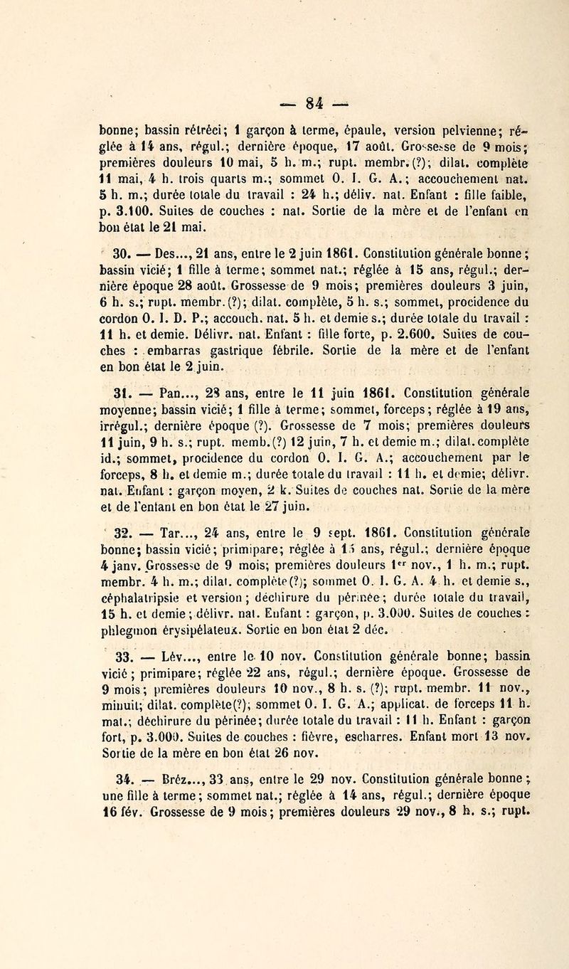 bonne; bassin rétréci; 1 garçon à lerme, épaule, version pelvienne; ré- glée à 14 ans, régul.; dernière époque, 17 août. Gro'-se.>se de 9 mois; premières douleurs 10 mai, 5 h. m.; rupl. membr.(?); dilal. complète 11 mai, 4 h. trois quarts m.; sommet 0. I. G. A.; accouciienient nat. 5 h. m.; durée totale du travail : 24 h.; déliv. nal. Enfant : fille faible, p. 3.100. Suites de couches : nat. Sortie de la mère et de l'enfant on bon état le 21 mai. 30. —Des..., 21 ans, entre le 2 juin 1861. Constitution générale bonne ; bassin vicié; 1 fille à terme; sommet nat.; réglée à 15 ans, régul.; der- nière époque 28 août. Grossesse de 9 mois; premières douleurs 3 juin, 6 h. s.; rupl. membr.(?); dilat. complète, 5 h. s.; sommet, procidence du cordon 0.1. D. P.; accouch. nat. 5 h. et demie s.; durée totale du travail : 11 h. et demie. Délivr. nat. Enfant : fille forte, p. 2.600. Suites de cou- ches : embarras gastrique fébrile. Sortie de la mère et de l'enfant en bon état le 2 juin. 31. — Pan..., 23 ans, entre le 11 juin 1861. Constitution générale moyenne; bassin vicié; 1 fille à terme; sommet, forceps; réglée à 19 ans, irrégul.; dernière époque (?). Grossesse de 7 mois; premières douieure 11 juin, 9 h. s.; rupt. memb.(?) 12 juin, 7 h. et demie m.; dilat. complète id.; sommet, procidence du cordon 0. I. G. A.; accouchement par le forceps, 8 h. et demie m.; durée totale du travail : 11 h. et demie; délivr. nat. Enfant : garçon moyen, 2 k. Suites de couches nat. Sortie de la mère et de Tentant en bon étal le 27 juin. ' 32. — Tar..., 24 ans, entre le 9 sept. 1861. Constitution générale bonne; bassin vicié; primipare; réglée à i^ ans, régul.; dernière époque 4 janv. Grossesse de 9 mois; premières douleurs l*^ nov., 1 h. m.; rupt. membr. 4 h. m.; dilat. complète(?); sommet 0. 1. G, A. 4. h. et demie s., céphalatripsie et version ; décliirure du pennée; durée totale du travail, 15 h. et demie ; délivr. nal. Enfant : garçon, p. 3.000. Suites de couches : phlegmon érysipélateux. Sortie en bon état 2 déc. . • 33. — Lév..., entre le. 10 nov. Constitution générale bonne; bassin vicié ; primipare; réglée 22 ans, régul.; dernière époque. Grossesse de 9 mois; premières douleurs 10 nov., 8 h. s. (?); rapt, membr. 11 nov., minuit; dilat. complète^?); sommet 0. I. G. A.; applicat. de forceps 11 h, mal.; déchirure du périnée; durée totale du travail : M h. Enfant : garçon fort, p. 3.00i). Suites de couches : fièvre, escharres. Enfant mort 13 nov. Sortie de la mère en bon état 26 nov. 34. — Bréz..., 33 ans, entre le 29 nov. Constitution générale bonne; une fille à terme; sommet nat.; réglée à 14 ans, régul.; dernière époque 16 fév. Grossesse de 9 mois; premières douleurs 29 nov., 8 h. s.; rupt.