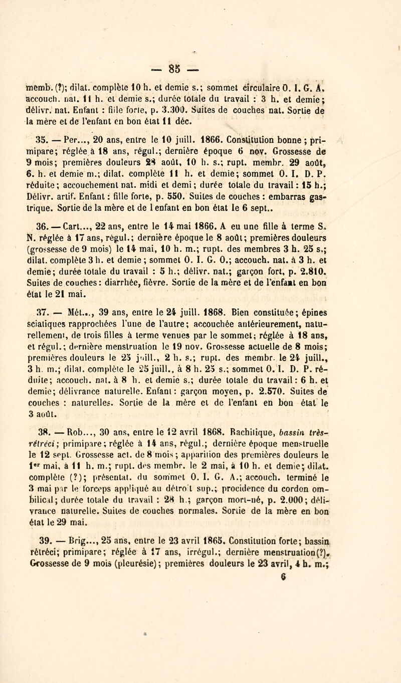 memb. (?); dilat. complète 10 h. et demie s.; sommet circulaire 0. I. G. A, accoiJch. nai. Il h. cl demie s.; durée totale du travail : 3 h. et demie; délivr. nal. Enfant : fille forie, p. 3.300. Suites de couches nat. Sortie de la mère et de l'enfant en boa éiat li déc. 35. — Per..., 20 ans, entre le 10 juill. 1866. Constitution bonne ; pri- mipare; réglée à 18 ans, régul.; dernière époque 6 nov. Grossesse de 9 mois; premières douleurs 2^ août, 10 h. s.; rupt. membr. 29 août, 6. h. ei demie m.; dilal. complète 11 h. et demie; sommet 0. I. D. P. réduite; accouchement nal. midi et demi ; durée totale du travail : 15 h.; Délivr. ariif. Enfant : fille forte, p. 550. Suites de couches : embarras gas- trique. Sortie dé la mère et de 1 enfant en bon état le 6 sept.. 36. — Cart..., 22 ans, entre le 14 mai 1866. A eu une fille à terme S» N. réglée à 17 ans, régul.; dernière époque le 8 août; premières douleurs (gro!?sesse de 9 mois) le 14 mai, 10 h. m.; rupt. des membres 3 h. 25 s.; dilat. complète 3 h. et demie ; sommet 0. I. G. 0.; accouch. nat. à 3 h. et demie; durée totale du travail : 5 h.; délivr. nat.; garçon fort, p. 2.810. Suites de couches : diarrhée, fièvre. Sortie de la mère et de l'enfâat en bon état le 21 mai. ,37. — Met..., 39 ans, entre le 24 juill. 1868. Bien constituée; épines sciatiques rapprochées l'une de l'autre; accouchée antérieurement, natu- rellemem, de trois filles à terme Venues par le sommet; réglée à 18 ans, et régul.; dernière menstruation le 19 nov. Grossesse actuelle de 8 mois; premières douleurs le 23 juill., 2 h. s.; rupt. des membr. le 24 juill., 3 h. m.; dilal. complète le 25 juill., à 8 h. 25 s.; sommet 0.1. D. P. ré- duite; accouch. nat. à 8 h. et demie s.; durée totale du travail : 6 h. et demie; délivrance naturelle. Enfani : garçon moyen, p. 2.570. Suites de couches : naturelles. Sortie de la mère et de l'enianl en bon état le 3 août. 38. —Rob..., 30 ans, entre le 12 avril 1868. Rachiiique, bassin très- rétréci; primipare ; réglée à 14 ans, régul.; dernière époque menstruelle le 12 sept. Grossesse acl. de8 mois; apparition des premières douleurs le 1 mai, à 11 h. m.; rnpl. d<>s membr. le 2 mai, à 10 h. et demie; dilat. complète (?); présentât, du sommet 0. 1. G. A.; accouch. terminé le 3 mai p~<r le forceps appUijué au déiro t sup.; procidcnce du cordon om- bilicil; durée totale du travail : 2H h ; garçon mori-né, p. 2.000; déli- vrance naturelle. Suites de couches normales. Sortie de la mère en bon état le 29 mai. 39. — Brig..., 25 ans, entre le 23 avril 1865. Constitution forte; bassin rétréci; primipare; réglée à 17 ans, irrégul.; dernière menstruation(?), Grossesse de 9 mois (pleurésie) ; premières douleurs le 23 avril, 4 h. m.;
