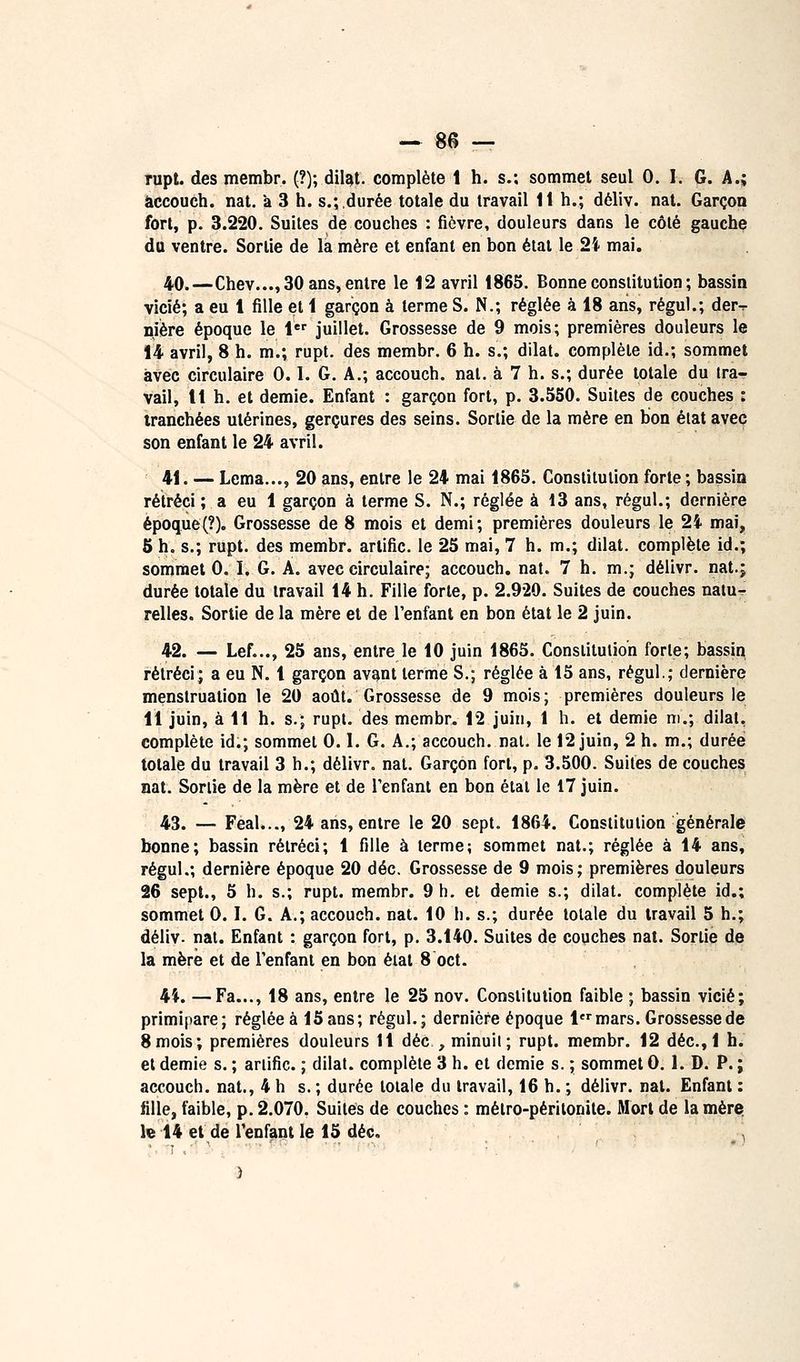âccouch. nat. à 3 h. s.; durée totale du travail 1t h.; déliv. nat. Garçon fort, p. 3.220. Suites de couches : fièvre, douleurs dans le côté gauchç du ventre. Sortie de la mère et enfant en bon état le 2i mai. 40.—Chev..., 30 ans, entre le 12 avril 1865. Bonne constitution ; bassin vicié; a eu 1 fille et 1 garçon à terme S. N.; réglée à 18 ans, régul.; der-r niière époque le i juillet. Grossesse de 9 mois; premières douleurs le 14 avril, 8 h. m.; rupt. des membr. 6 h. s.; dilat. complète id.; sommet avec circulaire 0.1. G. A.; accouch. nat. à 7 h. s.; durée totale du tra- vail, 11 h. et demie. Enfant : garçon fort, p. 3.550. Suites de couches : tranchées utérines, gerçures des seins. Sortie de la mère en bon état avec son enfant le 24 avril. 41. — Lema..., 20 ans, entre le 24 mai 1865. Constitution forte ; bassin rétréci ; a eu 1 garçon à terme S. N.; réglée à 13 ans, régul.; dernière époque(?). Grossesse de 8 mois et demi; premières douleurs le 2i mai, 5 h. s.; rupt. des membr. artific. le 25 mai, 7 h. m.; dilat. complète id.; sommet 0. I. G. A. avec circulaire; accouch. nat. 7 h, m.; délivr. nat.j durée totale du travail 14 h. Fille forte, p. 2.920. Suites de couches nalu^ relies. Sortie de la mère et de l'enfant en bon état le 2 juin. 42. — Lef..., 25 ans, entre le 10 juin 1865. Constitution forte; bassin rétréci; a eu N. 1 garçon avant terme S.; réglée à 15 ans, régul.; dernière menstruation le 20 août. Grossesse de 9 mois; premières douleurs le 11 juin, à 11 h. s.; rupt. des membr. 12 juin, 1 h. et demie m.; dilat, complète id.; sommet 0.1. G. A.; accouch. nal. le 12 juin, 2 h. m.; durée totale du travail 3 h.; délivr. nat. Garçon fort, p. 3.500. Suites de couches nat. Sortie de la mère et de l'enfant en bon état le 17 juin. 43. — Féal..., 24 ans, entre le 20 sept. 1864. Constitution générale bonne; bassin rétréci; 1 fille à terme; sommet nat.; réglée à 14 ans, régul.; dernière époque 20 déc. Grossesse de 9 mois; premières douleurs 26 sept., 5 h. s.; rupt. membr. 9 h. et demie s.; dilat. complète id.; sommet 0.1. G. A.; accouch. nat. 10 h. s.; durée totale du travail 5 h.; déliv. nal. Enfant : garçon fort, p. 3.140. Suites de couches nat. Sortie de la mère et de l'enfant en bon état 8 oct. 4i. —Fa..., 18 ans, entre le 25 nov. Constitution faible ; bassin vicié; primipare; réglée à 15 ans; régul.; dernière époque lmars. Grossesse de 8mois; premières douleurs 11 déc , minuit; rupt. membr. 12 déc, 1 h. et demie s. ; ariific. ; dilat. complète 3 h. et demie s. ; sommet 0.1. D. P. ; accouch. nat., 4 h s. ; durée totale du travail, 16 h. ; délivr. nat. Enfant : fille, faible, p. 2.070. Suites de couches : métro-péritonite. Mort de la mère, le 14 et de l'enfant le 15 déc. <