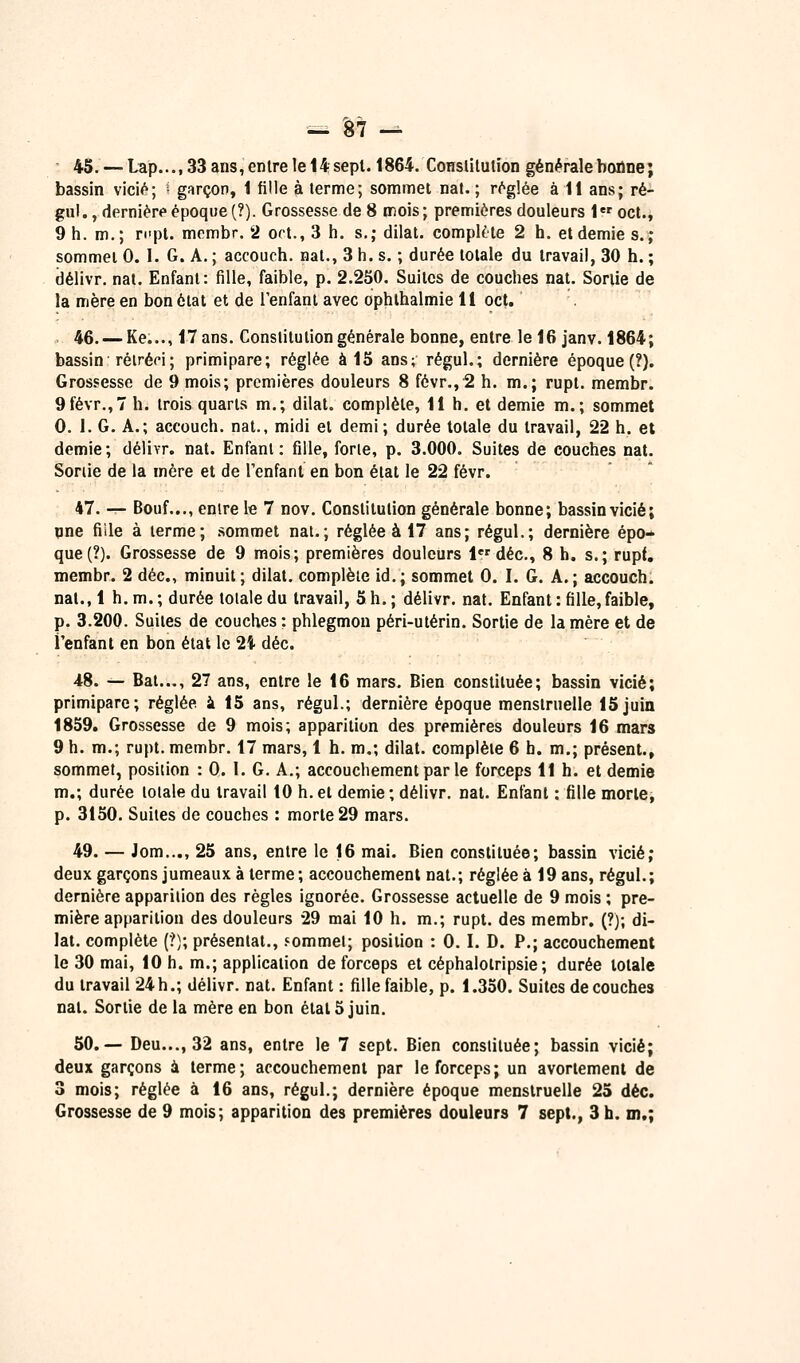 45. — Lap..., 33 ans, entre le 14 sept. 1864. Conslilulion générale bonne; bassin vici<^; • garçon, 1 fille à terme; sommet nat. ; r(^g!ée à 11 ans; ré- gul., dernière époque (?). Grossesse de 8 mois ; premières douleurs i oct., 9 h. m.; ri'pt. mombr. 2 ort., 3 h. s.; dilat. complète 2 h. et demie s.; sommet 0. I. G. A. ; accouch. nat., 3 h. s. ; durée totale du travail, 30 h. ; délivr. nat. Enfant: fille, faible, p. 2.250. Suites de couches nat. Sortie de la mère en bon état et de l'enfant avec ophthalmie 11 oct. . 46. — Ke..., 17 ans. Constitution générale bonne, entre le 16 janv. 1864; bassin rétréci; primipare; réglée à 15 ans; régul.; dernière époque (?). Grossesse de 9 mois; premières douleurs 8 févr.,2 h. m.; rupt. membr. 9févr.,7 h. trois quarts m.; dilat. complète, 11 h. et demie m.; sommet 0. 1. G. A.; accouch. nat., midi et demi ; durée totale du travail, 22 h. et demie; délivr. nat. Enfant: fille, forte, p. 3.000. Suites de couches nat. Sortie de la mère et de l'enfant en bon état le 22 févr. 47. — Bouf..., enlre le 7 nov. Constitution générale bonne; bassin vicié; nne fille à terme; sommet nat.; réglée à 17 ans; régul.; dernière épo- que (?). Grossesse de 9 mois; premières douleurs 1«'déc, 8 h. s.; rupf. membr. 2 déc, minuit; dilat. complète id.; sommet 0. I. G. A.; accouch. nat., 1 h. m. ; durée totale du travail, 5 h. ; délivr. nat. Enfant : fille, faible, p. 3.200. Suites de couches : phlegmon péri-utérin. Sortie de la mère et de l'enfant en bon état le 24 déc. 48. — Bal..., 27 ans, entre le 16 mars. Bien constituée; bassin vicié; primipare; réglée ^ 15 ans, régul.; dernière époque menstruelle 15juin 1859. Grossesse de 9 mois; apparition des premières douleurs 16 mars 9 h. m.; rupt. membr. 17 mars, 1 h. m,; dilat. complète 6 h. m.; présent., sommet, position : 0. 1. G. A.; accouchement par le forceps 11 h. et demie m.; durée totale du travail 10 h.et demie; délivr, nat. Enfant : fille morte, p. 3150, Suites de couches : morte 29 mars. 49. — Jom..., 25 ans, entre le 16 mai. Bien constituée; bassin vicié; deux garçons jumeaux à terme; accouchement nat.; réglée à 19 ans, régul.; dernière apparition des règles ignorée. Grossesse actuelle de 9 mois ; pre- mière apparition des douleurs 29 mai 10 h. m.; rupt. des membr. (?); di- lat. complète (?); présentât., fommel; position : 0. I. D. P.; accouchement le 30 mai, 10 h. m.; application de forceps et céphalotripsie ; durée totale du travail 24h.; délivr. nat. Enfant : fille faible, p. 1.350. Suites découches nat. Sortie de la mère en bon étal 5 juin. 50.— Deu..., 32 ans, entre le 7 sept. Bien constituée; bassin vicié; deux garçons à terme; accouchement par le forceps; un avoriement de 3 mois; réglée à 16 ans, régul.; dernière époque menstruelle 25 déc. Grossesse de 9 mois; apparition des premières douleurs 7 sept., 3 h. m.;