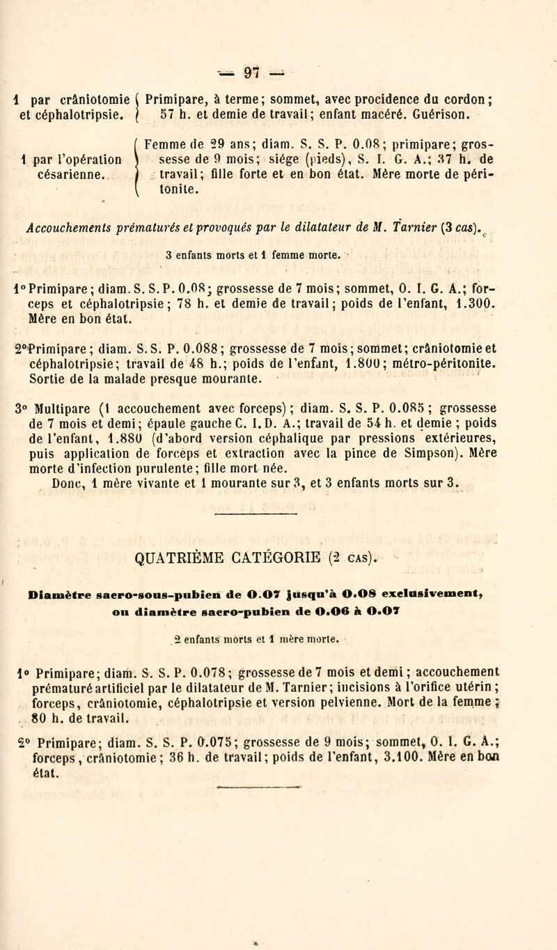 1 par crâniotomie ( Primipare, à terme; sommet, avecprocidence du cordon; et céphalotripsie. ( 57 h. et demie de travail; enfant macéré. Guérison. [ Femme de 29 ans; diam. S. S. P. 0.08; primipare; gros- \ par l'opération \ sesse de 0 mois; siège (i-ieds), S. I. G. A.; .'^ h. de césarienne. 1 travail; fille forte et en bon état. Mère morte de péri- \ lonile. Accouchements prématurés et provoqués par le dilatateur de M. Tarnier (3 cas).^ 3 enfants morts et 1 femme morte. 1°Primipare; diam.S. S.P.O.OR; grossesse de 7 mois; sommet, 0. I. G. A.; for- ceps et céphalotripsie; 78 h. et demie de travail; poids de l'enfant, 1.300. Mère en bon état. 2°Primipare ; diam, S. S. P. 0.088 ; grossesse de 7 mois ; sommet ; crâniotomie et céphalotripsie; travail de 48 h.; poids de l'enfant, 1.800; métro-péritonite. Sortie de la malade presque mourante. 3° Multipare (1 accouchement avec forceps); diam. S. S. P. 0.085; grossesse de 7 mois et demi; épaule gauche G. I.D. A.; travail de 54 h. et demie ; poids de l'enfant, 1.880 (d'abord version céphalique par pressions extérieures, puis application de forceps et extraction avec la pince de Simpson). Mère morte d'infection purulente; fille mort née. Donc, 1 mère vivante et l mourante sur 3, et 3 enfants morts sur 3. QUATRIÈME CATÉGORIE (-2 cas). Diamètre saero-soas-pubien de 0.07 jusqu'à 0.08 exelusivement, ou diamètre saero-pubien de 0*06 à 0«07 2 enfants morts et 1 mère morte. 1» Primipare; diam. S. S. P. 0.078; grossesse de 7 mois et demi; accouchement prématuré artificiel par le dilatateur de M. Tarnier; incisions à l'orifice utérin ; forceps, crâniotomie, céphalotripsie et version pelvienne. Mort de la femme ; 80 h. de travail. S«> Primipare; diam. S. S. P. 0.075; grossesse de 9 mois; sommet, 0. I. G. A.; forceps, crâniotomie; 36 h. de travail; poids de l'enfant, 3.100. Mère en bon état.
