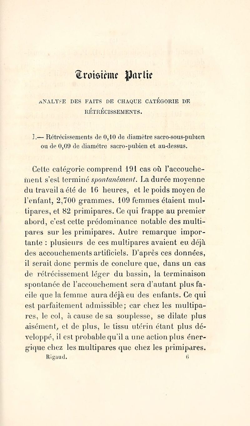 A^'ALY^E DES FAITS DE CHAQUE CATEGORIE DE RÉTRÉCISSEMENTS. ],— Rétrécissements de 0,10 de diamètre sacro-sous-piibien ou de 0,09 de diamètre sacro-pubien et au-dessus. Cette catég-orie comprend 191 cas où l'accouche- ment s'est terminé spontanément. La durée moyenne du travail a été de 16 heures, et le poids moyen de l'enfant, 2,700 gTammes. 109 femmes étaient mul- tipares, et 82 primipares. Ce qui frappe au premier ahord, c'est cette prédominance notahle des multi- pares sur les primipares. Autre remarque impor- tante : plusieurs de ces multipares avaient eu. déjà des accouchements artificiels. D'après ces données, il serait donc permis de conclure que, dans un cas de rétrécissement léger du bassin, la terminaison spontanée de l'accouchement sera d'autant plus fa- cile que la femme aura déjà eu des enfants. Ce qui est parfaitement admissible; car chez les multipa- res, le col, à cause de sa souplesse, se dilate plus aisément^ et de plus, le tissu utérin étant plus dé- veloppé, il est probable qu'il a une action plus éner- gique chez les multipares que chez les primipares.