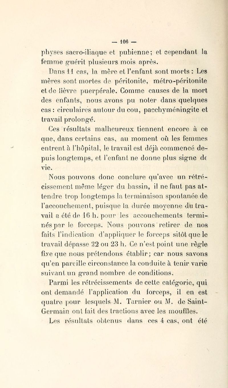 physes sacro-iliaque et pubienne; et cependant la femme g^uérit plusieurs mois après. Dans 11 cas, la mère et l'enfant sont morts ; Les mères sont mortes de péritonite, métro-péritonite et de lièvre puerpérale. Gomme causes de la mort des enfants, nous avons pu noter dans quelques cas: circulaires autour du cou, pacchymérvingite et travail prolong'é. Ces résultats malheureux tiennent encore à ce que, dans certains cas, au moment où les femmes entrent à l'hôpital, le travail est déjà commencé de- puis long'temps, et l'enfant ne donne plus sigme de vie. Nous pouvons donc conckn^e qu'avec un rétré- cissement même léguer du bassin, il ne faut pas at- tendre trop long'temps la terminaison spontanée de l'accouchement, puisque ia durée moyenne du tra- vail a été de 16 h. pour les accouchements termi- nés pg.r îe forceps. Nous pouvons ' retirer de nos faits l'indication d'appliquer le forceps sitôt que le travail dépasse 22 ou 23 h. Ce n'est point une règ-le fixe que nous prétendons établir; car nous savons qu'en pareille circonstance la conduite à tenir varie suivant un g-rand nombre de conditions. Parmi les rétrécissements de cette catég-orie, qui ont demandé l'application du forceps, il en est quatre pour lesquels M. Tarnier ou M. de Saint- Germain ont fait des tractions avec les mouffles. Les résultats obtenus dans ces 4 cas, ont été