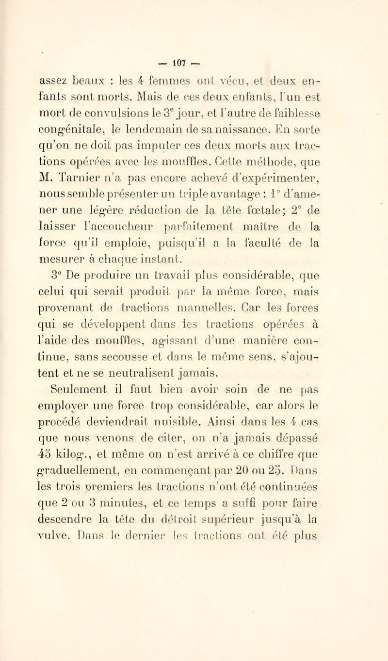 assez beaux : les 4 femmes ont vécu, et deux en- fants sont morts. Mais de ces deux enfants, Fun est mort de convulsions le 3^ jour, et l'autre de faiblesse cong-énitale, le lendemain de sa naissance. En sorte qu'on ne doit pas imputer ces deux morts aux trac- tions opérées avec les mouffles. Cette méthode, que M. Tarnier n'a pas encore achevé d'expérimenter, nous semble présenter un triple avantagée : i° d'ame- ner une lég^ère réduction de la têle fœtale; 2° de laisser l'accoucheur parfaitement maître de la force qu'il emploie, puisqu'il a la faculté de la mesurer à chaque instant. 3 De produire un travail plus considérable, que celui qui serait produit par la même force, mais provenant de tractions manuelles. Car les forces qui se développent dans les tractions opérées à l'aide des mouffles, ag'issant d'une manière con- tinue, sans secousse et dans le même sens, s'ajou- tent et ne se neutralisent jamais. Seulement il faut bien avoir soin de ne pas employer une force trop considérable, car alors le procédé deviendrait nuisible. Ainsi dans les 4 cas que nous venons de citer, on n'a jamais dépassé 4o kilog\, et même on n'est arrivé à ce chiffre que g'raduellement, en commençant par 20 ou 2o. Dans les trois premiers les tractions n'ont été continuées que 2 ou 3 minutes, et ce temps a suffi pour faire descendre la tête du détroit supérieur jusqu'à la vulve. Dans le dernier les tractions ont été plus