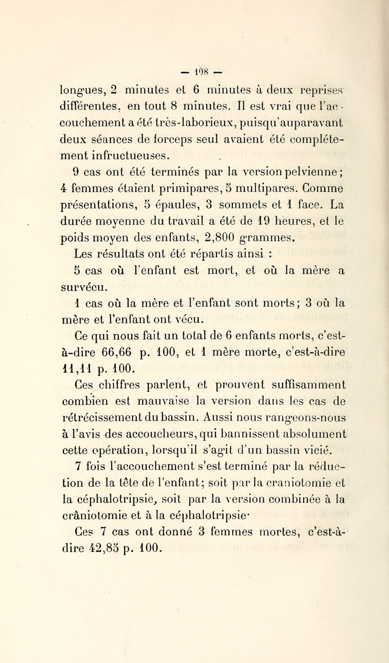 long-ues, 2 minutes et 6 minutes à deux reprises différentes, en tout 8 minutes. Il est vrai que l'ao ■ couchement a été très-laborieux, puisqu'auparavant deux séances de forceps seul avaient été complète- ment infructueuses. 9 cas ont été terminés par la version pelvienne ; 4 femmes étaient primipares, 5 multipares. Gomme présentations, 5 épaules, 3 sommets et 1 face. La durée moyenne du travail a été de 19 heures, et le poids moyen des enfants, 2,800 g-rammes. Les résultats ont été répartis ainsi : 5 cas où l'enfant est mort, et où la mère a survécu. 1 cas OLi la mère et l'enfant sont morts; 3 où la mère et l'enfant ont vécu. Ce qui nous fait un total de 6 enfants morts, c'est- à-dire 66,66 p. 100, et 1 mère morte, c'est-à-dire 11,11 p. 100. Ces chiffres parlent, et prouvent suffisamment combien est mauvaise la version dans les cas de rétrécissement du bassin. Aussi nous rang-eons-nous à l'avis des accoucheurs, qui bannissent absolument cette opération, lorsqu'il s'ag-it d'un bassin vicié. 7 fois l'accouchement s'est terminé par la réduc- tion de la tête de l'enfant; soit par la craniotomie et la céphalotripsie^ soit par la version combinée à la craniotomie et à la céphalotripsie* Ces 7 cas ont donné 3 femmes mortes, c'est-à- dire 42,85 p. 100.