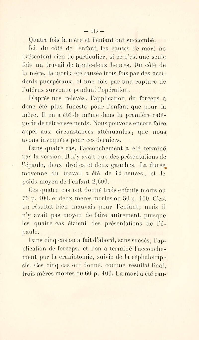 Quatre fois la mère et l'enfant ont succombé. Ici, du côté de l'enfant, les causes de mort ne présentent rien de particulier, si ce n'est une seule fois un travail de trente-deux heures. Du côté de la mère, la mort a été causée trois fois par des acci- dents puerpéraux, et une fois par une rupture de l'utérus survenue pendant l'opération. D'après nos relevés, l'application du forceps a donc été plus funeste pour l'enfant que pour la mère. II en a été de même dans la première caté- ;.:orie de rétrécissements. Nous pouvons encore faire appel aux circonstances atténuantes, que nous avons invoquées pour ces derniers. Dans quatre cas, l'accouchement a été terminé par la version. Il n'y avait que des présentations de !:'épaule, deux droites et deux g^auches. La durée^ moyenne du travail a été de 12 heures, et le poids moyen de l'enfant 2,600. Ces quatre cas ont donné trois enfants morts ou 75 p. 100, et deux mères mortes ou 50 p. 100. C'est un résultat bien mauvais pour l'enfant; mais il n'y avait pas moyen de faire autrement, puisque les quatie cas étaient des présentations de l'é- paule. Dans cinq cas on a fait d'abord, sans succès, l'ap- plication de forceps, et l'on a terminé l'accouche- ment par la craniotomie, suivie de la céphalotrip- sie. Ces cinq cas ont donné, comme résultat final, trois mères mortes ou 60 p. 100. La moi^t a été eau-